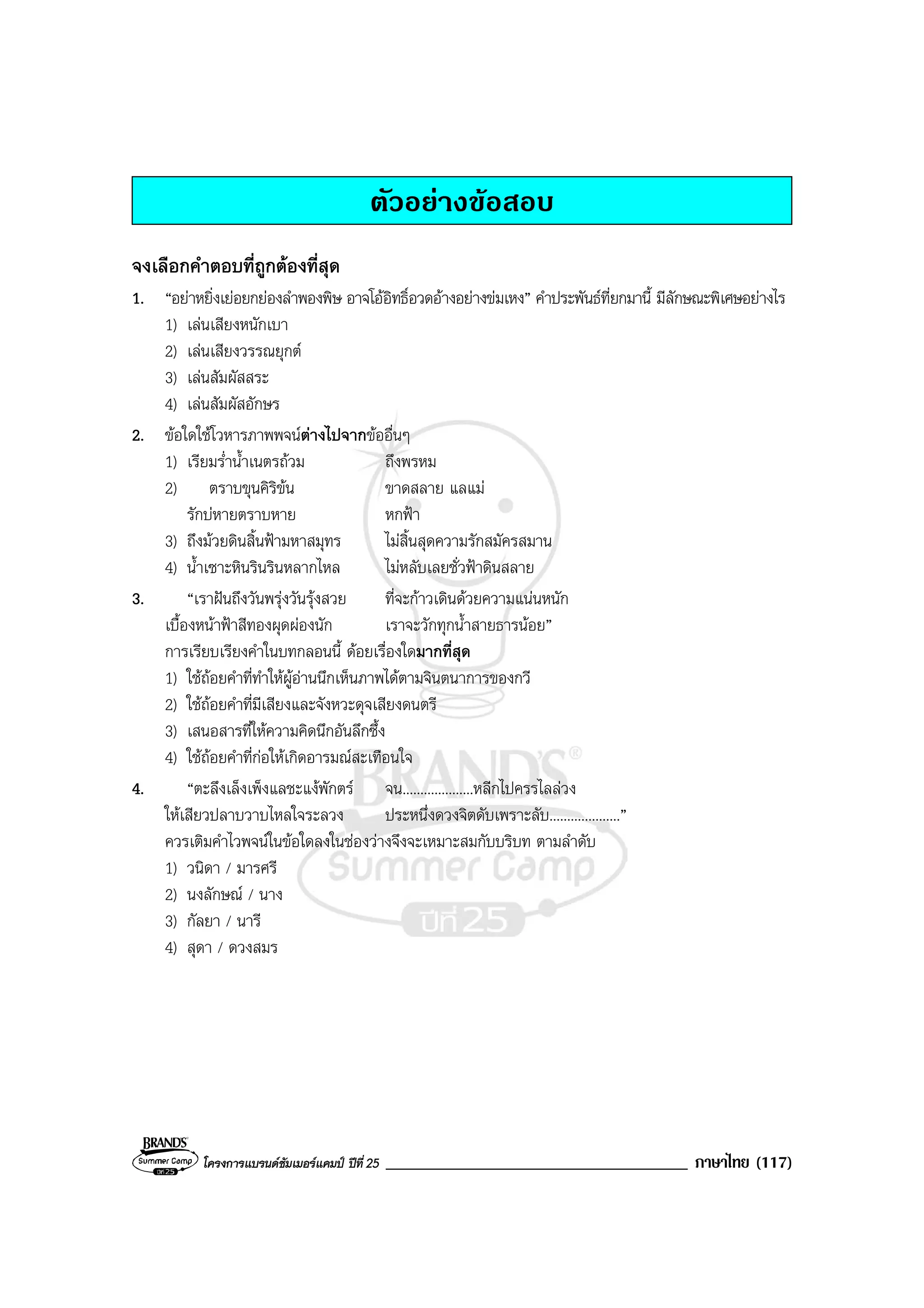 โครงการแบรนดซัมเมอรแคมป ปที่ 25 ____________________________________ ภาษาไทย (117)
ตัวอยางขอสอบ
จงเลือกคําตอบที่ถูกตองที่สุด
1. “อยาหยิ่งเยอยกยองลําพองพิษ อาจโออิทธิ์อวดอางอยางขมเหง” คําประพันธที่ยกมานี้ มีลักษณะพิเศษอยางไร
1) เลนเสียงหนักเบา
2) เลนเสียงวรรณยุกต
3) เลนสัมผัสสระ
4) เลนสัมผัสอักษร
2. ขอใดใชโวหารภาพพจนตางไปจากขออื่นๆ
1) เรียมร่ําน้ําเนตรถวม ถึงพรหม
2) ตราบขุนคิริขน ขาดสลาย แลแม
รักบหายตราบหาย หกฟา
3) ถึงมวยดินสิ้นฟามหาสมุทร ไมสิ้นสุดความรักสมัครสมาน
4) น้ําเซาะหินรินรินหลากไหล ไมหลับเลยชั่วฟาดินสลาย
3. “เราฝนถึงวันพรุงวันรุงสวย ที่จะกาวเดินดวยความแนนหนัก
เบื้องหนาฟาสีทองผุดผองนัก เราจะวักทุกน้ําสายธารนอย”
การเรียบเรียงคําในบทกลอนนี้ ดอยเรื่องใดมากที่สุด
1) ใชถอยคําที่ทําใหผูอานนึกเห็นภาพไดตามจินตนาการของกวี
2) ใชถอยคําที่มีเสียงและจังหวะดุจเสียงดนตรี
3) เสนอสารที่ใหความคิดนึกอันลึกซึ้ง
4) ใชถอยคําที่กอใหเกิดอารมณสะเทือนใจ
4. “ตะลึงเล็งเพ็งแลชะแงพักตร จน....................หลีกไปครรไลลวง
ใหเสียวปลาบวาบไหลใจระลวง ประหนึ่งดวงจิตดับเพราะลับ....................”
ควรเติมคําไวพจนในขอใดลงในชองวางจึงจะเหมาะสมกับบริบท ตามลําดับ
1) วนิดา / มารศรี
2) นงลักษณ / นาง
3) กัลยา / นารี
4) สุดา / ดวงสมร
 