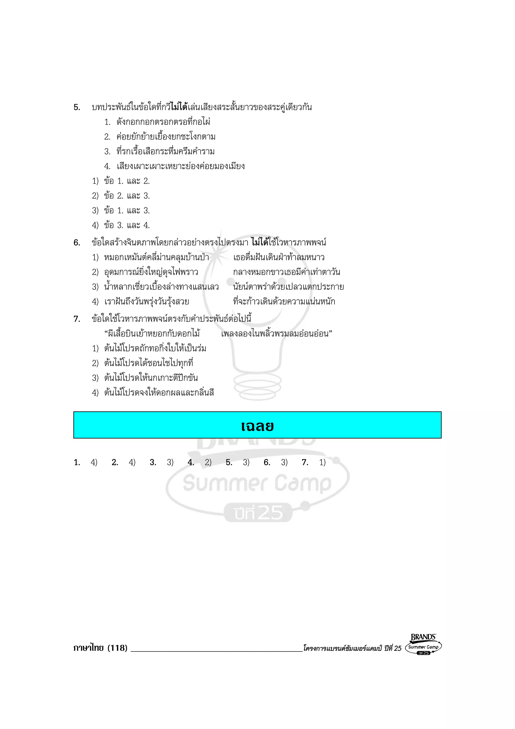 ภาษาไทย (118) ______________________________________________โครงการแบรนดซัมเมอรแคมป ปที่ 25
5. บทประพันธในขอใดที่กวีไมไดเลนเสียงสระสั้นยาวของสระคูเดียวกัน
1. ดังกอกกอกตรอกตรอที่กอไผ
2. คอยยักยายเยื้องยกชะโงกตาม
3. ที่รกเรื้อเสือกระหึ่มครึมคําราม
4. เสียงเผาะเผาะเหยาะยองคอยมองเมียง
1) ขอ 1. และ 2.
2) ขอ 2. และ 3.
3) ขอ 1. และ 3.
4) ขอ 3. และ 4.
6. ขอใดสรางจินตภาพโดยกลาวอยางตรงไปตรงมา ไมไดใชโวหารภาพพจน
1) หมอกเหมันตคลี่มานคลุมบานปา เธอดื่มฝนเดินฝาทาลมหนาว
2) อุดมการณยิ่งใหญดุจไฟพราว กลางหมอกขาวเธอมีคาเทาตาวัน
3) น้ําหลากเชี่ยวเบื้องลางทางแสนเลว นัยนตาพราดวยเปลวแตกประกาย
4) เราฝนถึงวันพรุงวันรุงสวย ที่จะกาวเดินดวยความแนนหนัก
7. ขอใดใชโวหารภาพพจนตรงกับคําประพันธตอไปนี้
“ผีเสื้อบินเยาหยอกกับดอกไม เพลงลองไนพลิ้วพรมลมออนออน”
1) ตนไมโปรดถักทอกิ่งใบใหเปนรม
2) ตนไมโปรดไดชอนไชไปทุกที่
3) ตนไมโปรดใหนกเกาะตีปกขัน
4) ตนไมโปรดจงใหดอกผลและกลิ่นสี
เฉลย
1. 4) 2. 4) 3. 3) 4. 2) 5. 3) 6. 3) 7. 1)
 