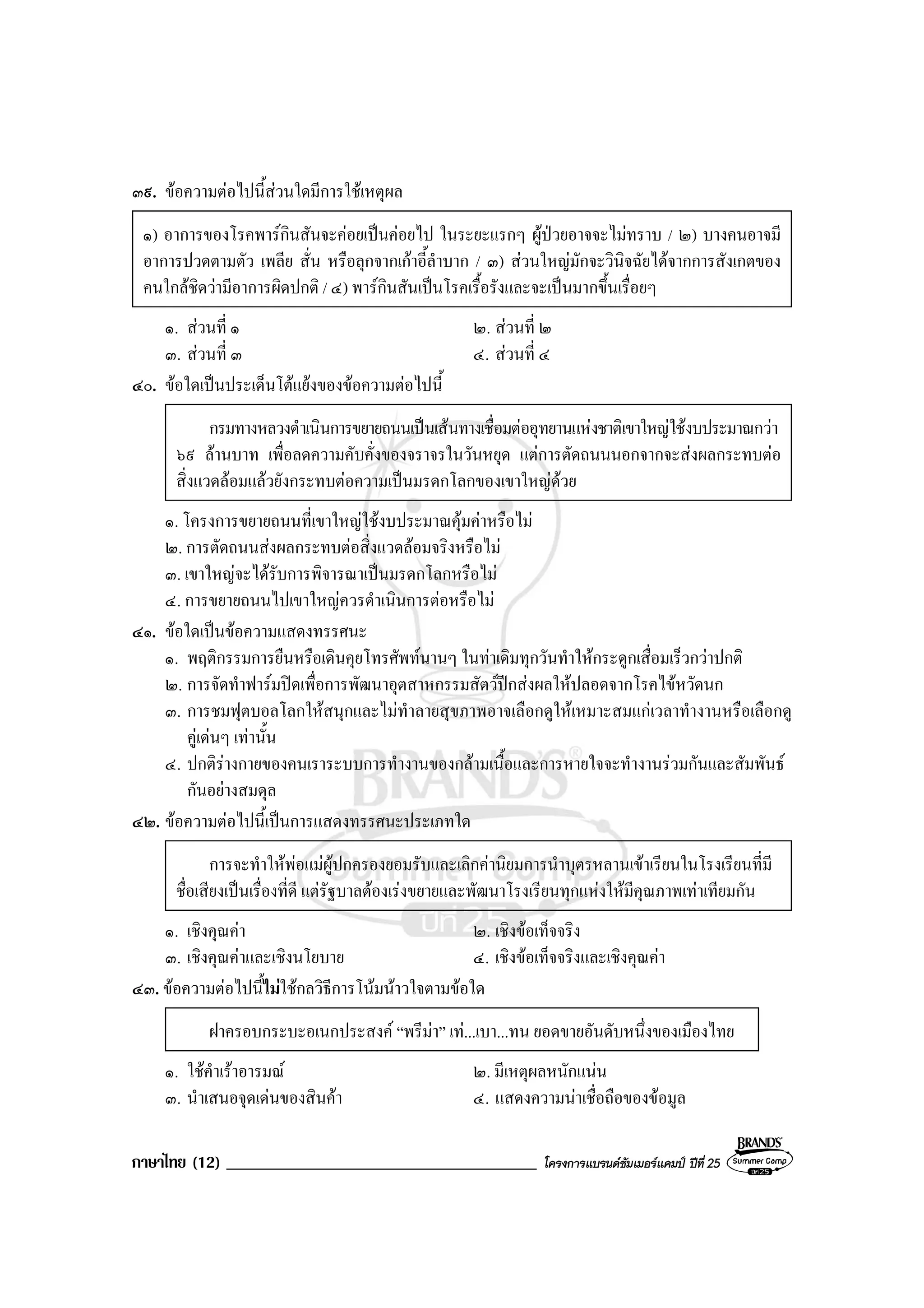 ภาษาไทย (12) _____________________________________ โครงการแบรนดซัมเมอรแคมป ปที่ 25
๓๙. ขอความตอไปนี้สวนใดมีการใชเหตุผล
๑) อาการของโรคพารกินสันจะคอยเปนคอยไป ในระยะแรกๆ ผูปวยอาจจะไมทราบ / ๒) บางคนอาจมี
อาการปวดตามตัว เพลีย สั่น หรือลุกจากเกาอี้ลําบาก / ๓) สวนใหญมักจะวินิจฉัยไดจากการสังเกตของ
คนใกลชิดวามีอาการผิดปกติ / ๔) พารกินสันเปนโรคเรื้อรังและจะเปนมากขึ้นเรื่อยๆ
๑. สวนที่ ๑ ๒. สวนที่ ๒
๓. สวนที่ ๓ ๔. สวนที่ ๔
๔๐. ขอใดเปนประเด็นโตแยงของขอความตอไปนี้
กรมทางหลวงดําเนินการขยายถนนเปนเสนทางเชื่อมตออุทยานแหงชาติเขาใหญใชงบประมาณกวา
๖๙ ลานบาท เพื่อลดความคับคั่งของจราจรในวันหยุด แตการตัดถนนนอกจากจะสงผลกระทบตอ
สิ่งแวดลอมแลวยังกระทบตอความเปนมรดกโลกของเขาใหญดวย
๑. โครงการขยายถนนที่เขาใหญใชงบประมาณคุมคาหรือไม
๒. การตัดถนนสงผลกระทบตอสิ่งแวดลอมจริงหรือไม
๓. เขาใหญจะไดรับการพิจารณาเปนมรดกโลกหรือไม
๔. การขยายถนนไปเขาใหญควรดําเนินการตอหรือไม
๔๑. ขอใดเปนขอความแสดงทรรศนะ
๑. พฤติกรรมการยืนหรือเดินคุยโทรศัพทนานๆ ในทาเดิมทุกวันทําใหกระดูกเสื่อมเร็วกวาปกติ
๒. การจัดทําฟารมปดเพื่อการพัฒนาอุตสาหกรรมสัตวปกสงผลใหปลอดจากโรคไขหวัดนก
๓. การชมฟุตบอลโลกใหสนุกและไมทําลายสุขภาพอาจเลือกดูใหเหมาะสมแกเวลาทํางานหรือเลือกดู
คูเดนๆ เทานั้น
๔. ปกติรางกายของคนเราระบบการทํางานของกลามเนื้อและการหายใจจะทํางานรวมกันและสัมพันธ
กันอยางสมดุล
๔๒. ขอความตอไปนี้เปนการแสดงทรรศนะประเภทใด
การจะทําใหพอแมผูปกครองยอมรับและเลิกคานิยมการนําบุตรหลานเขาเรียนในโรงเรียนที่มี
ชื่อเสียงเปนเรื่องที่ดี แตรัฐบาลตองเรงขยายและพัฒนาโรงเรียนทุกแหงใหมีคุณภาพเทาเทียมกัน
๑. เชิงคุณคา ๒. เชิงขอเท็จจริง
๓. เชิงคุณคาและเชิงนโยบาย ๔. เชิงขอเท็จจริงและเชิงคุณคา
๔๓. ขอความตอไปนี้ไมใชกลวิธีการโนมนาวใจตามขอใด
ฝาครอบกระบะอเนกประสงค “พรีมา” เท...เบา...ทน ยอดขายอันดับหนึ่งของเมืองไทย
๑. ใชคําเราอารมณ ๒. มีเหตุผลหนักแนน
๓. นําเสนอจุดเดนของสินคา ๔. แสดงความนาเชื่อถือของขอมูล
 