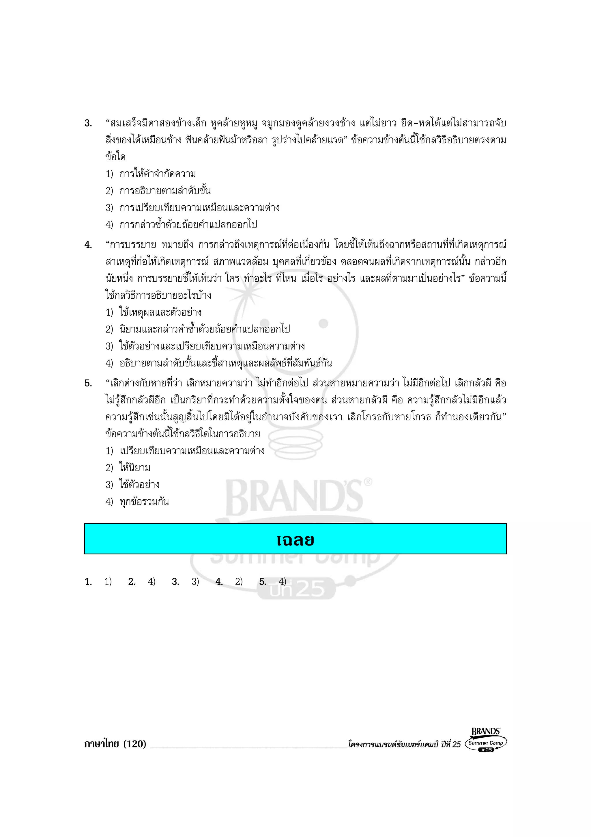 ภาษาไทย (120) ______________________________________________โครงการแบรนดซัมเมอรแคมป ปที่ 25
3. “สมเสร็จมีตาสองขางเล็ก หูคลายหูหมู จมูกมองดูคลายงวงชาง แตไมยาว ยืด-หดไดแตไมสามารถจับ
สิ่งของไดเหมือนชาง ฟนคลายฟนมาหรือลา รูปรางไปคลายแรด” ขอความขางตนนี้ใชกลวิธีอธิบายตรงตาม
ขอใด
1) การใหคําจํากัดความ
2) การอธิบายตามลําดับขั้น
3) การเปรียบเทียบความเหมือนและความตาง
4) การกลาวซ้ําดวยถอยคําแปลกออกไป
4. “การบรรยาย หมายถึง การกลาวถึงเหตุการณที่ตอเนื่องกัน โดยชี้ใหเห็นถึงฉากหรือสถานที่ที่เกิดเหตุการณ
สาเหตุที่กอใหเกิดเหตุการณ สภาพแวดลอม บุคคลที่เกี่ยวของ ตลอดจนผลที่เกิดจากเหตุการณนั้น กลาวอีก
นัยหนึ่ง การบรรยายชี้ใหเห็นวา ใคร ทําอะไร ที่ไหน เมื่อไร อยางไร และผลที่ตามมาเปนอยางไร” ขอความนี้
ใชกลวิธีการอธิบายอะไรบาง
1) ใชเหตุผลและตัวอยาง
2) นิยามและกลาวคําซ้ําดวยถอยคําแปลกออกไป
3) ใชตัวอยางและเปรียบเทียบความเหมือนความตาง
4) อธิบายตามลําดับขั้นและชี้สาเหตุและผลลัพธที่สัมพันธกัน
5. “เลิกตางกับหายที่วา เลิกหมายความวา ไมทําอีกตอไป สวนหายหมายความวา ไมมีอีกตอไป เลิกกลัวผี คือ
ไมรูสึกกลัวผีอีก เปนกริยาที่กระทําดวยความตั้งใจของตน สวนหายกลัวผี คือ ความรูสึกกลัวไมมีอีกแลว
ความรูสึกเชนนั้นสูญสิ้นไปโดยมิไดอยูในอํานาจบังคับของเรา เลิกโกรธกับหายโกรธ ก็ทํานองเดียวกัน”
ขอความขางตนนี้ใชกลวิธีใดในการอธิบาย
1) เปรียบเทียบความเหมือนและความตาง
2) ใหนิยาม
3) ใชตัวอยาง
4) ทุกขอรวมกัน
เฉลย
1. 1) 2. 4) 3. 3) 4. 2) 5. 4)
 