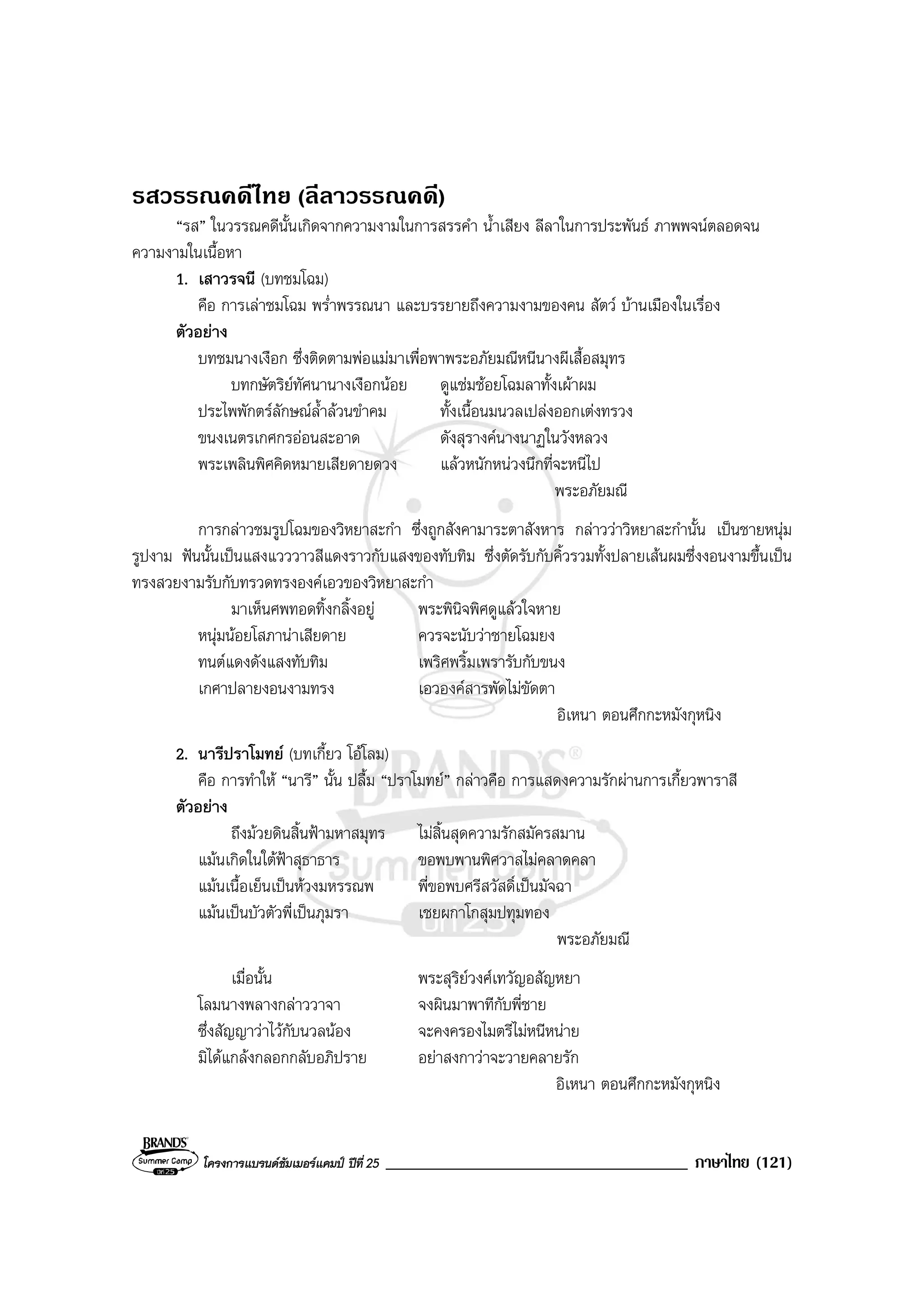 โครงการแบรนดซัมเมอรแคมป ปที่ 25 ____________________________________ ภาษาไทย (121)
รสวรรณคดีไทย (ลีลาวรรณคดี)
“รส” ในวรรณคดีนั้นเกิดจากความงามในการสรรคํา น้ําเสียง ลีลาในการประพันธ ภาพพจนตลอดจน
ความงามในเนื้อหา
1. เสาวรจนี (บทชมโฉม)
คือ การเลาชมโฉม พร่ําพรรณนา และบรรยายถึงความงามของคน สัตว บานเมืองในเรื่อง
ตัวอยาง
บทชมนางเงือก ซึ่งติดตามพอแมมาเพื่อพาพระอภัยมณีหนีนางผีเสื้อสมุทร
บทกษัตริยทัศนานางเงือกนอย ดูแชมชอยโฉมลาทั้งเผาผม
ประไพพักตรลักษณล้ําลวนขําคม ทั้งเนื้อนมนวลเปลงออกเตงทรวง
ขนงเนตรเกศกรออนสะอาด ดังสุรางคนางนาฏในวังหลวง
พระเพลินพิศคิดหมายเสียดายดวง แลวหนักหนวงนึกที่จะหนีไป
พระอภัยมณี
การกลาวชมรูปโฉมของวิหยาสะกํา ซึ่งถูกสังคามาระตาสังหาร กลาววาวิหยาสะกํานั้น เปนชายหนุม
รูปงาม ฟนนั้นเปนแสงแวววาวสีแดงราวกับแสงของทับทิม ซึ่งตัดรับกับคิ้วรวมทั้งปลายเสนผมซึ่งงอนงามขึ้นเปน
ทรงสวยงามรับกับทรวดทรงองคเอวของวิหยาสะกํา
มาเห็นศพทอดทิ้งกลิ้งอยู พระพินิจพิศดูแลวใจหาย
หนุมนอยโสภานาเสียดาย ควรจะนับวาชายโฉมยง
ทนตแดงดังแสงทับทิม เพริศพริ้มเพรารับกับขนง
เกศาปลายงอนงามทรง เอวองคสารพัดไมขัดตา
อิเหนา ตอนศึกกะหมังกุหนิง
2. นารีปราโมทย (บทเกี้ยว โอโลม)
คือ การทําให “นารี” นั้น ปลื้ม “ปราโมทย” กลาวคือ การแสดงความรักผานการเกี้ยวพาราสี
ตัวอยาง
ถึงมวยดินสิ้นฟามหาสมุทร ไมสิ้นสุดความรักสมัครสมาน
แมนเกิดในใตฟาสุธาธาร ขอพบพานพิศวาสไมคลาดคลา
แมนเนื้อเย็นเปนหวงมหรรณพ พี่ขอพบศรีสวัสดิ์เปนมัจฉา
แมนเปนบัวตัวพี่เปนภุมรา เชยผกาโกสุมปทุมทอง
พระอภัยมณี
เมื่อนั้น พระสุริยวงศเทวัญอสัญหยา
โลมนางพลางกลาววาจา จงผินมาพาทีกับพี่ชาย
ซึ่งสัญญาวาไวกับนวลนอง จะคงครองไมตรีไมหนีหนาย
มิไดแกลงกลอกกลับอภิปราย อยาสงกาวาจะวายคลายรัก
อิเหนา ตอนศึกกะหมังกุหนิง
 