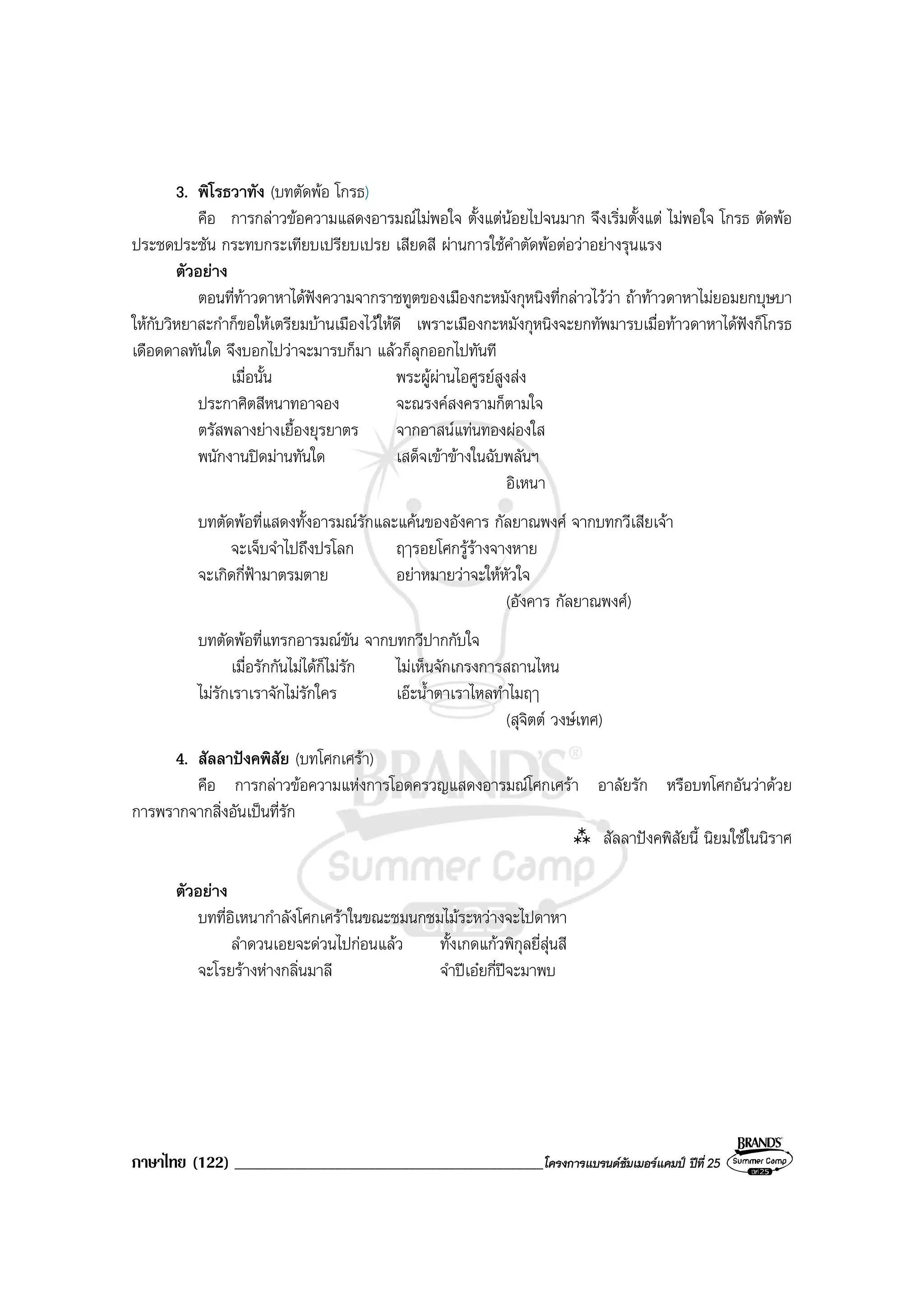 ภาษาไทย (122) ______________________________________________โครงการแบรนดซัมเมอรแคมป ปที่ 25
3. พิโรธวาทัง (บทตัดพอ โกรธ)
คือ การกลาวขอความแสดงอารมณไมพอใจ ตั้งแตนอยไปจนมาก จึงเริ่มตั้งแต ไมพอใจ โกรธ ตัดพอ
ประชดประชัน กระทบกระเทียบเปรียบเปรย เสียดสี ผานการใชคําตัดพอตอวาอยางรุนแรง
ตัวอยาง
ตอนที่ทาวดาหาไดฟงความจากราชทูตของเมืองกะหมังกุหนิงที่กลาวไววา ถาทาวดาหาไมยอมยกบุษบา
ใหกับวิหยาสะกําก็ขอใหเตรียมบานเมืองไวใหดี เพราะเมืองกะหมังกุหนิงจะยกทัพมารบเมื่อทาวดาหาไดฟงก็โกรธ
เดือดดาลทันใด จึงบอกไปวาจะมารบก็มา แลวก็ลุกออกไปทันที
เมื่อนั้น พระผูผานไอศูรยสูงสง
ประกาศิตสีหนาทอาจอง จะณรงคสงครามก็ตามใจ
ตรัสพลางยางเยื้องยุรยาตร จากอาสนแทนทองผองใส
พนักงานปดมานทันใด เสด็จเขาขางในฉับพลันฯ
อิเหนา
บทตัดพอที่แสดงทั้งอารมณรักและแคนของอังคาร กัลยาณพงศ จากบทกวีเสียเจา
จะเจ็บจําไปถึงปรโลก ฤๅรอยโศกรูรางจางหาย
จะเกิดกี่ฟามาตรมตาย อยาหมายวาจะใหหัวใจ
(อังคาร กัลยาณพงศ)
บทตัดพอที่แทรกอารมณขัน จากบทกวีปากกับใจ
เมื่อรักกันไมไดก็ไมรัก ไมเห็นจักเกรงการสถานไหน
ไมรักเราเราจักไมรักใคร เอะน้ําตาเราไหลทําไมฤๅ
(สุจิตต วงษเทศ)
4. สัลลาปงคพิสัย (บทโศกเศรา)
คือ การกลาวขอความแหงการโอดครวญแสดงอารมณโศกเศรา อาลัยรัก หรือบทโศกอันวาดวย
การพรากจากสิ่งอันเปนที่รัก
สัลลาปงคพิสัยนี้ นิยมใชในนิราศ
ตัวอยาง
บทที่อิเหนากําลังโศกเศราในขณะชมนกชมไมระหวางจะไปดาหา
ลําดวนเอยจะดวนไปกอนแลว ทั้งเกดแกวพิกุลยี่สุนสี
จะโรยรางหางกลิ่นมาลี จําปเอยกี่ปจะมาพบ
 