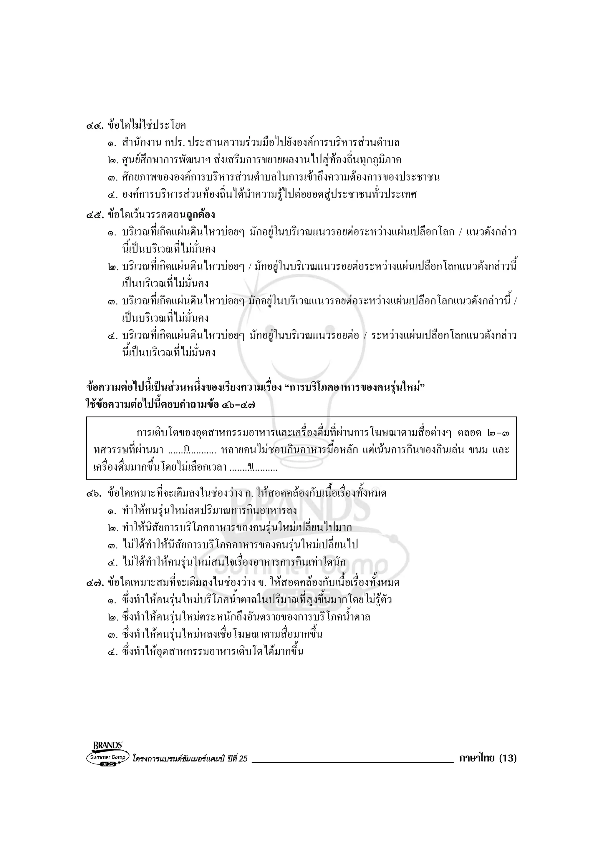 โครงการแบรนดซัมเมอรแคมป ปที่ 25 _____________________________________ ภาษาไทย (13)
๔๔. ขอใดไมใชประโยค
๑. สํานักงาน กปร. ประสานความรวมมือไปยังองคการบริหารสวนตําบล
๒. ศูนยศึกษาการพัฒนาฯ สงเสริมการขยายผลงานไปสูทองถิ่นทุกภูมิภาค
๓. ศักยภาพขององคการบริหารสวนตําบลในการเขาถึงความตองการของประชาชน
๔. องคการบริหารสวนทองถิ่นไดนําความรูไปตอยอดสูประชาชนทั่วประเทศ
๔๕. ขอใดเวนวรรคตอนถูกตอง
๑. บริเวณที่เกิดแผนดินไหวบอยๆ มักอยูในบริเวณแนวรอยตอระหวางแผนเปลือกโลก / แนวดังกลาว
นี้เปนบริเวณที่ไมมั่นคง
๒. บริเวณที่เกิดแผนดินไหวบอยๆ / มักอยูในบริเวณแนวรอยตอระหวางแผนเปลือกโลกแนวดังกลาวนี้
เปนบริเวณที่ไมมั่นคง
๓. บริเวณที่เกิดแผนดินไหวบอยๆ มักอยูในบริเวณแนวรอยตอระหวางแผนเปลือกโลกแนวดังกลาวนี้ /
เปนบริเวณที่ไมมั่นคง
๔. บริเวณที่เกิดแผนดินไหวบอยๆ มักอยูในบริเวณแนวรอยตอ / ระหวางแผนเปลือกโลกแนวดังกลาว
นี้เปนบริเวณที่ไมมั่นคง
ขอความตอไปนี้เปนสวนหนึ่งของเรียงความเรื่อง “การบริโภคอาหารของคนรุนใหม”
ใชขอความตอไปนี้ตอบคําถามขอ ๔๖-๔๗
การเติบโตของอุตสาหกรรมอาหารและเครื่องดื่มที่ผานการโฆษณาตามสื่อตางๆ ตลอด ๒-๓
ทศวรรษที่ผานมา ................... หลายคนไมชอบกินอาหารมื้อหลัก แตเนนการกินของกินเลน ขนม และ
เครื่องดื่มมากขึ้นโดยไมเลือกเวลา ....................
๔๖. ขอใดเหมาะที่จะเติมลงในชองวาง ก. ใหสอดคลองกับเนื้อเรื่องทั้งหมด
๑. ทําใหคนรุนใหมลดปริมาณการกินอาหารลง
๒. ทําใหนิสัยการบริโภคอาหารของคนรุนใหมเปลี่ยนไปมาก
๓. ไมไดทําใหนิสัยการบริโภคอาหารของคนรุนใหมเปลี่ยนไป
๔. ไมไดทําใหคนรุนใหมสนใจเรื่องอาหารการกินเทาใดนัก
๔๗. ขอใดเหมาะสมที่จะเติมลงในชองวาง ข. ใหสอดคลองกับเนื้อเรื่องทั้งหมด
๑. ซึ่งทําใหคนรุนใหมบริโภคน้ําตาลในปริมาณที่สูงขึ้นมากโดยไมรูตัว
๒. ซึ่งทําใหคนรุนใหมตระหนักถึงอันตรายของการบริโภคน้ําตาล
๓. ซึ่งทําใหคนรุนใหมหลงเชื่อโฆษณาตามสื่อมากขึ้น
๔. ซึ่งทําใหอุตสาหกรรมอาหารเติบโตไดมากขึ้น
ก
ข
 