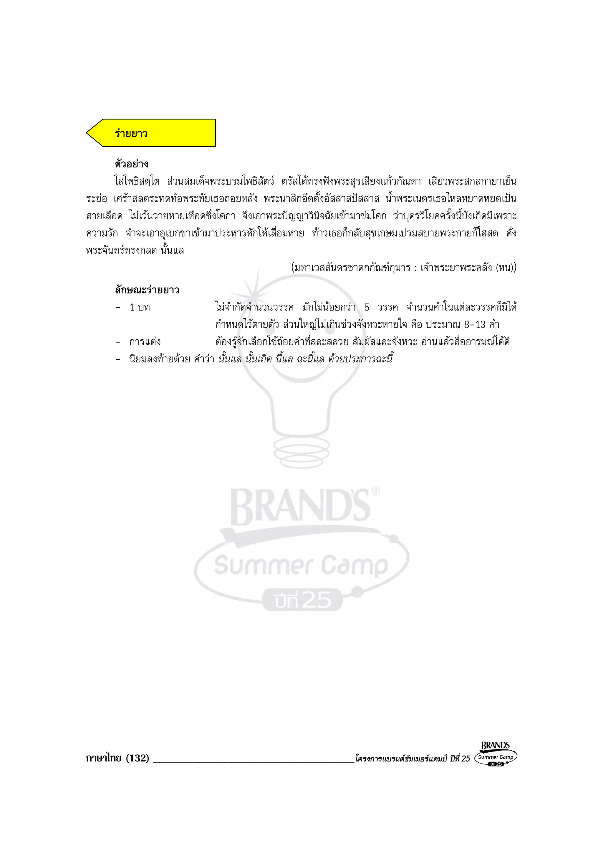 ภาษาไทย (132) ______________________________________________โครงการแบรนดซัมเมอรแคมป ปที่ 25
รายยาว
ตัวอยาง
โสโพธิสตฺโต สวนสมเด็จพระบรมโพธิสัตว ตรัสไดทรงฟงพระสุรเสียงแกวกัณหา เสียวพระสกลกายาเย็น
ระยอ เศราสลดระทดทอพระทัยเธอถอยหลัง พระนาสิกอึดตั้งอัสสาสปสสาส น้ําพระเนตรเธอไหลหยาดหยดเปน
สายเลือด ไมเวนวายหายเหือดซึ่งโศกา จึงเอาพระปญญาวินิจฉัยเขามาขมโศก วาบุตรวิโยคครั้งนี้บังเกิดมีเพราะ
ความรัก จําจะเอาอุเบกขาเขามาประหารหักใหเสื่อมหาย ทาวเธอก็กลับสุขเกษมเปรมสบายพระกายก็ใสสด ดั่ง
พระจันทรทรงกลด นั้นแล
(มหาเวสสันดรชาดกกัณฑกุมาร : เจาพระยาพระคลัง (หน))
ลักษณะรายยาว
- 1 บท ไมจํากัดจํานวนวรรค มักไมนอยกวา 5 วรรค จํานวนคําในแตละวรรคก็มิได
กําหนดไวตายตัว สวนใหญไมเกินชวงจังหวะหายใจ คือ ประมาณ 8-13 คํา
- การแตง ตองรูจักเลือกใชถอยคําที่สละสลวย สัมผัสและจังหวะ อานแลวสื่ออารมณไดดี
- นิยมลงทายดวย คําวา นั้นแล นั้นเถิด นี้แล ฉะนี้แล ดวยประการฉะนี้
 