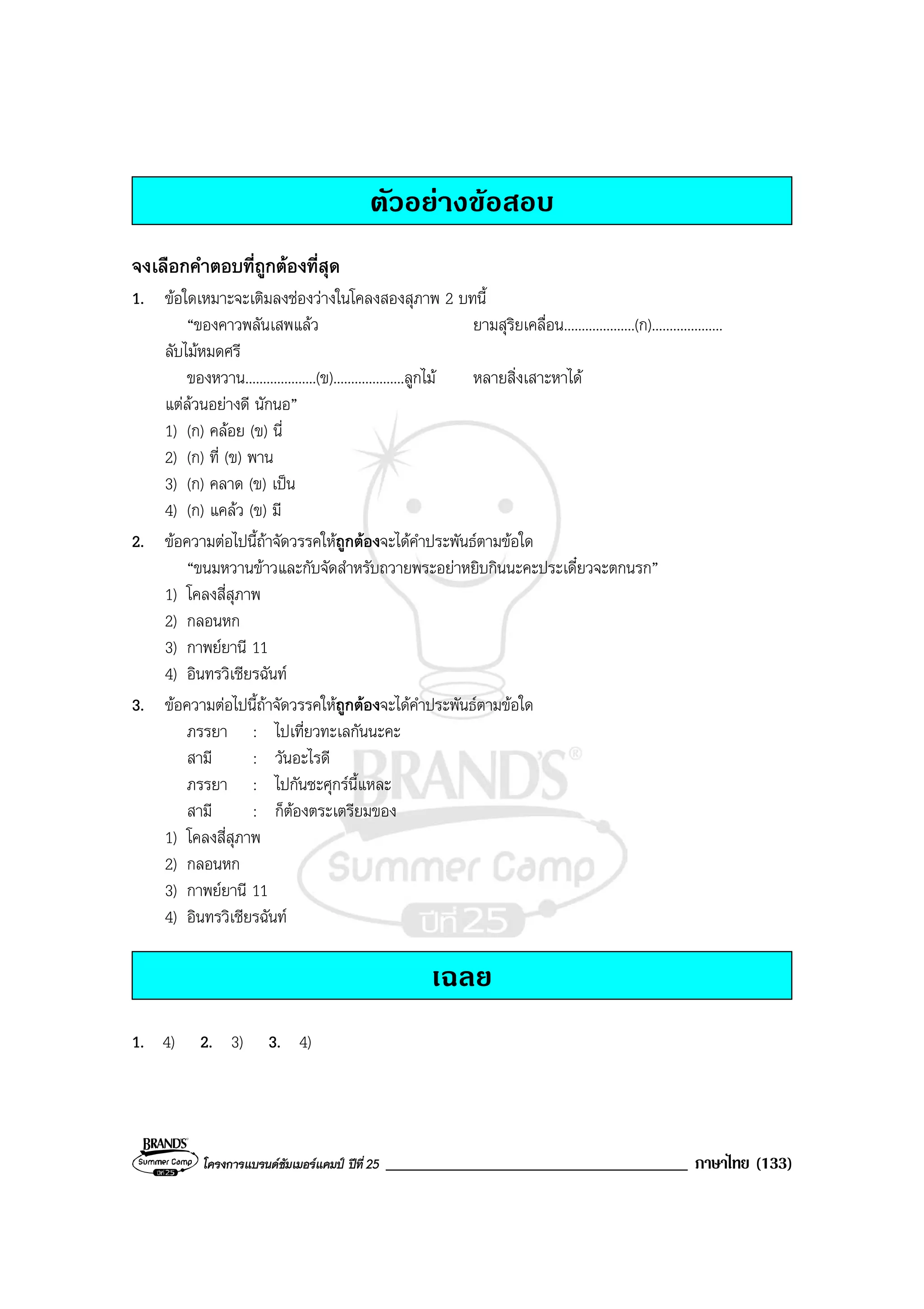 โครงการแบรนดซัมเมอรแคมป ปที่ 25 ____________________________________ ภาษาไทย (133)
ตัวอยางขอสอบ
จงเลือกคําตอบที่ถูกตองที่สุด
1. ขอใดเหมาะจะเติมลงชองวางในโคลงสองสุภาพ 2 บทนี้
“ของคาวพลันเสพแลว ยามสุริยเคลื่อน....................(ก)....................
ลับไมหมดศรี
ของหวาน....................(ข)....................ลูกไม หลายสิ่งเสาะหาได
แตลวนอยางดี นักนอ”
1) (ก) คลอย (ข) นี่
2) (ก) ที่ (ข) พาน
3) (ก) คลาด (ข) เปน
4) (ก) แคลว (ข) มี
2. ขอความตอไปนี้ถาจัดวรรคใหถูกตองจะไดคําประพันธตามขอใด
“ขนมหวานขาวและกับจัดสําหรับถวายพระอยาหยิบกินนะคะประเดี๋ยวจะตกนรก”
1) โคลงสี่สุภาพ
2) กลอนหก
3) กาพยยานี 11
4) อินทรวิเชียรฉันท
3. ขอความตอไปนี้ถาจัดวรรคใหถูกตองจะไดคําประพันธตามขอใด
ภรรยา : ไปเที่ยวทะเลกันนะคะ
สามี : วันอะไรดี
ภรรยา : ไปกันซะศุกรนี้แหละ
สามี : ก็ตองตระเตรียมของ
1) โคลงสี่สุภาพ
2) กลอนหก
3) กาพยยานี 11
4) อินทรวิเชียรฉันท
เฉลย
1. 4) 2. 3) 3. 4)
 