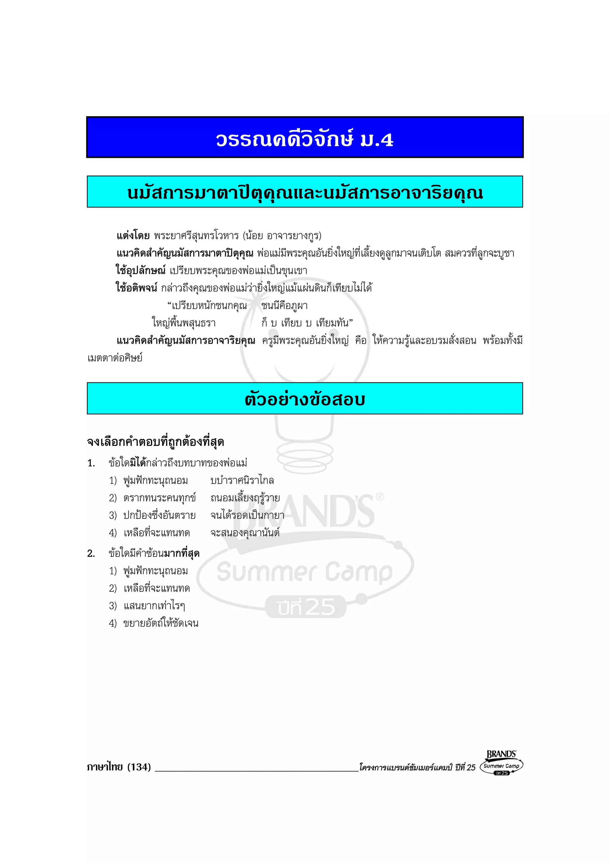 ภาษาไทย (134) ______________________________________________โครงการแบรนดซัมเมอรแคมป ปที่ 25
วรรณคดีวิจักษ ม.4
นมัสการมาตาปตุคุณและนมัสการอาจาริยคุณ
แตงโดย พระยาศรีสุนทรโวหาร (นอย อาจารยางกูร)
แนวคิดสําคัญนมัสการมาตาปตุคุณ พอแมมีพระคุณอันยิ่งใหญที่เลี้ยงดูลูกมาจนเติบโต สมควรที่ลูกจะบูชา
ใชอุปลักษณ เปรียบพระคุณของพอแมเปนขุนเขา
ใชอติพจน กลาวถึงคุณของพอแมวายิ่งใหญแมแผนดินก็เทียบไมได
“เปรียบหนักชนกคุณ ชนนีคือภูผา
ใหญพื้นพสุนธรา ก็ บ เทียบ บ เทียมทัน”
แนวคิดสําคัญนมัสการอาจาริยคุณ ครูมีพระคุณอันยิ่งใหญ คือ ใหความรูและอบรมสั่งสอน พรอมทั้งมี
เมตตาตอศิษย
ตัวอยางขอสอบ
จงเลือกคําตอบที่ถูกตองที่สุด
1. ขอใดมิไดกลาวถึงบทบาทของพอแม
1) ฟูมฟกทะนุถนอม บบําราศนิราไกล
2) ตรากทนระคนทุกข ถนอมเลี้ยงฤรูวาย
3) ปกปองซึ่งอันตราย จนไดรอดเปนกายา
4) เหลือที่จะแทนทด จะสนองคุณานันต
2. ขอใดมีคําซอนมากที่สุด
1) ฟูมฟกทะนุถนอม
2) เหลือที่จะแทนทด
3) แสนยากเทาไรๆ
4) ขยายอัตถใหชัดเจน
 