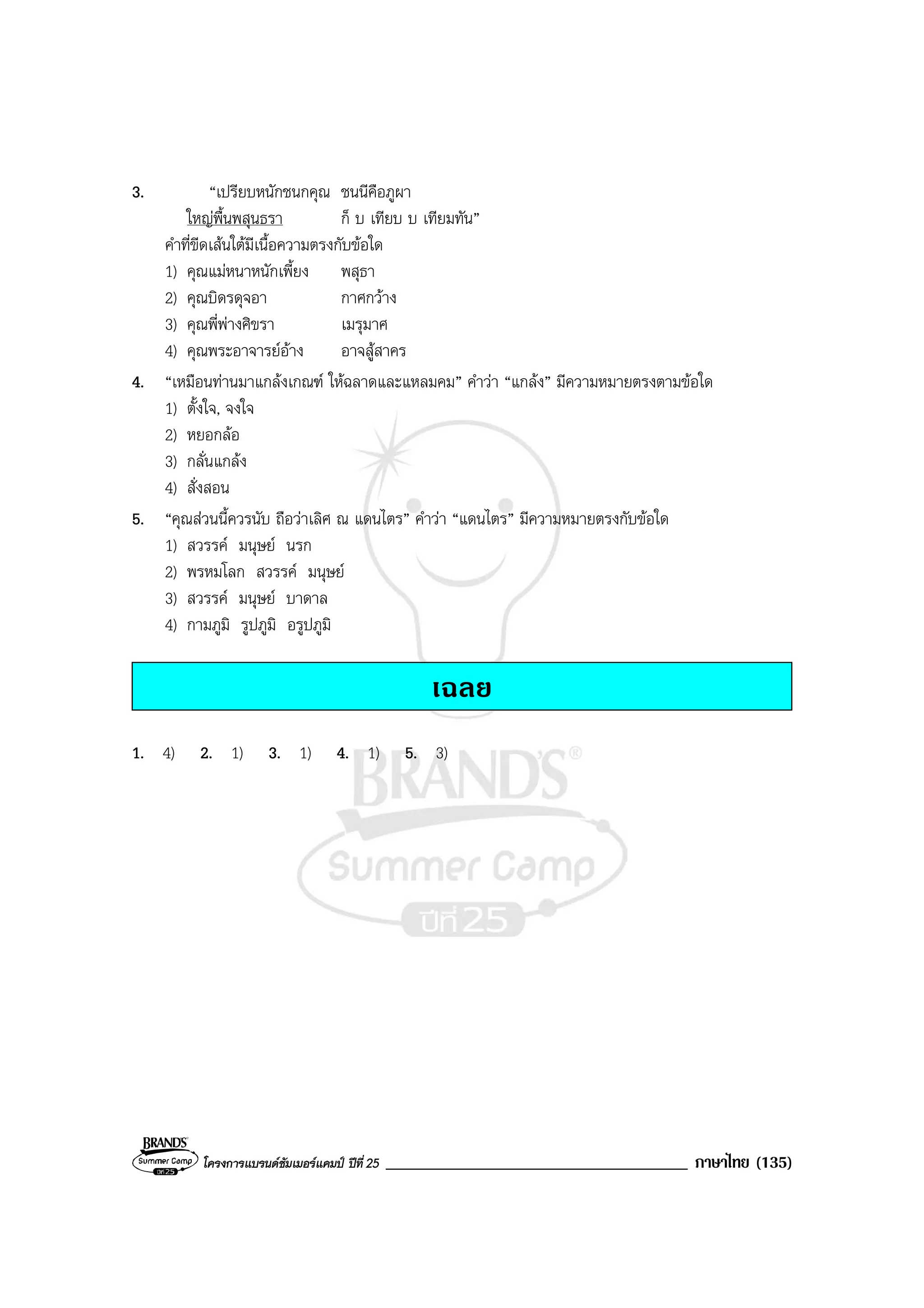 โครงการแบรนดซัมเมอรแคมป ปที่ 25 ____________________________________ ภาษาไทย (135)
3. “เปรียบหนักชนกคุณ ชนนีคือภูผา
ใหญพื้นพสุนธรา ก็ บ เทียบ บ เทียมทัน”
คําที่ขีดเสนใตมีเนื้อความตรงกับขอใด
1) คุณแมหนาหนักเพี้ยง พสุธา
2) คุณบิดรดุจอา กาศกวาง
3) คุณพี่พางศิขรา เมรุมาศ
4) คุณพระอาจารยอาง อาจสูสาคร
4. “เหมือนทานมาแกลงเกณฑ ใหฉลาดและแหลมคม” คําวา “แกลง” มีความหมายตรงตามขอใด
1) ตั้งใจ, จงใจ
2) หยอกลอ
3) กลั่นแกลง
4) สั่งสอน
5. “คุณสวนนี้ควรนับ ถือวาเลิศ ณ แดนไตร” คําวา “แดนไตร” มีความหมายตรงกับขอใด
1) สวรรค มนุษย นรก
2) พรหมโลก สวรรค มนุษย
3) สวรรค มนุษย บาดาล
4) กามภูมิ รูปภูมิ อรูปภูมิ
เฉลย
1. 4) 2. 1) 3. 1) 4. 1) 5. 3)
 