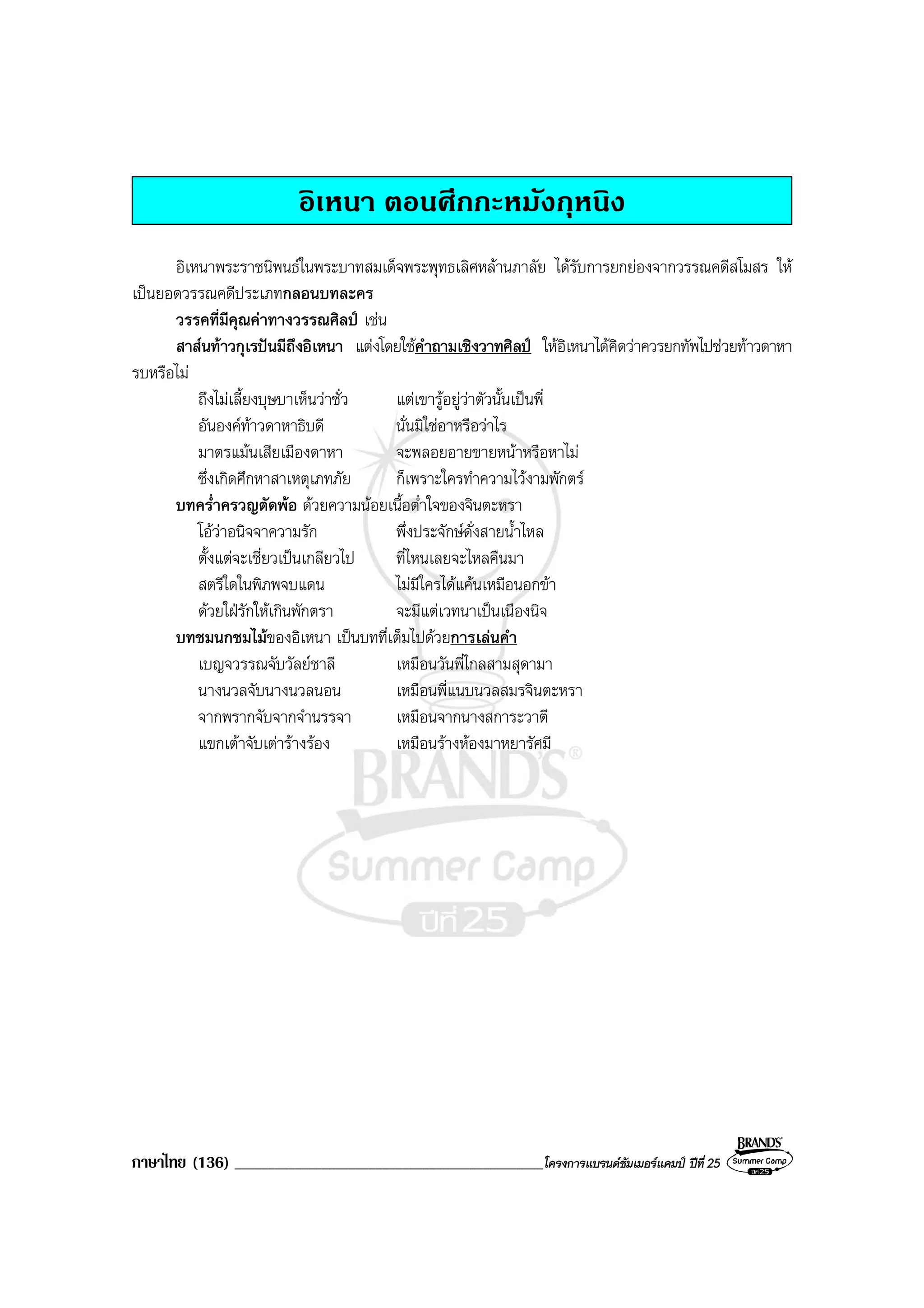 ภาษาไทย (136) ______________________________________________โครงการแบรนดซัมเมอรแคมป ปที่ 25
อิเหนา ตอนศึกกะหมังกุหนิง
อิเหนาพระราชนิพนธในพระบาทสมเด็จพระพุทธเลิศหลานภาลัย ไดรับการยกยองจากวรรณคดีสโมสร ให
เปนยอดวรรณคดีประเภทกลอนบทละคร
วรรคที่มีคุณคาทางวรรณศิลป เชน
สาสนทาวกุเรปนมีถึงอิเหนา แตงโดยใชคําถามเชิงวาทศิลป ใหอิเหนาไดคิดวาควรยกทัพไปชวยทาวดาหา
รบหรือไม
ถึงไมเลี้ยงบุษบาเห็นวาชั่ว แตเขารูอยูวาตัวนั้นเปนพี่
อันองคทาวดาหาธิบดี นั่นมิใชอาหรือวาไร
มาตรแมนเสียเมืองดาหา จะพลอยอายขายหนาหรือหาไม
ซึ่งเกิดศึกหาสาเหตุเภทภัย ก็เพราะใครทําความไวงามพักตร
บทคร่ําครวญตัดพอ ดวยความนอยเนื้อต่ําใจของจินตะหรา
โอวาอนิจจาความรัก พึ่งประจักษดั่งสายน้ําไหล
ตั้งแตจะเชี่ยวเปนเกลียวไป ที่ไหนเลยจะไหลคืนมา
สตรีใดในพิภพจบแดน ไมมีใครไดแคนเหมือนอกขา
ดวยใฝรักใหเกินพักตรา จะมีแตเวทนาเปนเนืองนิจ
บทชมนกชมไมของอิเหนา เปนบทที่เต็มไปดวยการเลนคํา
เบญจวรรณจับวัลยชาลี เหมือนวันพี่ไกลสามสุดามา
นางนวลจับนางนวลนอน เหมือนพี่แนบนวลสมรจินตะหรา
จากพรากจับจากจํานรรจา เหมือนจากนางสการะวาตี
แขกเตาจับเตารางรอง เหมือนรางหองมาหยารัศมี
 