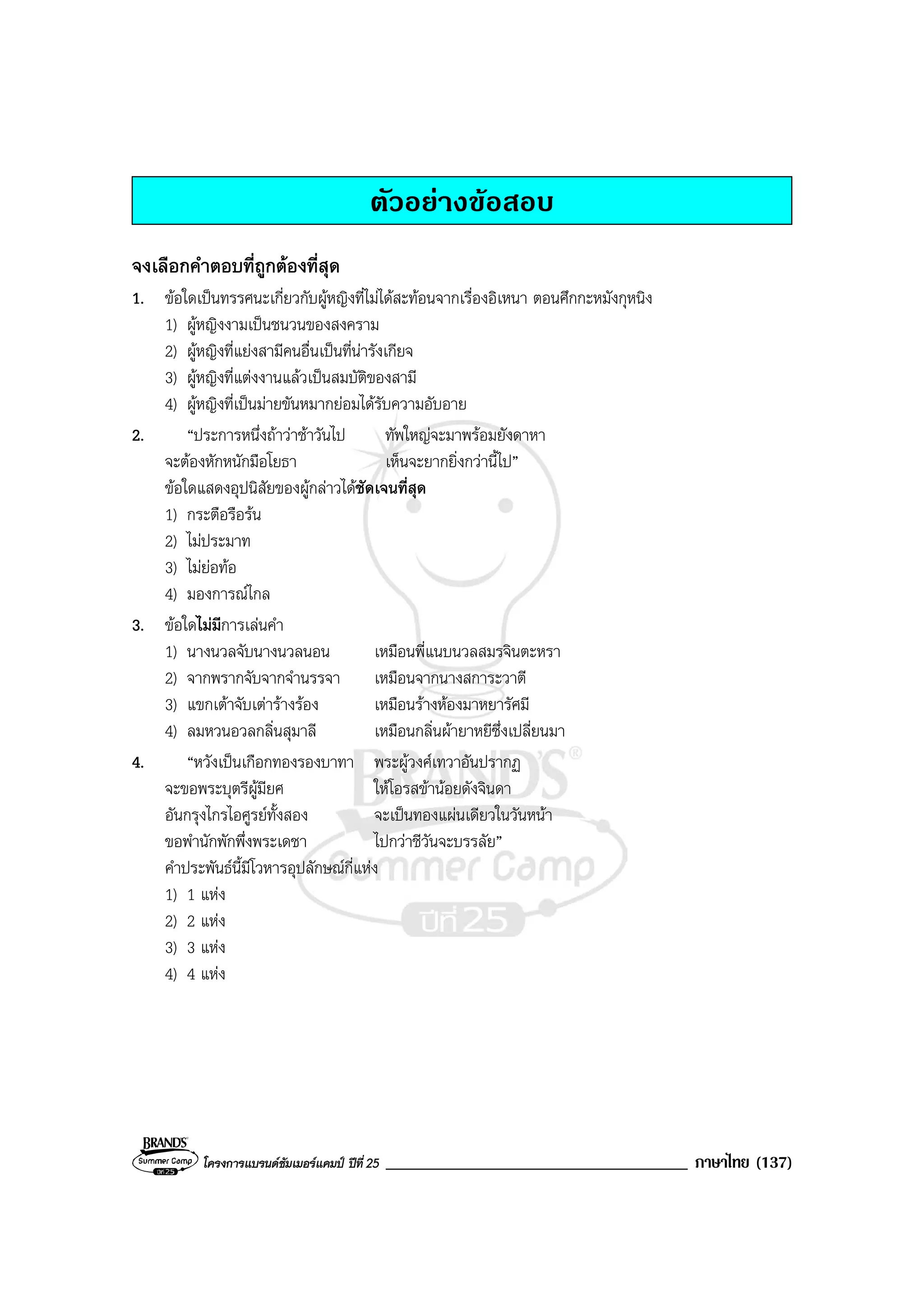 โครงการแบรนดซัมเมอรแคมป ปที่ 25 ____________________________________ ภาษาไทย (137)
ตัวอยางขอสอบ
จงเลือกคําตอบที่ถูกตองที่สุด
1. ขอใดเปนทรรศนะเกี่ยวกับผูหญิงที่ไมไดสะทอนจากเรื่องอิเหนา ตอนศึกกะหมังกุหนิง
1) ผูหญิงงามเปนชนวนของสงคราม
2) ผูหญิงที่แยงสามีคนอื่นเปนที่นารังเกียจ
3) ผูหญิงที่แตงงานแลวเปนสมบัติของสามี
4) ผูหญิงที่เปนมายขันหมากยอมไดรับความอับอาย
2. “ประการหนึ่งถาวาชาวันไป ทัพใหญจะมาพรอมยังดาหา
จะตองหักหนักมือโยธา เห็นจะยากยิ่งกวานี้ไป”
ขอใดแสดงอุปนิสัยของผูกลาวไดชัดเจนที่สุด
1) กระตือรือรน
2) ไมประมาท
3) ไมยอทอ
4) มองการณไกล
3. ขอใดไมมีการเลนคํา
1) นางนวลจับนางนวลนอน เหมือนพี่แนบนวลสมรจินตะหรา
2) จากพรากจับจากจํานรรจา เหมือนจากนางสการะวาตี
3) แขกเตาจับเตารางรอง เหมือนรางหองมาหยารัศมี
4) ลมหวนอวลกลิ่นสุมาลี เหมือนกลิ่นผายาหยีซึ่งเปลี่ยนมา
4. “หวังเปนเกือกทองรองบาทา พระผูวงศเทวาอันปรากฏ
จะขอพระบุตรีผูมียศ ใหโอรสขานอยดังจินดา
อันกรุงไกรไอศูรยทั้งสอง จะเปนทองแผนเดียวในวันหนา
ขอพํานักพักพึ่งพระเดชา ไปกวาชีวันจะบรรลัย”
คําประพันธนี้มีโวหารอุปลักษณกี่แหง
1) 1 แหง
2) 2 แหง
3) 3 แหง
4) 4 แหง
 