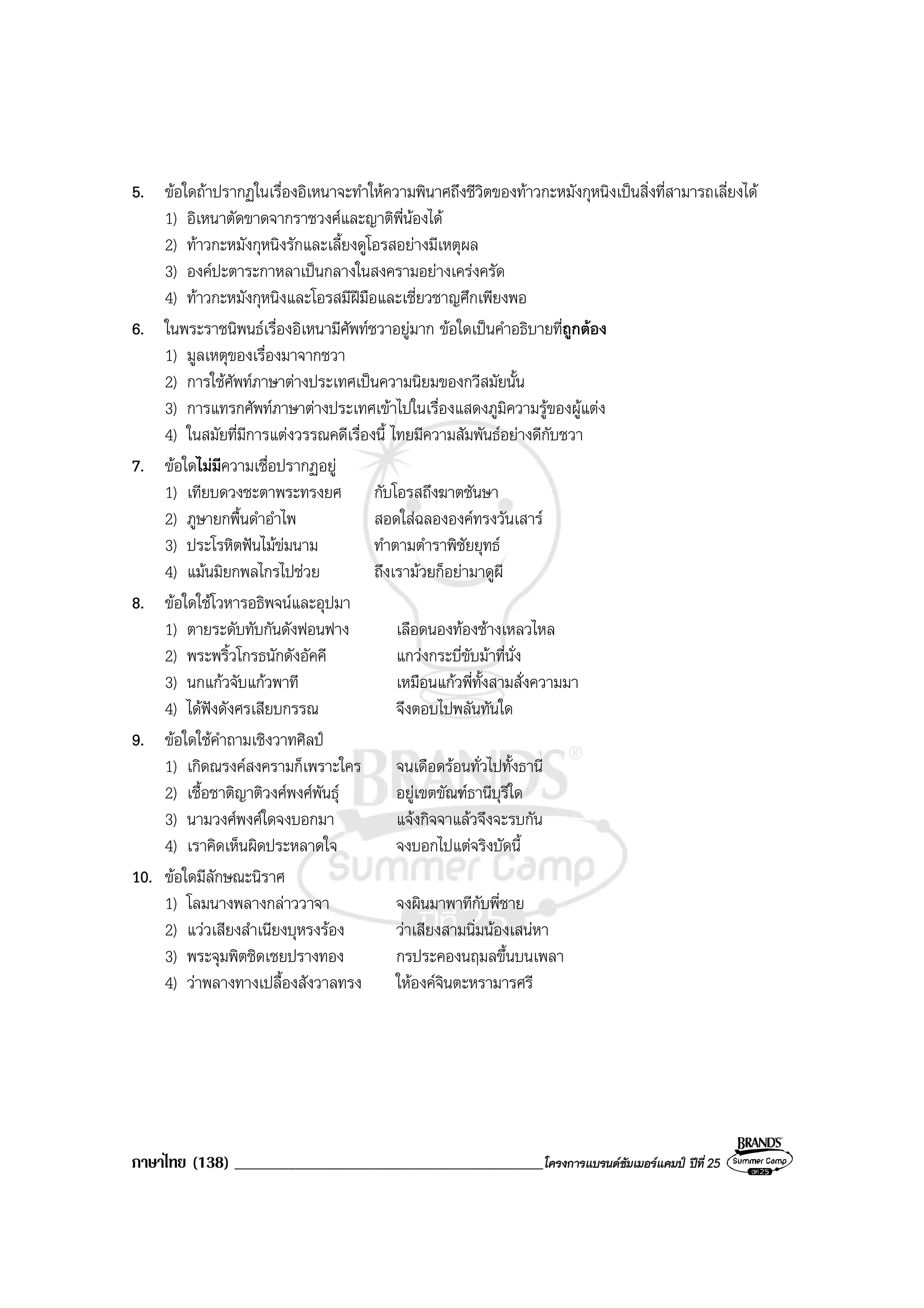 ภาษาไทย (138) ______________________________________________โครงการแบรนดซัมเมอรแคมป ปที่ 25
5. ขอใดถาปรากฏในเรื่องอิเหนาจะทําใหความพินาศถึงชีวิตของทาวกะหมังกุหนิงเปนสิ่งที่สามารถเลี่ยงได
1) อิเหนาตัดขาดจากราชวงศและญาติพี่นองได
2) ทาวกะหมังกุหนิงรักและเลี้ยงดูโอรสอยางมีเหตุผล
3) องคปะตาระกาหลาเปนกลางในสงครามอยางเครงครัด
4) ทาวกะหมังกุหนิงและโอรสมีฝมือและเชี่ยวชาญศึกเพียงพอ
6. ในพระราชนิพนธเรื่องอิเหนามีศัพทชวาอยูมาก ขอใดเปนคําอธิบายที่ถูกตอง
1) มูลเหตุของเรื่องมาจากชวา
2) การใชศัพทภาษาตางประเทศเปนความนิยมของกวีสมัยนั้น
3) การแทรกศัพทภาษาตางประเทศเขาไปในเรื่องแสดงภูมิความรูของผูแตง
4) ในสมัยที่มีการแตงวรรณคดีเรื่องนี้ ไทยมีความสัมพันธอยางดีกับชวา
7. ขอใดไมมีความเชื่อปรากฏอยู
1) เทียบดวงชะตาพระทรงยศ กับโอรสถึงฆาตชันษา
2) ภูษายกพื้นดําอําไพ สอดใสฉลององคทรงวันเสาร
3) ประโรหิตฟนไมขมนาม ทําตามตําราพิชัยยุทธ
4) แมนมิยกพลไกรไปชวย ถึงเรามวยก็อยามาดูผี
8. ขอใดใชโวหารอธิพจนและอุปมา
1) ตายระดับทับกันดังฟอนฟาง เลือดนองทองชางเหลวไหล
2) พระพริ้วโกรธนักดังอัคคี แกวงกระบี่ขับมาที่นั่ง
3) นกแกวจับแกวพาที เหมือนแกวพี่ทั้งสามสั่งความมา
4) ไดฟงดังศรเสียบกรรณ จึงตอบไปพลันทันใด
9. ขอใดใชคําถามเชิงวาทศิลป
1) เกิดณรงคสงครามก็เพราะใคร จนเดือดรอนทั่วไปทั้งธานี
2) เชื้อชาติญาติวงศพงศพันธุ อยูเขตขัณฑธานีบุรีใด
3) นามวงศพงศใดจงบอกมา แจงกิจจาแลวจึงจะรบกัน
4) เราคิดเห็นผิดประหลาดใจ จงบอกไปแตจริงบัดนี้
10. ขอใดมีลักษณะนิราศ
1) โลมนางพลางกลาววาจา จงผินมาพาทีกับพี่ชาย
2) แววเสียงสําเนียงบุหรงรอง วาเสียงสามนิ่มนองเสนหา
3) พระจุมพิตชิดเชยปรางทอง กรประคองนฤมลขึ้นบนเพลา
4) วาพลางทางเปลื้องสังวาลทรง ใหองคจินตะหรามารศรี
 