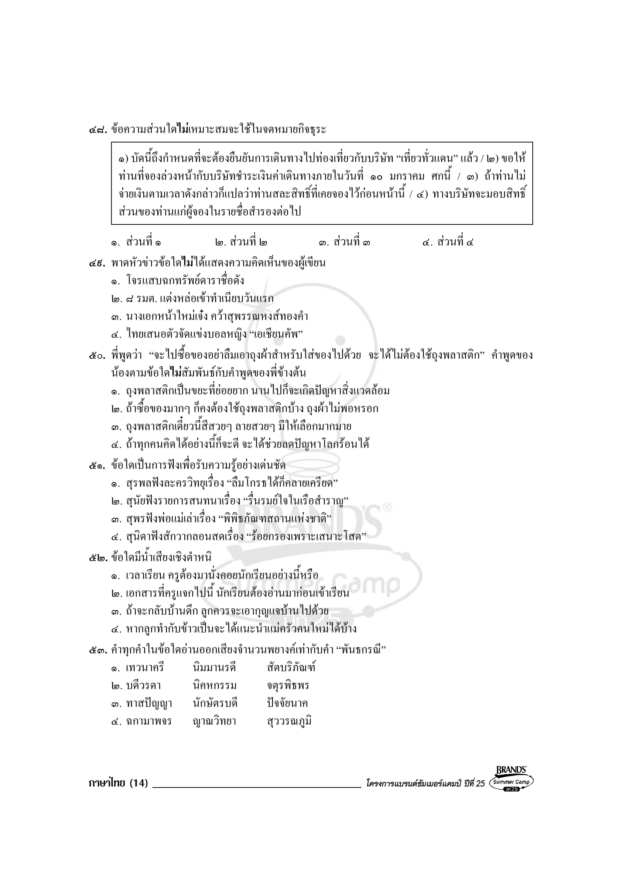 ภาษาไทย (14) _____________________________________ โครงการแบรนดซัมเมอรแคมป ปที่ 25
๔๘. ขอความสวนใดไมเหมาะสมจะใชในจดหมายกิจธุระ
๑) บัดนี้ถึงกําหนดที่จะตองยืนยันการเดินทางไปทองเที่ยวกับบริษัท “เที่ยวทั่วแดน” แลว / ๒) ขอให
ทานที่จองลวงหนากับบริษัทชําระเงินคาเดินทางภายในวันที่ ๑๐ มกราคม ศกนี้ / ๓) ถาทานไม
จายเงินตามเวลาดังกลาวก็แปลวาทานสละสิทธิ์ที่เคยจองไวกอนหนานี้ / ๔) ทางบริษัทจะมอบสิทธิ์
สวนของทานแกผูจองในรายชื่อสํารองตอไป
๑. สวนที่ ๑ ๒. สวนที่ ๒ ๓. สวนที่ ๓ ๔. สวนที่ ๔
๔๙. พาดหัวขาวขอใดไมไดแสดงความคิดเห็นของผูเขียน
๑. โจรแสบฉกทรัพยดาราชื่อดัง
๒. ๘ รมต. แตงหลอเขาทําเนียบวันแรก
๓. นางเอกหนาใหมเจง ควาสุพรรณหงสทองคํา
๔. ไทยเสนอตัวจัดแขงบอลหญิง “เอเชียนคัพ”
๕๐. พี่พูดวา “จะไปซื้อของอยาลืมเอาถุงผาสําหรับใสของไปดวย จะไดไมตองใชถุงพลาสติก” คําพูดของ
นองตามขอใดไมสัมพันธกับคําพูดของพี่ขางตน
๑. ถุงพลาสติกเปนขยะที่ยอยยาก นานไปก็จะเกิดปญหาสิ่งแวดลอม
๒. ถาซื้อของมากๆ ก็คงตองใชถุงพลาสติกบาง ถุงผาไมพอหรอก
๓. ถุงพลาสติกเดี๋ยวนี้สีสวยๆ ลายสวยๆ มีใหเลือกมากมาย
๔. ถาทุกคนคิดไดอยางนี้ก็จะดี จะไดชวยลดปญหาโลกรอนได
๕๑. ขอใดเปนการฟงเพื่อรับความรูอยางเดนชัด
๑. สุรพลฟงละครวิทยุเรื่อง “ลืมโกรธไดก็คลายเครียด”
๒. สุนัยฟงรายการสนทนาเรื่อง “รื่นรมยใจในเรือสําราญ”
๓. สุพรฟงพอแมเลาเรื่อง “พิพิธภัณฑสถานแหงชาติ”
๔. สุนิดาฟงสักวากลอนสดเรื่อง “รอยกรองเพราะเสนาะโสต”
๕๒. ขอใดมีน้ําเสียงเชิงตําหนิ
๑. เวลาเรียน ครูตองมานั่งคอยนักเรียนอยางนี้หรือ
๒. เอกสารที่ครูแจกไปนี้ นักเรียนตองอานมากอนเขาเรียน
๓. ถาจะกลับบานดึก ลูกควรจะเอากุญแจบานไปดวย
๔. หากลูกทํากับขาวเปนจะไดแนะนําแมครัวคนใหมไดบาง
๕๓. คําทุกคําในขอใดอานออกเสียงจํานวนพยางคเทากับคํา “พันธกรณี”
๑. เทวนาครี นิมมานรดี สัตบริภัณฑ
๒. บดีวรดา นิคหกรรม จตุรพิธพร
๓. ทาสปญญา นักษัตรบดี ปจจัยนาค
๔. ฉกามาพจร ญาณวิทยา สุววรณภูมิ
 