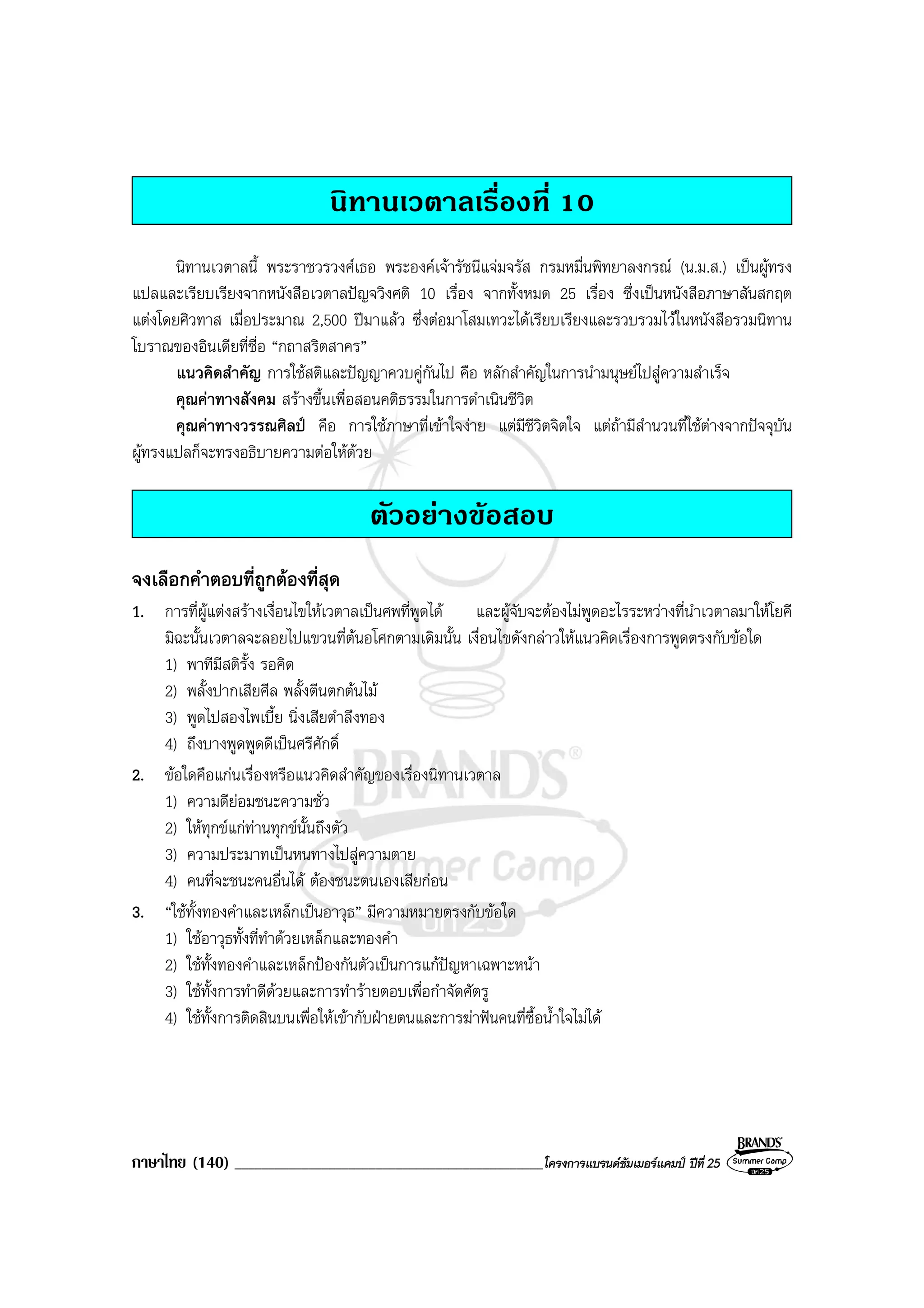 ภาษาไทย (140) ______________________________________________โครงการแบรนดซัมเมอรแคมป ปที่ 25
นิทานเวตาลเรื่องที่ 10
นิทานเวตาลนี้ พระราชวรวงศเธอ พระองคเจารัชนีแจมจรัส กรมหมื่นพิทยาลงกรณ (น.ม.ส.) เปนผูทรง
แปลและเรียบเรียงจากหนังสือเวตาลปญจวิงศติ 10 เรื่อง จากทั้งหมด 25 เรื่อง ซึ่งเปนหนังสือภาษาสันสกฤต
แตงโดยศิวทาส เมื่อประมาณ 2,500 ปมาแลว ซึ่งตอมาโสมเทวะไดเรียบเรียงและรวบรวมไวในหนังสือรวมนิทาน
โบราณของอินเดียที่ชื่อ “กถาสริตสาคร”
แนวคิดสําคัญ การใชสติและปญญาควบคูกันไป คือ หลักสําคัญในการนํามนุษยไปสูความสําเร็จ
คุณคาทางสังคม สรางขึ้นเพื่อสอนคติธรรมในการดําเนินชีวิต
คุณคาทางวรรณศิลป คือ การใชภาษาที่เขาใจงาย แตมีชีวิตจิตใจ แตถามีสํานวนที่ใชตางจากปจจุบัน
ผูทรงแปลก็จะทรงอธิบายความตอใหดวย
ตัวอยางขอสอบ
จงเลือกคําตอบที่ถูกตองที่สุด
1. การที่ผูแตงสรางเงื่อนไขใหเวตาลเปนศพที่พูดได และผูจับจะตองไมพูดอะไรระหวางที่นําเวตาลมาใหโยคี
มิฉะนั้นเวตาลจะลอยไปแขวนที่ตนอโศกตามเดิมนั้น เงื่อนไขดังกลาวใหแนวคิดเรื่องการพูดตรงกับขอใด
1) พาทีมีสติรั้ง รอคิด
2) พลั้งปากเสียศีล พลั้งตีนตกตนไม
3) พูดไปสองไพเบี้ย นิ่งเสียตําลึงทอง
4) ถึงบางพูดพูดดีเปนศรีศักดิ์
2. ขอใดคือแกนเรื่องหรือแนวคิดสําคัญของเรื่องนิทานเวตาล
1) ความดียอมชนะความชั่ว
2) ใหทุกขแกทานทุกขนั้นถึงตัว
3) ความประมาทเปนหนทางไปสูความตาย
4) คนที่จะชนะคนอื่นได ตองชนะตนเองเสียกอน
3. “ใชทั้งทองคําและเหล็กเปนอาวุธ” มีความหมายตรงกับขอใด
1) ใชอาวุธทั้งที่ทําดวยเหล็กและทองคํา
2) ใชทั้งทองคําและเหล็กปองกันตัวเปนการแกปญหาเฉพาะหนา
3) ใชทั้งการทําดีดวยและการทํารายตอบเพื่อกําจัดศัตรู
4) ใชทั้งการติดสินบนเพื่อใหเขากับฝายตนและการฆาฟนคนที่ซื้อน้ําใจไมได
 
