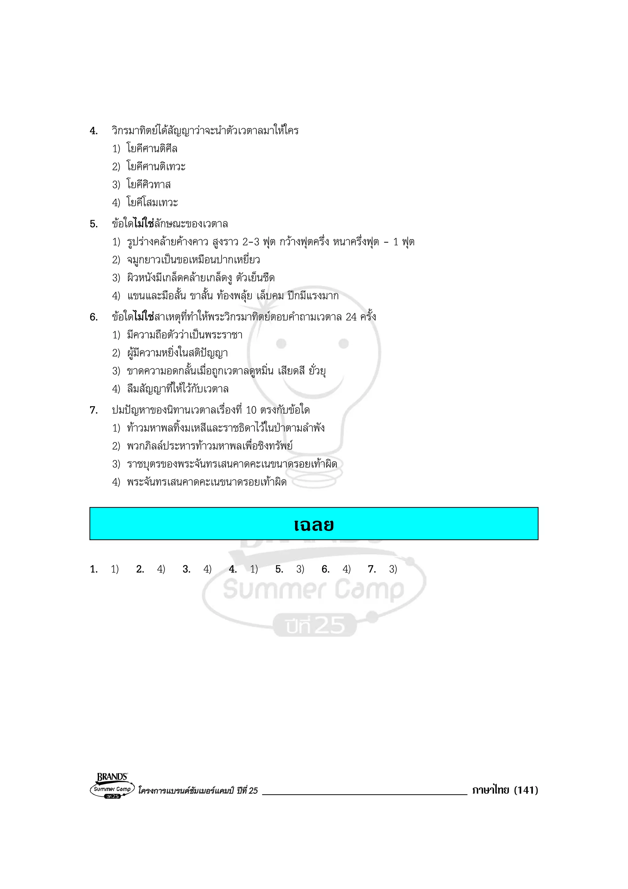 โครงการแบรนดซัมเมอรแคมป ปที่ 25 ____________________________________ ภาษาไทย (141)
4. วิกรมาทิตยไดสัญญาวาจะนําตัวเวตาลมาใหใคร
1) โยคีศานติศีล
2) โยคีศานติเทวะ
3) โยคีศิวทาส
4) โยคีโสมเทวะ
5. ขอใดไมใชลักษณะของเวตาล
1) รูปรางคลายคางคาว สูงราว 2-3 ฟุต กวางฟุตครึ่ง หนาครึ่งฟุต - 1 ฟุต
2) จมูกยาวเปนขอเหมือนปากเหยี่ยว
3) ผิวหนังมีเกล็ดคลายเกล็ดงู ตัวเย็นชืด
4) แขนและมือสั้น ขาสั้น ทองพลุย เล็บคม ปกมีแรงมาก
6. ขอใดไมใชสาเหตุที่ทําใหพระวิกรมาทิตยตอบคําถามเวตาล 24 ครั้ง
1) มีความถือตัววาเปนพระราชา
2) ผูมีความหยิ่งในสติปญญา
3) ขาดความอดกลั้นเมื่อถูกเวตาลดูหมิ่น เสียดสี ยั่วยุ
4) ลืมสัญญาที่ใหไวกับเวตาล
7. ปมปญหาของนิทานเวตาลเรื่องที่ 10 ตรงกับขอใด
1) ทาวมหาพลทิ้งมเหสีและราชธิดาไวในปาตามลําพัง
2) พวกภิลลประหารทาวมหาพลเพื่อชิงทรัพย
3) ราชบุตรของพระจันทรเสนคาดคะเนขนาดรอยเทาผิด
4) พระจันทรเสนคาดคะเนขนาดรอยเทาผิด
เฉลย
1. 1) 2. 4) 3. 4) 4. 1) 5. 3) 6. 4) 7. 3)
 