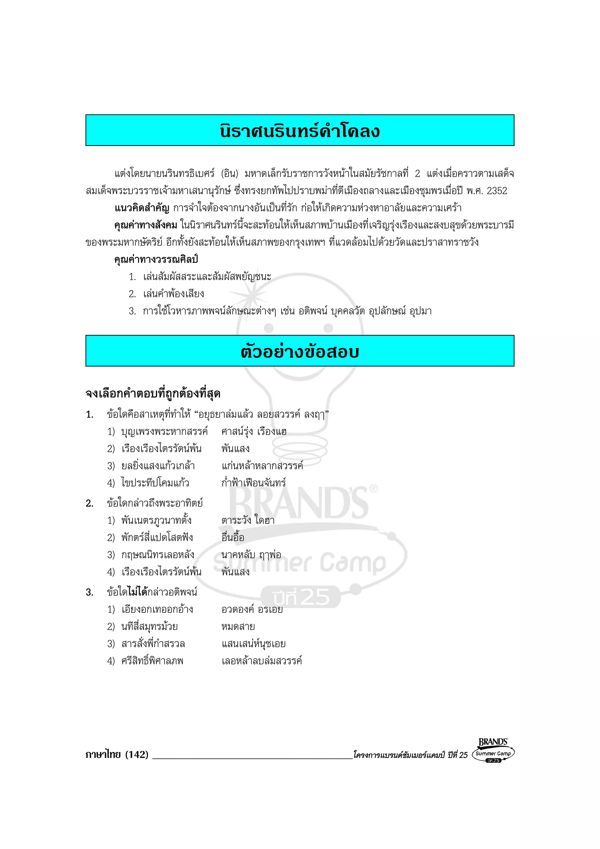 ภาษาไทย (142) ______________________________________________โครงการแบรนดซัมเมอรแคมป ปที่ 25
นิราศนรินทรคําโคลง
แตงโดยนายนรินทรธิเบศร (อิน) มหาดเล็กรับราชการวังหนาในสมัยรัชกาลที่ 2 แตงเมื่อคราวตามเสด็จ
สมเด็จพระบวรราชเจามหาเสนานุรักษ ซึ่งทรงยกทัพไปปราบพมาที่ตีเมืองถลางและเมืองชุมพรเมื่อป พ.ศ. 2352
แนวคิดสําคัญ การจําใจตองจากนางอันเปนที่รัก กอใหเกิดความหวงหาอาลัยและความเศรา
คุณคาทางสังคม ในนิราศนรินทรนี้จะสะทอนใหเห็นสภาพบานเมืองที่เจริญรุงเรืองและสงบสุขดวยพระบารมี
ของพระมหากษัตริย อีกทั้งยังสะทอนใหเห็นสภาพของกรุงเทพฯ ที่แวดลอมไปดวยวัดและปราสาทราชวัง
คุณคาทางวรรณศิลป
1. เลนสัมผัสสระและสัมผัสพยัญชนะ
2. เลนคําพองเสียง
3. การใชโวหารภาพพจนลักษณะตางๆ เชน อติพจน บุคคลวัต อุปลักษณ อุปมา
ตัวอยางขอสอบ
จงเลือกคําตอบที่ถูกตองที่สุด
1. ขอใดคือสาเหตุที่ทําให “อยุธยาลมแลว ลอยสวรรค ลงฤๅ”
1) บุญเพรงพระหากสรรค ศาสนรุง เรืองแฮ
2) เรืองเรืองไตรรัตนพน พันแสง
3) ยลยิ่งแสงแกวเกลา แกนหลาหลากสวรรค
4) ไขประทีปโคมแกว ก่ําฟาเฟอนจันทร
2. ขอใดกลาวถึงพระอาทิตย
1) พันเนตรภูวนาทตั้ง ตาระวัง ใดฮา
2) พักตรสี่แปดโสตฟง อื่นอื้อ
3) กฤษณนิทรเลอหลัง นาคหลับ ฤๅพอ
4) เรืองเรืองไตรรัตนพน พันแสง
3. ขอใดไมไดกลาวอติพจน
1) เอียงอกเทออกอาง อวดองค อรเอย
2) นทีสี่สมุทรมวย หมดสาย
3) สารสั่งพี่กําสรวล แสนเสนหนุชเอย
4) ศรีสิทธิ์พิศาลภพ เลอหลาลบลมสวรรค
 
