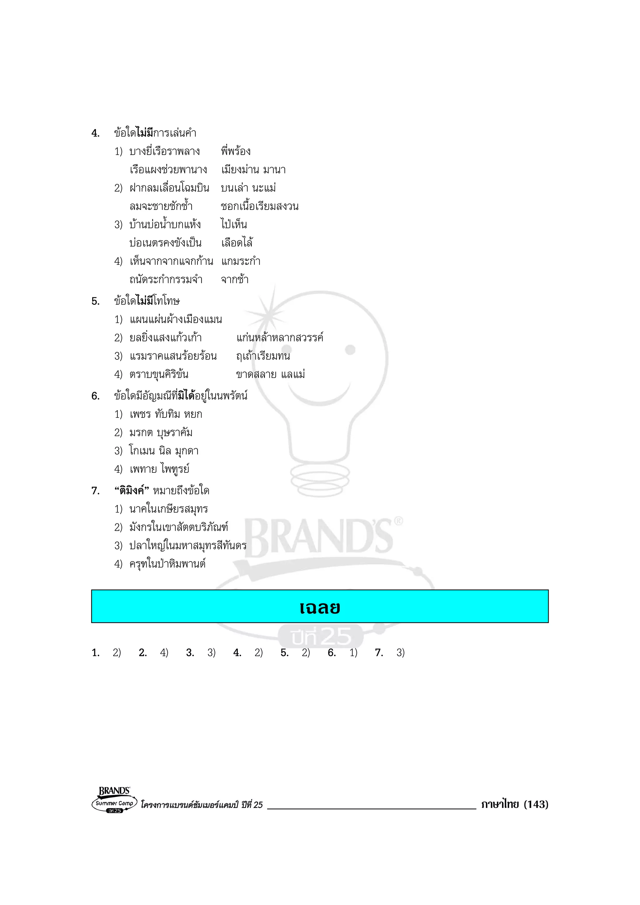 โครงการแบรนดซัมเมอรแคมป ปที่ 25 ____________________________________ ภาษาไทย (143)
4. ขอใดไมมีการเลนคํา
1) บางยี่เรือราพลาง พี่พรอง
เรือแผงชวยพานาง เมียงมาน มานา
2) ฝากลมเลื่อนโฉมบิน บนเลา นะแม
ลมจะชายชักช้ํา ชอกเนื้อเรียมสงวน
3) บานบอน้ําบกแหง ไปเห็น
บอเนตรคงขังเปน เลือดไล
4) เห็นจากจากแจกกาน แกมระกํา
ถนัดระกํากรรมจํา จากชา
5. ขอใดไมมีโทโทษ
1) แผนแผนผางเมืองแมน
2) ยลยิ่งแสงแกวเกา แกนหลาหลากสวรรค
3) แรมราคแสนรอยรอน ฤเถาเรียมทน
4) ตราบขุนคิริขน ขาดสลาย แลแม
6. ขอใดมีอัญมณีที่มิไดอยูในนพรัตน
1) เพชร ทับทิม หยก
2) มรกต บุษราคัม
3) โกเมน นิล มุกดา
4) เพทาย ไพฑูรย
7. “ติมิงค” หมายถึงขอใด
1) นาคในเกษียรสมุทร
2) มังกรในเขาสัตตบริภัณฑ
3) ปลาใหญในมหาสมุทรสีทันดร
4) ครุฑในปาหิมพานต
เฉลย
1. 2) 2. 4) 3. 3) 4. 2) 5. 2) 6. 1) 7. 3)
 