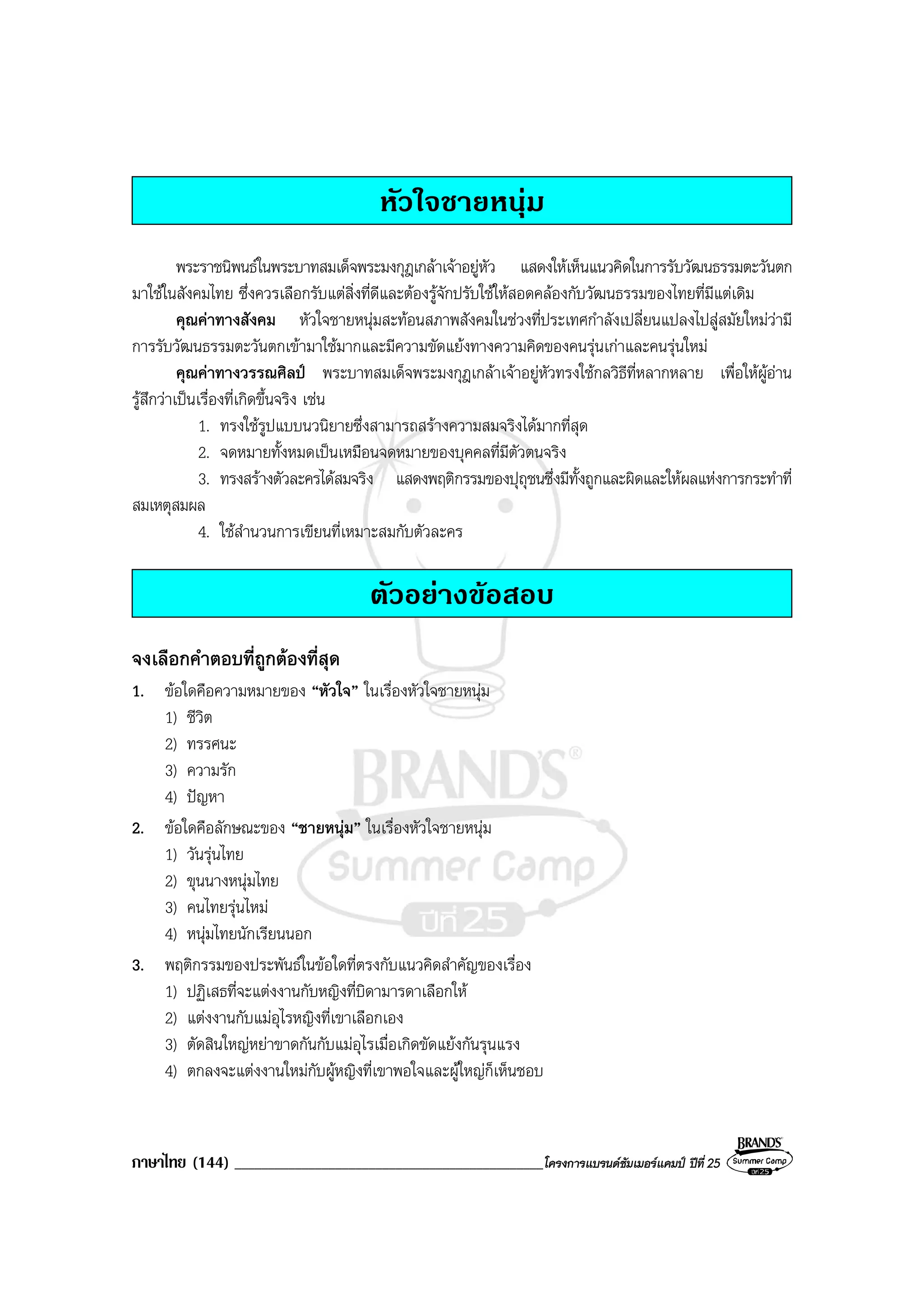 ภาษาไทย (144) ______________________________________________โครงการแบรนดซัมเมอรแคมป ปที่ 25
หัวใจชายหนุม
พระราชนิพนธในพระบาทสมเด็จพระมงกุฎเกลาเจาอยูหัว แสดงใหเห็นแนวคิดในการรับวัฒนธรรมตะวันตก
มาใชในสังคมไทย ซึ่งควรเลือกรับแตสิ่งที่ดีและตองรูจักปรับใชใหสอดคลองกับวัฒนธรรมของไทยที่มีแตเดิม
คุณคาทางสังคม หัวใจชายหนุมสะทอนสภาพสังคมในชวงที่ประเทศกําลังเปลี่ยนแปลงไปสูสมัยใหมวามี
การรับวัฒนธรรมตะวันตกเขามาใชมากและมีความขัดแยงทางความคิดของคนรุนเกาและคนรุนใหม
คุณคาทางวรรณศิลป พระบาทสมเด็จพระมงกุฎเกลาเจาอยูหัวทรงใชกลวิธีที่หลากหลาย เพื่อใหผูอาน
รูสึกวาเปนเรื่องที่เกิดขึ้นจริง เชน
1. ทรงใชรูปแบบนวนิยายซึ่งสามารถสรางความสมจริงไดมากที่สุด
2. จดหมายทั้งหมดเปนเหมือนจดหมายของบุคคลที่มีตัวตนจริง
3. ทรงสรางตัวละครไดสมจริง แสดงพฤติกรรมของปุถุชนซึ่งมีทั้งถูกและผิดและใหผลแหงการกระทําที่
สมเหตุสมผล
4. ใชสํานวนการเขียนที่เหมาะสมกับตัวละคร
ตัวอยางขอสอบ
จงเลือกคําตอบที่ถูกตองที่สุด
1. ขอใดคือความหมายของ “หัวใจ” ในเรื่องหัวใจชายหนุม
1) ชีวิต
2) ทรรศนะ
3) ความรัก
4) ปญหา
2. ขอใดคือลักษณะของ “ชายหนุม” ในเรื่องหัวใจชายหนุม
1) วันรุนไทย
2) ขุนนางหนุมไทย
3) คนไทยรุนไหม
4) หนุมไทยนักเรียนนอก
3. พฤติกรรมของประพันธในขอใดที่ตรงกับแนวคิดสําคัญของเรื่อง
1) ปฏิเสธที่จะแตงงานกับหญิงที่บิดามารดาเลือกให
2) แตงงานกับแมอุไรหญิงที่เขาเลือกเอง
3) ตัดสินใหญหยาขาดกันกับแมอุไรเมื่อเกิดขัดแยงกันรุนแรง
4) ตกลงจะแตงงานใหมกับผูหญิงที่เขาพอใจและผูใหญก็เห็นชอบ
 
