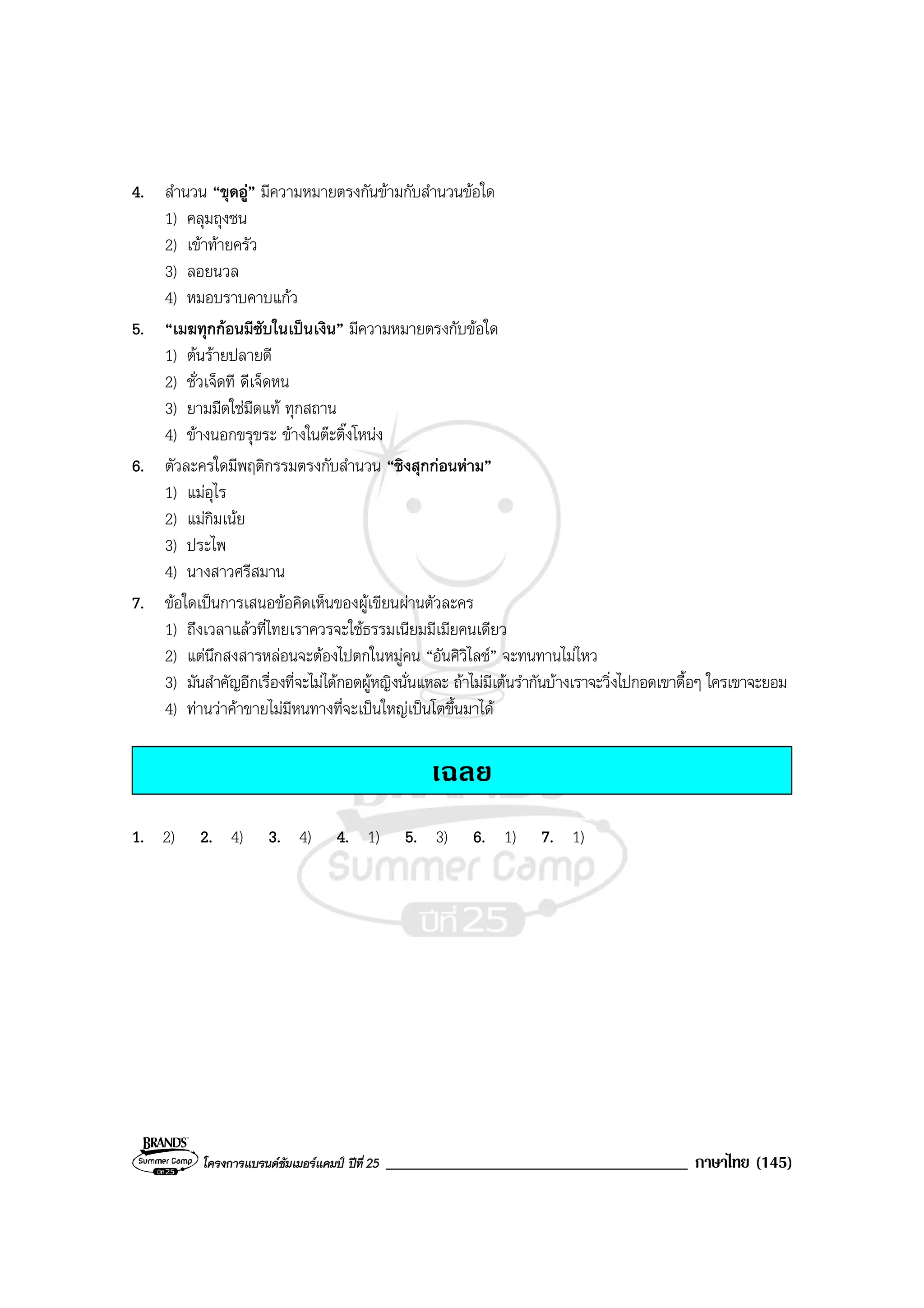 โครงการแบรนดซัมเมอรแคมป ปที่ 25 ____________________________________ ภาษาไทย (145)
4. สํานวน “ขุดอู” มีความหมายตรงกันขามกับสํานวนขอใด
1) คลุมถุงชน
2) เขาทายครัว
3) ลอยนวล
4) หมอบราบคาบแกว
5. “เมฆทุกกอนมีซับในเปนเงิน” มีความหมายตรงกับขอใด
1) ตนรายปลายดี
2) ชั่วเจ็ดที ดีเจ็ดหน
3) ยามมืดใชมืดแท ทุกสถาน
4) ขางนอกขรุขระ ขางในตะติ๊งโหนง
6. ตัวละครใดมีพฤติกรรมตรงกับสํานวน “ชิงสุกกอนหาม”
1) แมอุไร
2) แมกิมเนย
3) ประไพ
4) นางสาวศรีสมาน
7. ขอใดเปนการเสนอขอคิดเห็นของผูเขียนผานตัวละคร
1) ถึงเวลาแลวที่ไทยเราควรจะใชธรรมเนียมมีเมียคนเดียว
2) แตนึกสงสารหลอนจะตองไปตกในหมูคน “อันศิวิไลซ” จะทนทานไมไหว
3) มันสําคัญอีกเรื่องที่จะไมไดกอดผูหญิงนั่นแหละ ถาไมมีเตนรํากันบางเราจะวิ่งไปกอดเขาดื้อๆ ใครเขาจะยอม
4) ทานวาคาขายไมมีหนทางที่จะเปนใหญเปนโตขึ้นมาได
เฉลย
1. 2) 2. 4) 3. 4) 4. 1) 5. 3) 6. 1) 7. 1)
 