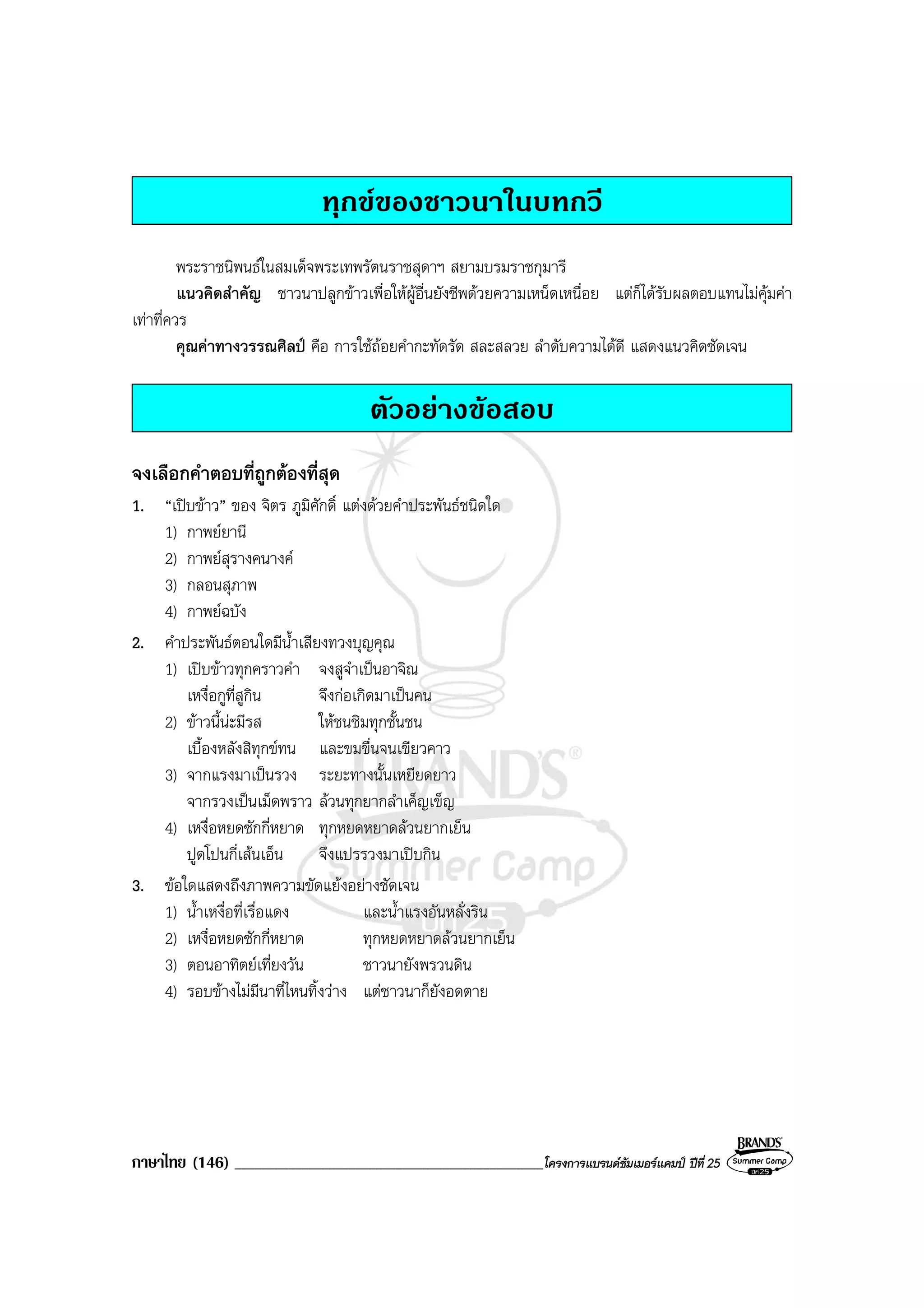 ภาษาไทย (146) ______________________________________________โครงการแบรนดซัมเมอรแคมป ปที่ 25
ทุกขของชาวนาในบทกวี
พระราชนิพนธในสมเด็จพระเทพรัตนราชสุดาฯ สยามบรมราชกุมารี
แนวคิดสําคัญ ชาวนาปลูกขาวเพื่อใหผูอื่นยังชีพดวยความเหน็ดเหนื่อย แตก็ไดรับผลตอบแทนไมคุมคา
เทาที่ควร
คุณคาทางวรรณศิลป คือ การใชถอยคํากะทัดรัด สละสลวย ลําดับความไดดี แสดงแนวคิดชัดเจน
ตัวอยางขอสอบ
จงเลือกคําตอบที่ถูกตองที่สุด
1. “เปบขาว” ของ จิตร ภูมิศักดิ์ แตงดวยคําประพันธชนิดใด
1) กาพยยานี
2) กาพยสุรางคนางค
3) กลอนสุภาพ
4) กาพยฉบัง
2. คําประพันธตอนใดมีน้ําเสียงทวงบุญคุณ
1) เปบขาวทุกคราวคํา จงสูจําเปนอาจิณ
เหงื่อกูที่สูกิน จึงกอเกิดมาเปนคน
2) ขาวนี้นะมีรส ใหชนชิมทุกชั้นชน
เบื้องหลังสิทุกขทน และขมขื่นจนเขียวคาว
3) จากแรงมาเปนรวง ระยะทางนั้นเหยียดยาว
จากรวงเปนเม็ดพราว ลวนทุกยากลําเค็ญเข็ญ
4) เหงื่อหยดซักกี่หยาด ทุกหยดหยาดลวนยากเย็น
ปูดโปนกี่เสนเอ็น จึงแปรรวงมาเปบกิน
3. ขอใดแสดงถึงภาพความขัดแยงอยางชัดเจน
1) น้ําเหงื่อที่เรื่อแดง และน้ําแรงอันหลั่งริน
2) เหงื่อหยดซักกี่หยาด ทุกหยดหยาดลวนยากเย็น
3) ตอนอาทิตยเที่ยงวัน ชาวนายังพรวนดิน
4) รอบขางไมมีนาที่ไหนทิ้งวาง แตชาวนาก็ยังอดตาย
 