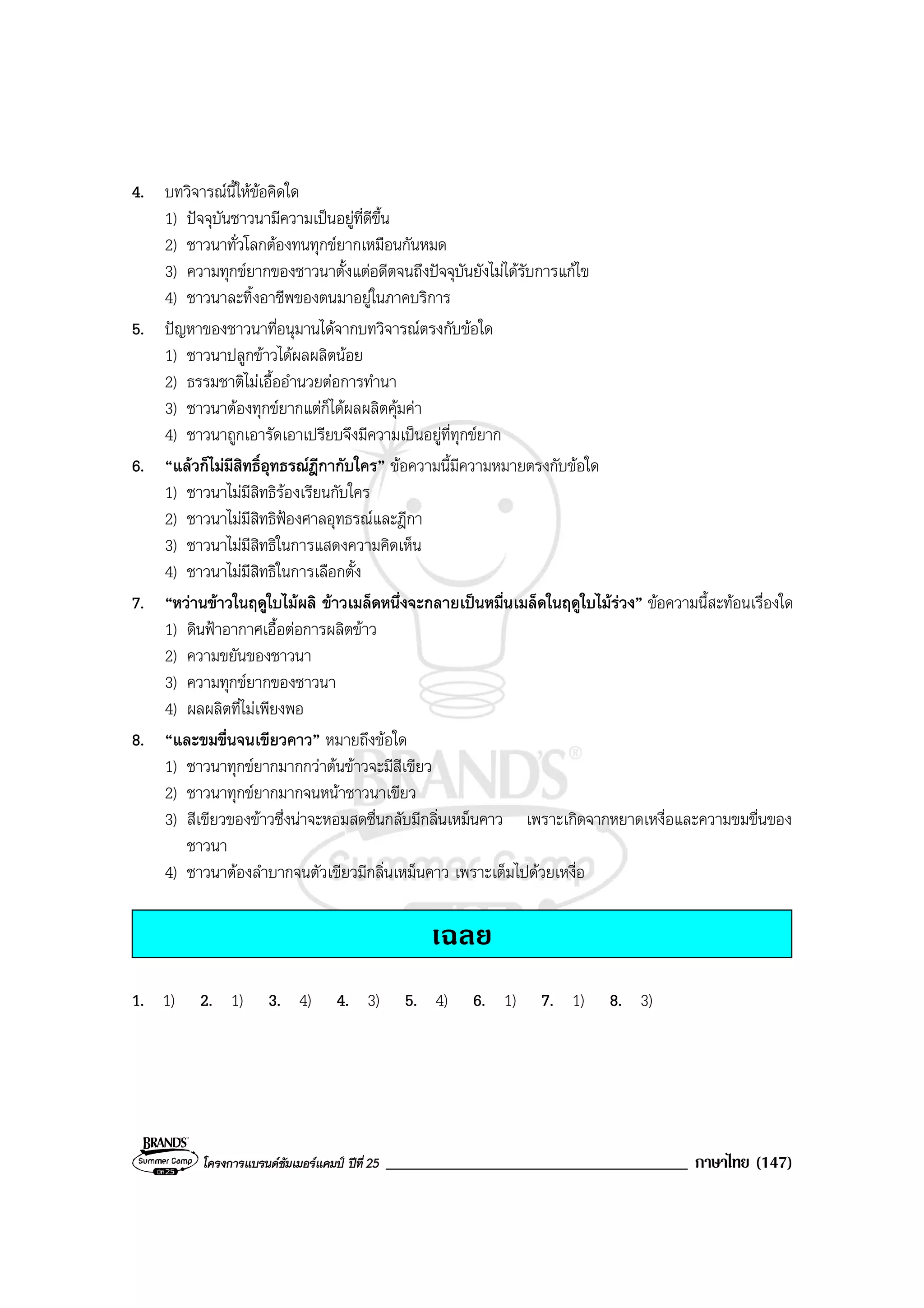โครงการแบรนดซัมเมอรแคมป ปที่ 25 ____________________________________ ภาษาไทย (147)
4. บทวิจารณนี้ใหขอคิดใด
1) ปจจุบันชาวนามีความเปนอยูที่ดีขึ้น
2) ชาวนาทั่วโลกตองทนทุกขยากเหมือนกันหมด
3) ความทุกขยากของชาวนาตั้งแตอดีตจนถึงปจจุบันยังไมไดรับการแกไข
4) ชาวนาละทิ้งอาชีพของตนมาอยูในภาคบริการ
5. ปญหาของชาวนาที่อนุมานไดจากบทวิจารณตรงกับขอใด
1) ชาวนาปลูกขาวไดผลผลิตนอย
2) ธรรมชาติไมเอื้ออํานวยตอการทํานา
3) ชาวนาตองทุกขยากแตก็ไดผลผลิตคุมคา
4) ชาวนาถูกเอารัดเอาเปรียบจึงมีความเปนอยูที่ทุกขยาก
6. “แลวก็ไมมีสิทธิ์อุทธรณฎีกากับใคร” ขอความนี้มีความหมายตรงกับขอใด
1) ชาวนาไมมีสิทธิรองเรียนกับใคร
2) ชาวนาไมมีสิทธิฟองศาลอุทธรณและฎีกา
3) ชาวนาไมมีสิทธิในการแสดงความคิดเห็น
4) ชาวนาไมมีสิทธิในการเลือกตั้ง
7. “หวานขาวในฤดูใบไมผลิ ขาวเมล็ดหนึ่งจะกลายเปนหมื่นเมล็ดในฤดูใบไมรวง” ขอความนี้สะทอนเรื่องใด
1) ดินฟาอากาศเอื้อตอการผลิตขาว
2) ความขยันของชาวนา
3) ความทุกขยากของชาวนา
4) ผลผลิตที่ไมเพียงพอ
8. “และขมขื่นจนเขียวคาว” หมายถึงขอใด
1) ชาวนาทุกขยากมากกวาตนขาวจะมีสีเขียว
2) ชาวนาทุกขยากมากจนหนาชาวนาเขียว
3) สีเขียวของขาวซึ่งนาจะหอมสดชื่นกลับมีกลิ่นเหม็นคาว เพราะเกิดจากหยาดเหงื่อและความขมขื่นของ
ชาวนา
4) ชาวนาตองลําบากจนตัวเขียวมีกลิ่นเหม็นคาว เพราะเต็มไปดวยเหงื่อ
เฉลย
1. 1) 2. 1) 3. 4) 4. 3) 5. 4) 6. 1) 7. 1) 8. 3)
 