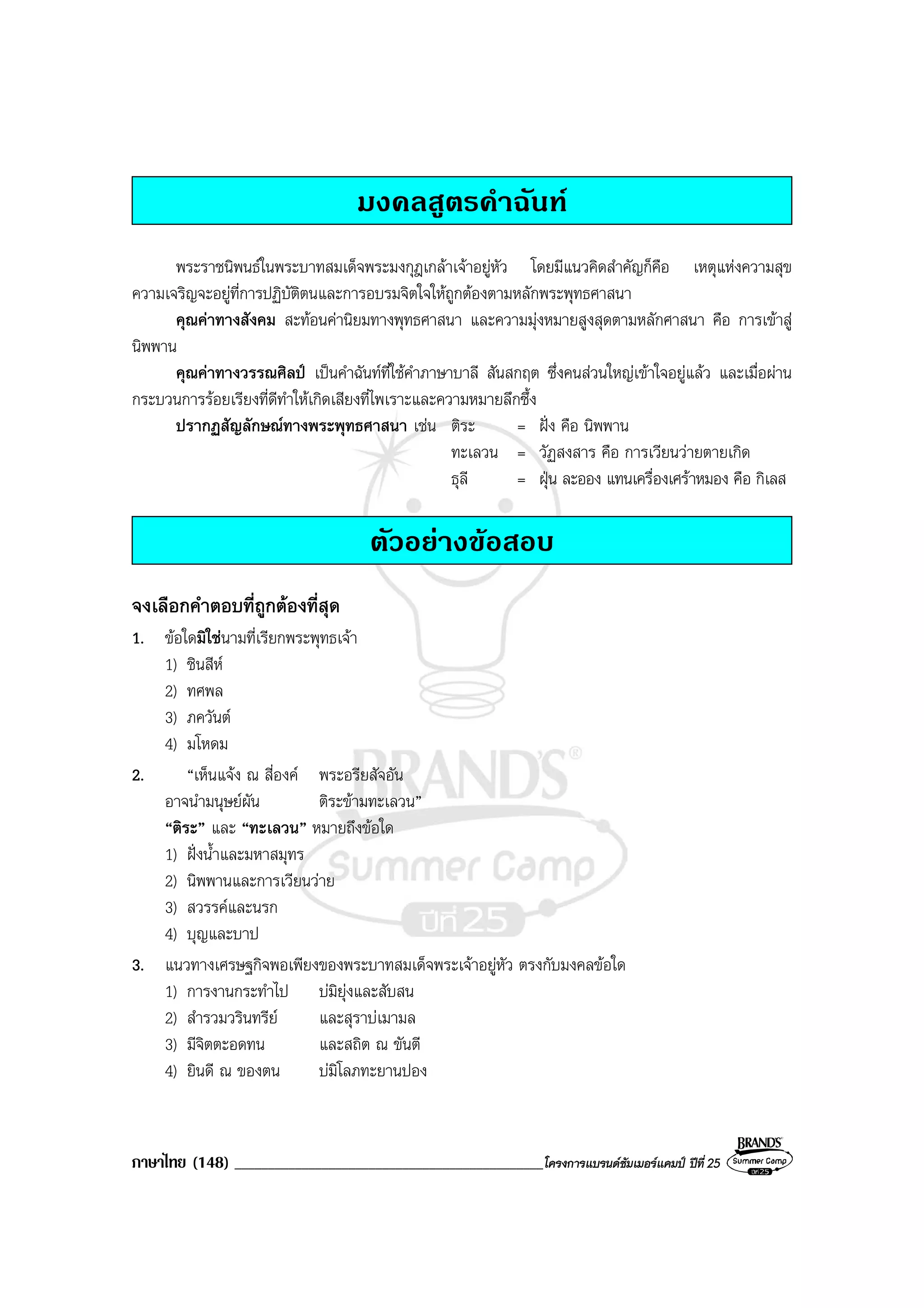ภาษาไทย (148) ______________________________________________โครงการแบรนดซัมเมอรแคมป ปที่ 25
มงคลสูตรคําฉันท
พระราชนิพนธในพระบาทสมเด็จพระมงกุฎเกลาเจาอยูหัว โดยมีแนวคิดสําคัญก็คือ เหตุแหงความสุข
ความเจริญจะอยูที่การปฏิบัติตนและการอบรมจิตใจใหถูกตองตามหลักพระพุทธศาสนา
คุณคาทางสังคม สะทอนคานิยมทางพุทธศาสนา และความมุงหมายสูงสุดตามหลักศาสนา คือ การเขาสู
นิพพาน
คุณคาทางวรรณศิลป เปนคําฉันทที่ใชคําภาษาบาลี สันสกฤต ซึ่งคนสวนใหญเขาใจอยูแลว และเมื่อผาน
กระบวนการรอยเรียงที่ดีทําใหเกิดเสียงที่ไพเราะและความหมายลึกซึ้ง
ปรากฏสัญลักษณทางพระพุทธศาสนา เชน ติระ = ฝง คือ นิพพาน
ทะเลวน = วัฏสงสาร คือ การเวียนวายตายเกิด
ธุลี = ฝุน ละออง แทนเครื่องเศราหมอง คือ กิเลส
ตัวอยางขอสอบ
จงเลือกคําตอบที่ถูกตองที่สุด
1. ขอใดมิใชนามที่เรียกพระพุทธเจา
1) ชินสีห
2) ทศพล
3) ภควันต
4) มโหดม
2. “เห็นแจง ณ สี่องค พระอรียสัจอัน
อาจนํามนุษยผัน ติระขามทะเลวน”
“ติระ” และ “ทะเลวน” หมายถึงขอใด
1) ฝงน้ําและมหาสมุทร
2) นิพพานและการเวียนวาย
3) สวรรคและนรก
4) บุญและบาป
3. แนวทางเศรษฐกิจพอเพียงของพระบาทสมเด็จพระเจาอยูหัว ตรงกับมงคลขอใด
1) การงานกระทําไป บมิยุงและสับสน
2) สํารวมวรินทรีย และสุราบเมามล
3) มีจิตตะอดทน และสถิต ณ ขันตี
4) ยินดี ณ ของตน บมิโลภทะยานปอง
 