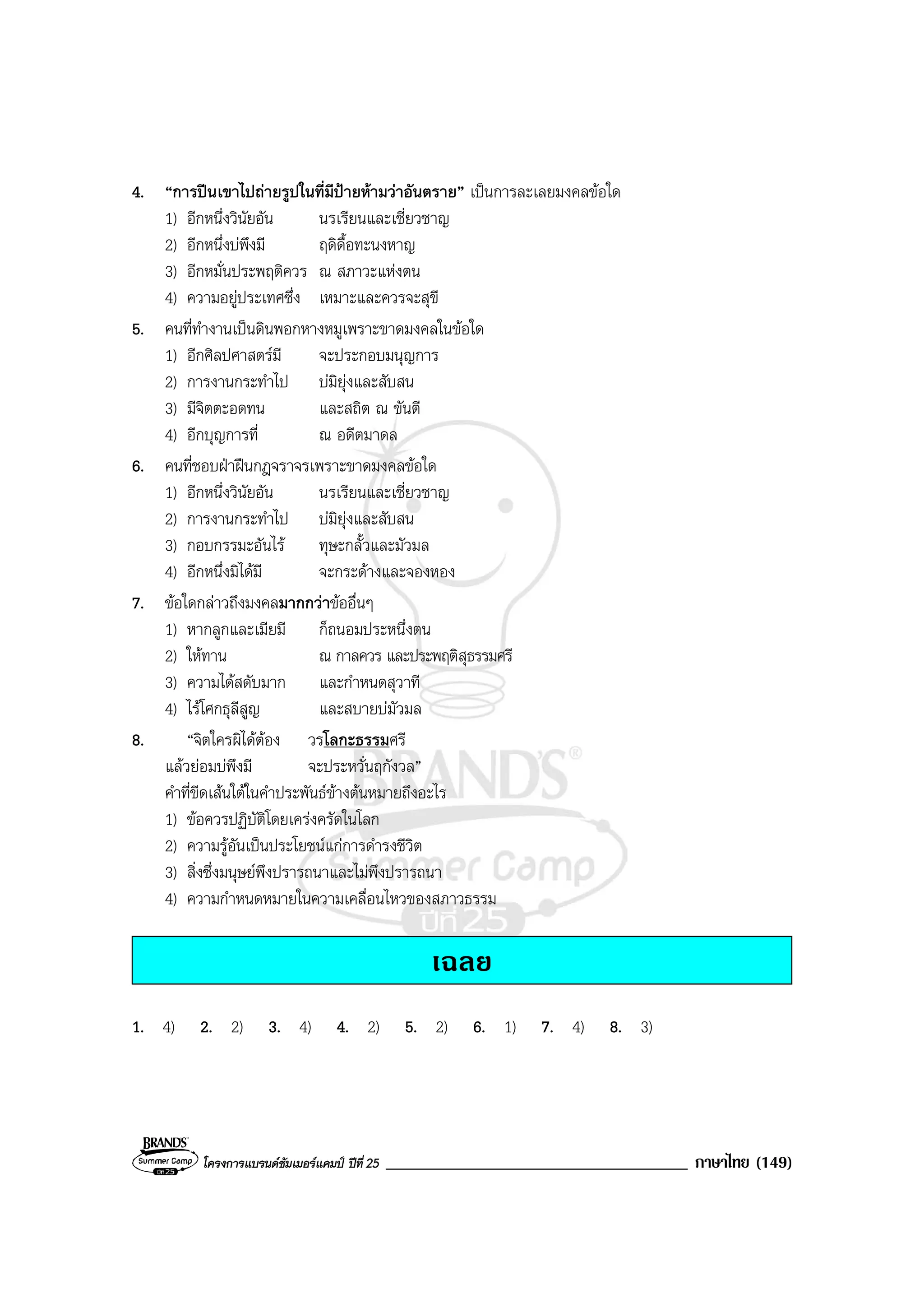 โครงการแบรนดซัมเมอรแคมป ปที่ 25 ____________________________________ ภาษาไทย (149)
4. “การปนเขาไปถายรูปในที่มีปายหามวาอันตราย” เปนการละเลยมงคลขอใด
1) อีกหนึ่งวินัยอัน นรเรียนและเชี่ยวชาญ
2) อีกหนึ่งบพึงมี ฤดิดื้อทะนงหาญ
3) อีกหมั่นประพฤติควร ณ สภาวะแหงตน
4) ความอยูประเทศซึ่ง เหมาะและควรจะสุขี
5. คนที่ทํางานเปนดินพอกหางหมูเพราะขาดมงคลในขอใด
1) อีกศิลปศาสตรมี จะประกอบมนุญการ
2) การงานกระทําไป บมิยุงและสับสน
3) มีจิตตะอดทน และสถิต ณ ขันตี
4) อีกบุญการที่ ณ อดีตมาดล
6. คนที่ชอบฝาฝนกฎจราจรเพราะขาดมงคลขอใด
1) อีกหนึ่งวินัยอัน นรเรียนและเชี่ยวชาญ
2) การงานกระทําไป บมิยุงและสับสน
3) กอบกรรมะอันไร ทุษะกลั้วและมัวมล
4) อีกหนึ่งมิไดมี จะกระดางและจองหอง
7. ขอใดกลาวถึงมงคลมากกวาขออื่นๆ
1) หากลูกและเมียมี ก็ถนอมประหนึ่งตน
2) ใหทาน ณ กาลควร และประพฤติสุธรรมศรี
3) ความไดสดับมาก และกําหนดสุวาที
4) ไรโศกธุลีสูญ และสบายบมัวมล
8. “จิตใครผิไดตอง วรโลกะธรรมศรี
แลวยอมบพึงมี จะประหวั่นฤกังวล”
คําที่ขีดเสนใตในคําประพันธขางตนหมายถึงอะไร
1) ขอควรปฏิบัติโดยเครงครัดในโลก
2) ความรูอันเปนประโยชนแกการดํารงชีวิต
3) สิ่งซึ่งมนุษยพึงปรารถนาและไมพึงปรารถนา
4) ความกําหนดหมายในความเคลื่อนไหวของสภาวธรรม
เฉลย
1. 4) 2. 2) 3. 4) 4. 2) 5. 2) 6. 1) 7. 4) 8. 3)
 