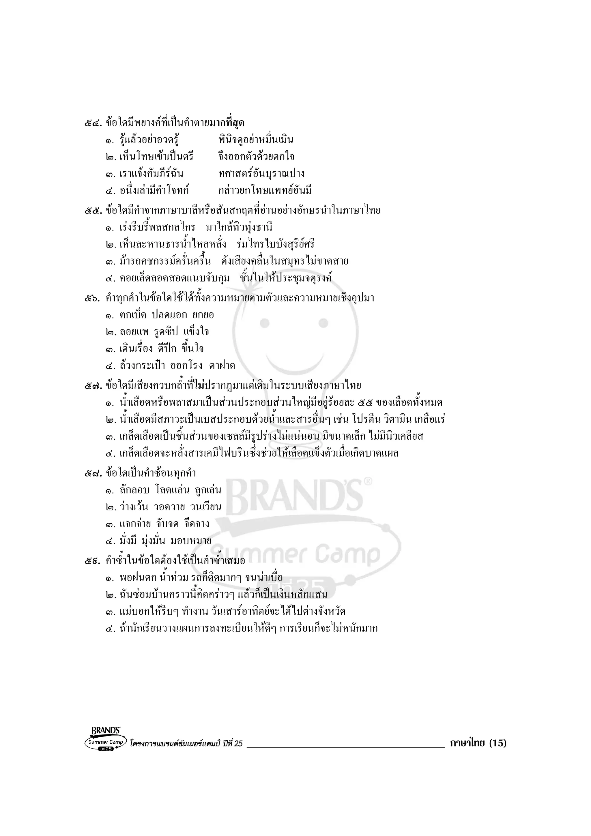 โครงการแบรนดซัมเมอรแคมป ปที่ 25 _____________________________________ ภาษาไทย (15)
๕๔. ขอใดมีพยางคที่เปนคําตายมากที่สุด
๑. รูแลวอยาอวดรู พินิจดูอยาหมิ่นเมิน
๒. เห็นโทษเขาเปนตรี จึงออกตัวดวยตกใจ
๓. เราแจงคัมภีรฉัน ทศาสตรอันบุราณปาง
๔. อนึ่งเลามีคําโจทก กลาวยกโทษแพทยอันมี
๕๕. ขอใดมีคําจากภาษาบาลีหรือสันสกฤตที่อานอยางอักษรนําในภาษาไทย
๑. เรงรีบรี้พลสกลไกร มาใกลทิวทุงธานี
๒. เห็นละหานธารน้ําไหลหลั่ง รมไทรใบบังสุริยศรี
๓. มารถคชกรรมครั่นครื้น ดังเสียงคลื่นในสมุทรไมขาดสาย
๔. คอยเล็ดลอดสอดแนบจับกุม ชั้นในใหประชุมจตุรงค
๕๖. คําทุกคําในขอใดใชไดทั้งความหมายตามตัวและความหมายเชิงอุปมา
๑. ตกเบ็ด ปลดแอก ยกยอ
๒. ลอยแพ รูดซิป แข็งใจ
๓. เดินเรื่อง ตีปก ขึ้นใจ
๔. ลวงกระเปา ออกโรง ตาฝาด
๕๗. ขอใดมีเสียงควบกล้ําที่ไมปรากฏมาแตเดิมในระบบเสียงภาษาไทย
๑. น้ําเลือดหรือพลาสมาเปนสวนประกอบสวนใหญมีอยูรอยละ ๕๕ ของเลือดทั้งหมด
๒. น้ําเลือดมีสภาวะเปนเบสประกอบดวยน้ําและสารอื่นๆ เชน โปรตีน วิตามิน เกลือแร
๓. เกล็ดเลือดเปนชิ้นสวนของเซลลมีรูปรางไมแนนอน มีขนาดเล็ก ไมมีนิวเคลียส
๔. เกล็ดเลือดจะหลั่งสารเคมีไฟบรินซึ่งชวยใหเลือดแข็งตัวเมื่อเกิดบาดแผล
๕๘. ขอใดเปนคําซอนทุกคํา
๑. ลักลอบ โลดแลน ลูกเลน
๒. วางเวน วอดวาย วนเวียน
๓. แจกจาย จับจด จืดจาง
๔. มั่งมี มุงมั่น มอบหมาย
๕๙. คําซ้ําในขอใดตองใชเปนคําซ้ําเสมอ
๑. พอฝนตก น้ําทวม รถก็ติดมากๆ จนนาเบื่อ
๒. ฉันซอมบานคราวนี้คิดคราวๆ แลวก็เปนเงินหลักแสน
๓. แมบอกใหรีบๆ ทํางาน วันเสารอาทิตยจะไดไปตางจังหวัด
๔. ถานักเรียนวางแผนการลงทะเบียนใหดีๆ การเรียนก็จะไมหนักมาก
 