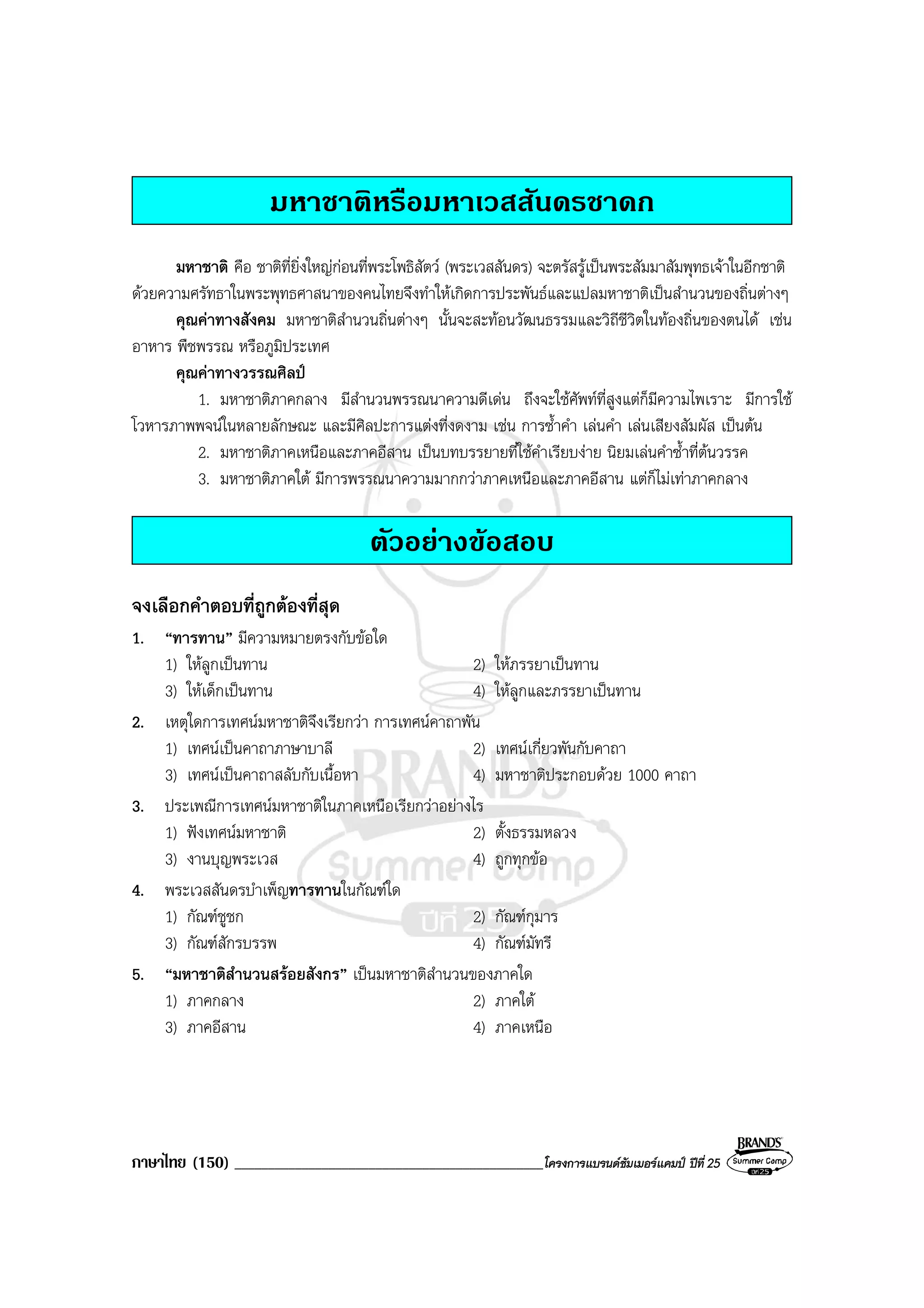 ภาษาไทย (150) ______________________________________________โครงการแบรนดซัมเมอรแคมป ปที่ 25
มหาชาติหรือมหาเวสสันดรชาดก
มหาชาติ คือ ชาติที่ยิ่งใหญกอนที่พระโพธิสัตว (พระเวสสันดร) จะตรัสรูเปนพระสัมมาสัมพุทธเจาในอีกชาติ
ดวยความศรัทธาในพระพุทธศาสนาของคนไทยจึงทําใหเกิดการประพันธและแปลมหาชาติเปนสํานวนของถิ่นตางๆ
คุณคาทางสังคม มหาชาติสํานวนถิ่นตางๆ นั้นจะสะทอนวัฒนธรรมและวิถีชีวิตในทองถิ่นของตนได เชน
อาหาร พืชพรรณ หรือภูมิประเทศ
คุณคาทางวรรณศิลป
1. มหาชาติภาคกลาง มีสํานวนพรรณนาความดีเดน ถึงจะใชศัพทที่สูงแตก็มีความไพเราะ มีการใช
โวหารภาพพจนในหลายลักษณะ และมีศิลปะการแตงที่งดงาม เชน การซ้ําคํา เลนคํา เลนเสียงสัมผัส เปนตน
2. มหาชาติภาคเหนือและภาคอีสาน เปนบทบรรยายที่ใชคําเรียบงาย นิยมเลนคําซ้ําที่ตนวรรค
3. มหาชาติภาคใต มีการพรรณนาความมากกวาภาคเหนือและภาคอีสาน แตก็ไมเทาภาคกลาง
ตัวอยางขอสอบ
จงเลือกคําตอบที่ถูกตองที่สุด
1. “ทารทาน” มีความหมายตรงกับขอใด
1) ใหลูกเปนทาน 2) ใหภรรยาเปนทาน
3) ใหเด็กเปนทาน 4) ใหลูกและภรรยาเปนทาน
2. เหตุใดการเทศนมหาชาติจึงเรียกวา การเทศนคาถาพัน
1) เทศนเปนคาถาภาษาบาลี 2) เทศนเกี่ยวพันกับคาถา
3) เทศนเปนคาถาสลับกับเนื้อหา 4) มหาชาติประกอบดวย 1000 คาถา
3. ประเพณีการเทศนมหาชาติในภาคเหนือเรียกวาอยางไร
1) ฟงเทศนมหาชาติ 2) ตั้งธรรมหลวง
3) งานบุญพระเวส 4) ถูกทุกขอ
4. พระเวสสันดรบําเพ็ญทารทานในกัณฑใด
1) กัณฑชูชก 2) กัณฑกุมาร
3) กัณฑสักรบรรพ 4) กัณฑมัทรี
5. “มหาชาติสํานวนสรอยสังกร” เปนมหาชาติสํานวนของภาคใด
1) ภาคกลาง 2) ภาคใต
3) ภาคอีสาน 4) ภาคเหนือ
 