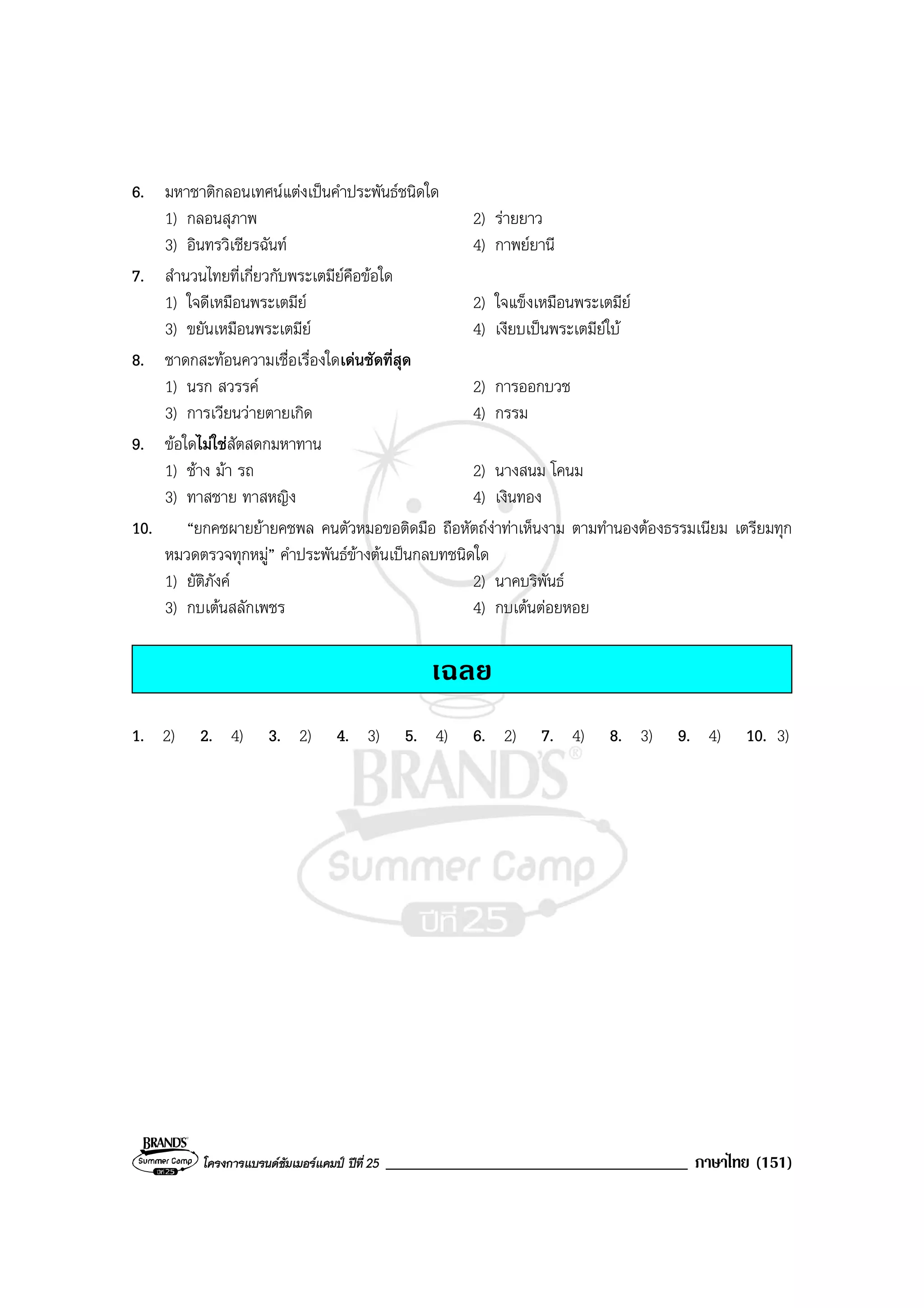 โครงการแบรนดซัมเมอรแคมป ปที่ 25 ____________________________________ ภาษาไทย (151)
6. มหาชาติกลอนเทศนแตงเปนคําประพันธชนิดใด
1) กลอนสุภาพ 2) รายยาว
3) อินทรวิเชียรฉันท 4) กาพยยานี
7. สํานวนไทยที่เกี่ยวกับพระเตมียคือขอใด
1) ใจดีเหมือนพระเตมีย 2) ใจแข็งเหมือนพระเตมีย
3) ขยันเหมือนพระเตมีย 4) เงียบเปนพระเตมียใบ
8. ชาดกสะทอนความเชื่อเรื่องใดเดนชัดที่สุด
1) นรก สวรรค 2) การออกบวช
3) การเวียนวายตายเกิด 4) กรรม
9. ขอใดไมใชสัตสดกมหาทาน
1) ชาง มา รถ 2) นางสนม โคนม
3) ทาสชาย ทาสหญิง 4) เงินทอง
10. “ยกคชผายยายคชพล คนตัวหมอขอติดมือ ถือหัตถงาทาเห็นงาม ตามทํานองตองธรรมเนียม เตรียมทุก
หมวดตรวจทุกหมู” คําประพันธขางตนเปนกลบทชนิดใด
1) ยัติภังค 2) นาคบริพันธ
3) กบเตนสลักเพชร 4) กบเตนตอยหอย
เฉลย
1. 2) 2. 4) 3. 2) 4. 3) 5. 4) 6. 2) 7. 4) 8. 3) 9. 4) 10. 3)
 