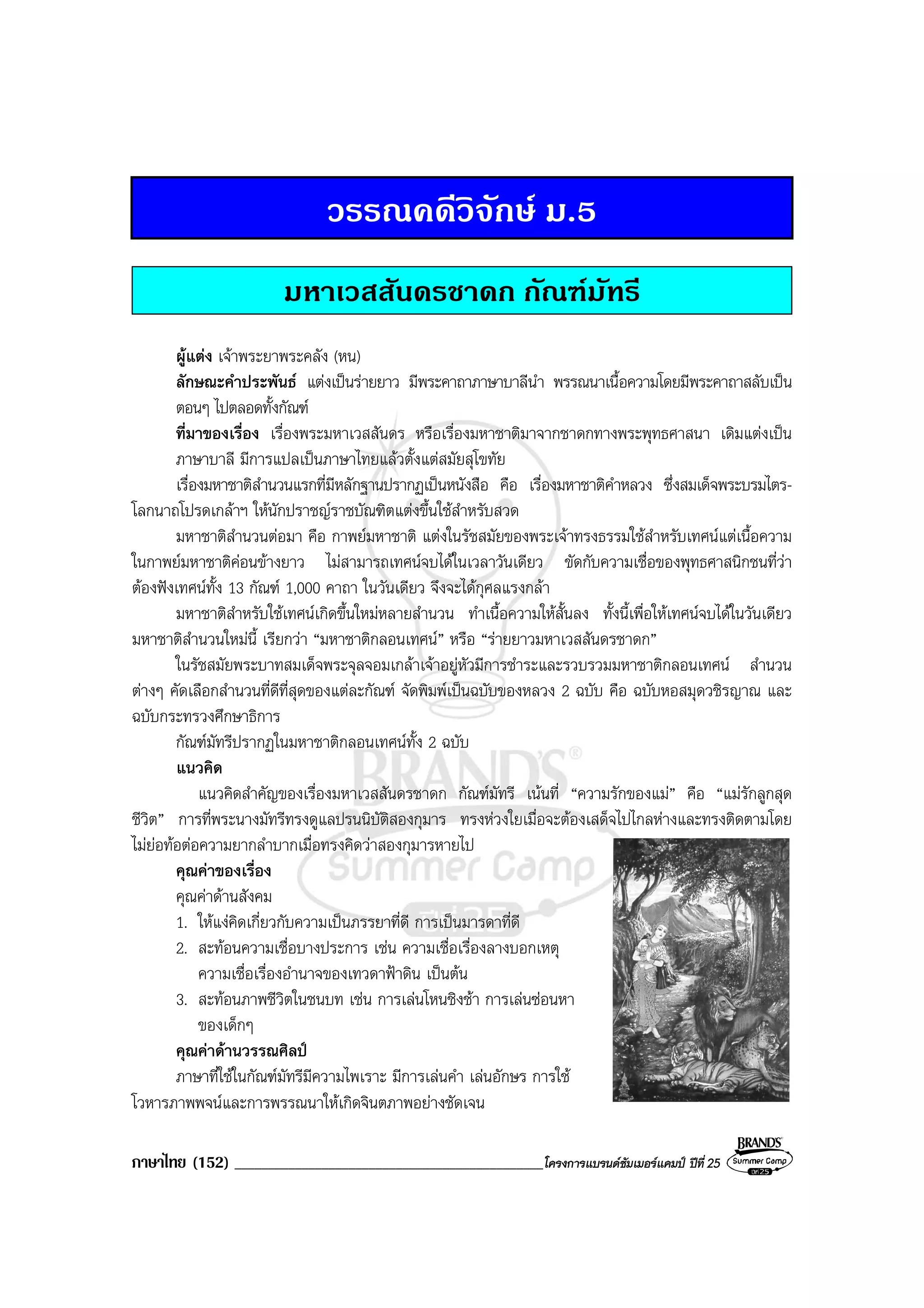 ภาษาไทย (152) ______________________________________________โครงการแบรนดซัมเมอรแคมป ปที่ 25
วรรณคดีวิจักษ ม.5
มหาเวสสันดรชาดก กัณฑมัทรี
ผูแตง เจาพระยาพระคลัง (หน)
ลักษณะคําประพันธ แตงเปนรายยาว มีพระคาถาภาษาบาลีนํา พรรณนาเนื้อความโดยมีพระคาถาสลับเปน
ตอนๆ ไปตลอดทั้งกัณฑ
ที่มาของเรื่อง เรื่องพระมหาเวสสันดร หรือเรื่องมหาชาติมาจากชาดกทางพระพุทธศาสนา เดิมแตงเปน
ภาษาบาลี มีการแปลเปนภาษาไทยแลวตั้งแตสมัยสุโขทัย
เรื่องมหาชาติสํานวนแรกที่มีหลักฐานปรากฏเปนหนังสือ คือ เรื่องมหาชาติคําหลวง ซึ่งสมเด็จพระบรมไตร-
โลกนาถโปรดเกลาฯ ใหนักปราชญราชบัณฑิตแตงขึ้นใชสําหรับสวด
มหาชาติสํานวนตอมา คือ กาพยมหาชาติ แตงในรัชสมัยของพระเจาทรงธรรมใชสําหรับเทศนแตเนื้อความ
ในกาพยมหาชาติคอนขางยาว ไมสามารถเทศนจบไดในเวลาวันเดียว ขัดกับความเชื่อของพุทธศาสนิกชนที่วา
ตองฟงเทศนทั้ง 13 กัณฑ 1,000 คาถา ในวันเดียว จึงจะไดกุศลแรงกลา
มหาชาติสําหรับใชเทศนเกิดขึ้นใหมหลายสํานวน ทําเนื้อความใหสั้นลง ทั้งนี้เพื่อใหเทศนจบไดในวันเดียว
มหาชาติสํานวนใหมนี้ เรียกวา “มหาชาติกลอนเทศน” หรือ “รายยาวมหาเวสสันดรชาดก”
ในรัชสมัยพระบาทสมเด็จพระจุลจอมเกลาเจาอยูหัวมีการชําระและรวบรวมมหาชาติกลอนเทศน สํานวน
ตางๆ คัดเลือกสํานวนที่ดีที่สุดของแตละกัณฑ จัดพิมพเปนฉบับของหลวง 2 ฉบับ คือ ฉบับหอสมุดวชิรญาณ และ
ฉบับกระทรวงศึกษาธิการ
กัณฑมัทรีปรากฏในมหาชาติกลอนเทศนทั้ง 2 ฉบับ
แนวคิด
แนวคิดสําคัญของเรื่องมหาเวสสันดรชาดก กัณฑมัทรี เนนที่ “ความรักของแม” คือ “แมรักลูกสุด
ชีวิต” การที่พระนางมัทรีทรงดูแลปรนนิบัติสองกุมาร ทรงหวงใยเมื่อจะตองเสด็จไปไกลหางและทรงติดตามโดย
ไมยอทอตอความยากลําบากเมื่อทรงคิดวาสองกุมารหายไป
คุณคาของเรื่อง
คุณคาดานสังคม
1. ใหแงคิดเกี่ยวกับความเปนภรรยาที่ดี การเปนมารดาที่ดี
2. สะทอนความเชื่อบางประการ เชน ความเชื่อเรื่องลางบอกเหตุ
ความเชื่อเรื่องอํานาจของเทวดาฟาดิน เปนตน
3. สะทอนภาพชีวิตในชนบท เชน การเลนโหนชิงชา การเลนซอนหา
ของเด็กๆ
คุณคาดานวรรณศิลป
ภาษาที่ใชในกัณฑมัทรีมีความไพเราะ มีการเลนคํา เลนอักษร การใช
โวหารภาพพจนและการพรรณนาใหเกิดจินตภาพอยางชัดเจน
 