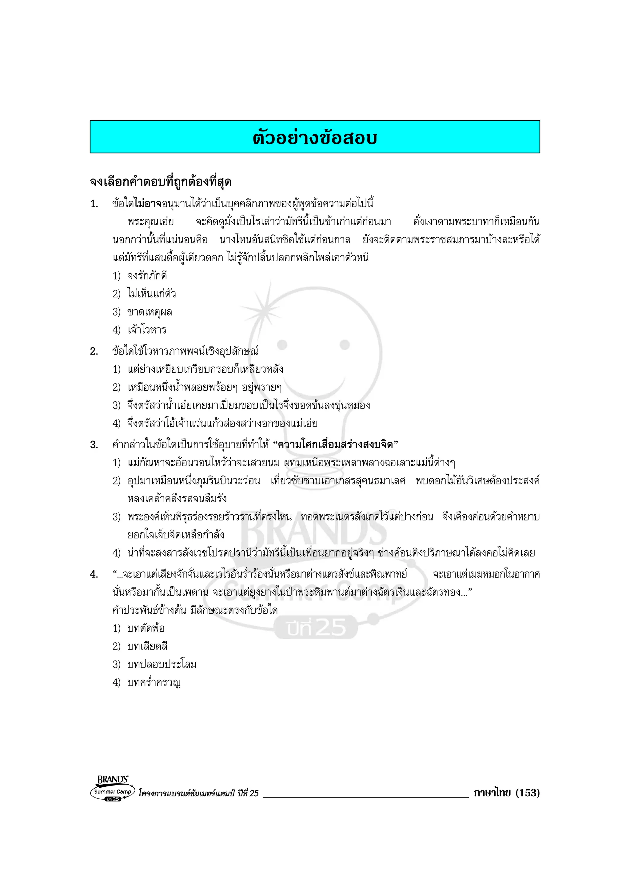 โครงการแบรนดซัมเมอรแคมป ปที่ 25 ____________________________________ ภาษาไทย (153)
ตัวอยางขอสอบ
จงเลือกคําตอบที่ถูกตองที่สุด
1. ขอใดไมอาจอนุมานไดวาเปนบุคคลิกภาพของผูพูดขอความตอไปนี้
พระคุณเอย จะคิดดูมั่งเปนไรเลาวามัทรีนี้เปนขาเกาแตกอนมา ดั่งเงาตามพระบาทาก็เหมือนกัน
นอกกวานั้นที่แนนอนคือ นางไหนอันสนิทชิดใชแตกอนกาล ยังจะติดตามพระราชสมภารมาบางละหรือได
แตมัทรีที่แสนดื้อผูเดียวดอก ไมรูจักปลิ้นปลอกพลิกไพลเอาตัวหนี
1) จงรักภักดี
2) ไมเห็นแกตัว
3) ขาดเหตุผล
4) เจาโวหาร
2. ขอใดใชโวหารภาพพจนเชิงอุปลักษณ
1) แตยางเหยียบเกรียบกรอบก็เหลียวหลัง
2) เหมือนหนึ่งน้ําพลอยพรอยๆ อยูพรายๆ
3) จึ่งตรัสวาน้ําเอยเคยมาเปยมขอบเปนไรจึ่งขอดขนลงขุนหมอง
4) จึ่งตรัสวาโอเจาแวนแกวสองสวางอกของแมเอย
3. คํากลาวในขอใดเปนการใชอุบายที่ทําให “ความโศกเสื่อมสรางสงบจิต”
1) แมกัณหาจะออนวอนไหววาจะเสวยนม ผทมเหนือพระเพลาพลางฉอเลาะแมนี้ตางๆ
2) อุปมาเหมือนหนึ่งภุมรินบินวะวอน เที่ยวซับซาบเอาเกสรสุคนธมาเลศ พบดอกไมอันวิเศษตองประสงค
หลงเคลาคลึงรสจนลืมรัง
3) พระองคเห็นพิรุธรองรอยราวรานที่ตรงไหน ทอดพระเนตรสังเกตไวแตปางกอน จึงเคืองคอนดวยคําหยาบ
ยอกใจเจ็บจิตเหลือกําลัง
4) นาที่จะสงสารสังเวชโปรดปรานีวามัทรีนี้เปนเพื่อนยากอยูจริงๆ ชางคอนติงปริภาษณาไดลงคอไมคิดเลย
4. “...จะเอาแตเสียงจักจั่นและเรไรอันร่ํารองนั่นหรือมาตางแตรสังขและพิณพาทย จะเอาแตเมฆหมอกในอากาศ
นั่นหรือมากั้นเปนเพดาน จะเอาแตยูงยางในปาพระหิมพานตมาตางฉัตรเงินและฉัตรทอง...”
คําประพันธขางตน มีลักษณะตรงกับขอใด
1) บทตัดพอ
2) บทเสียดสี
3) บทปลอบประโลม
4) บทคร่ําครวญ
 