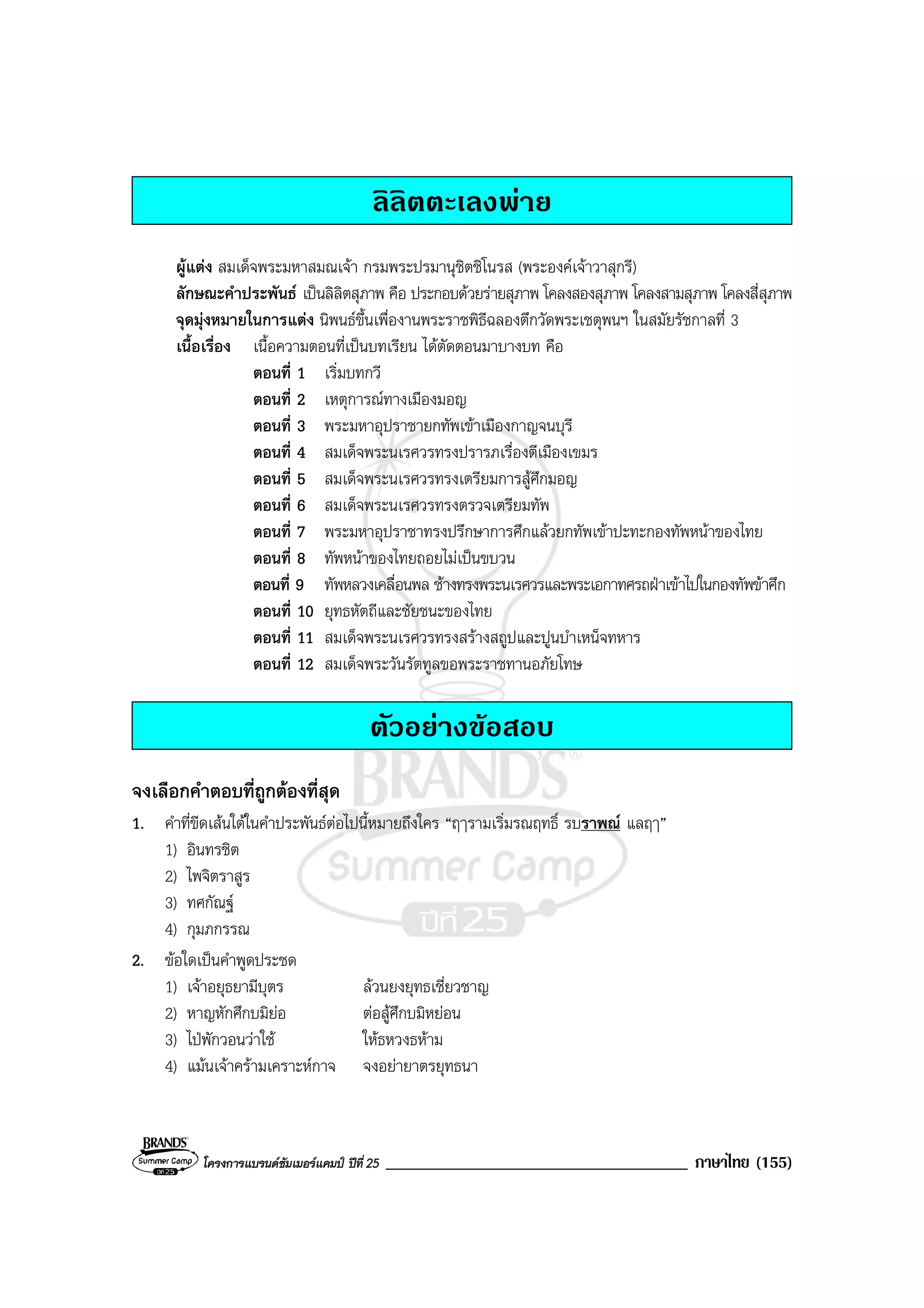 โครงการแบรนดซัมเมอรแคมป ปที่ 25 ____________________________________ ภาษาไทย (155)
ลิลิตตะเลงพาย
ผูแตง สมเด็จพระมหาสมณเจา กรมพระปรมานุชิตชิโนรส (พระองคเจาวาสุกรี)
ลักษณะคําประพันธ เปนลิลิตสุภาพ คือ ประกอบดวยรายสุภาพ โคลงสองสุภาพ โคลงสามสุภาพ โคลงสี่สุภาพ
จุดมุงหมายในการแตง นิพนธขึ้นเพื่องานพระราชพิธีฉลองตึกวัดพระเชตุพนฯ ในสมัยรัชกาลที่ 3
เนื้อเรื่อง เนื้อความตอนที่เปนบทเรียน ไดตัดตอนมาบางบท คือ
ตอนที่ 1 เริ่มบทกวี
ตอนที่ 2 เหตุการณทางเมืองมอญ
ตอนที่ 3 พระมหาอุปราชายกทัพเขาเมืองกาญจนบุรี
ตอนที่ 4 สมเด็จพระนเรศวรทรงปรารภเรื่องตีเมืองเขมร
ตอนที่ 5 สมเด็จพระนเรศวรทรงเตรียมการสูศึกมอญ
ตอนที่ 6 สมเด็จพระนเรศวรทรงตรวจเตรียมทัพ
ตอนที่ 7 พระมหาอุปราชาทรงปรึกษาการศึกแลวยกทัพเขาปะทะกองทัพหนาของไทย
ตอนที่ 8 ทัพหนาของไทยถอยไมเปนขบวน
ตอนที่ 9 ทัพหลวงเคลื่อนพล ชางทรงพระนเรศวรและพระเอกาทศรถฝาเขาไปในกองทัพขาศึก
ตอนที่ 10 ยุทธหัตถีและชัยชนะของไทย
ตอนที่ 11 สมเด็จพระนเรศวรทรงสรางสถูปและปูนบําเหน็จทหาร
ตอนที่ 12 สมเด็จพระวันรัตทูลขอพระราชทานอภัยโทษ
ตัวอยางขอสอบ
จงเลือกคําตอบที่ถูกตองที่สุด
1. คําที่ขีดเสนใตในคําประพันธตอไปนี้หมายถึงใคร “ฤๅรามเริ่มรณฤทธิ์ รบราพณ แลฤๅ”
1) อินทรชิต
2) ไพจิตราสูร
3) ทศกัณฐ
4) กุมภกรรณ
2. ขอใดเปนคําพูดประชด
1) เจาอยุธยามีบุตร ลวนยงยุทธเชี่ยวชาญ
2) หาญหักศึกบมิยอ ตอสูศึกบมิหยอน
3) ไปพักวอนวาใช ใหธหวงธหาม
4) แมนเจาครามเคราะหกาจ จงอยายาตรยุทธนา
 
