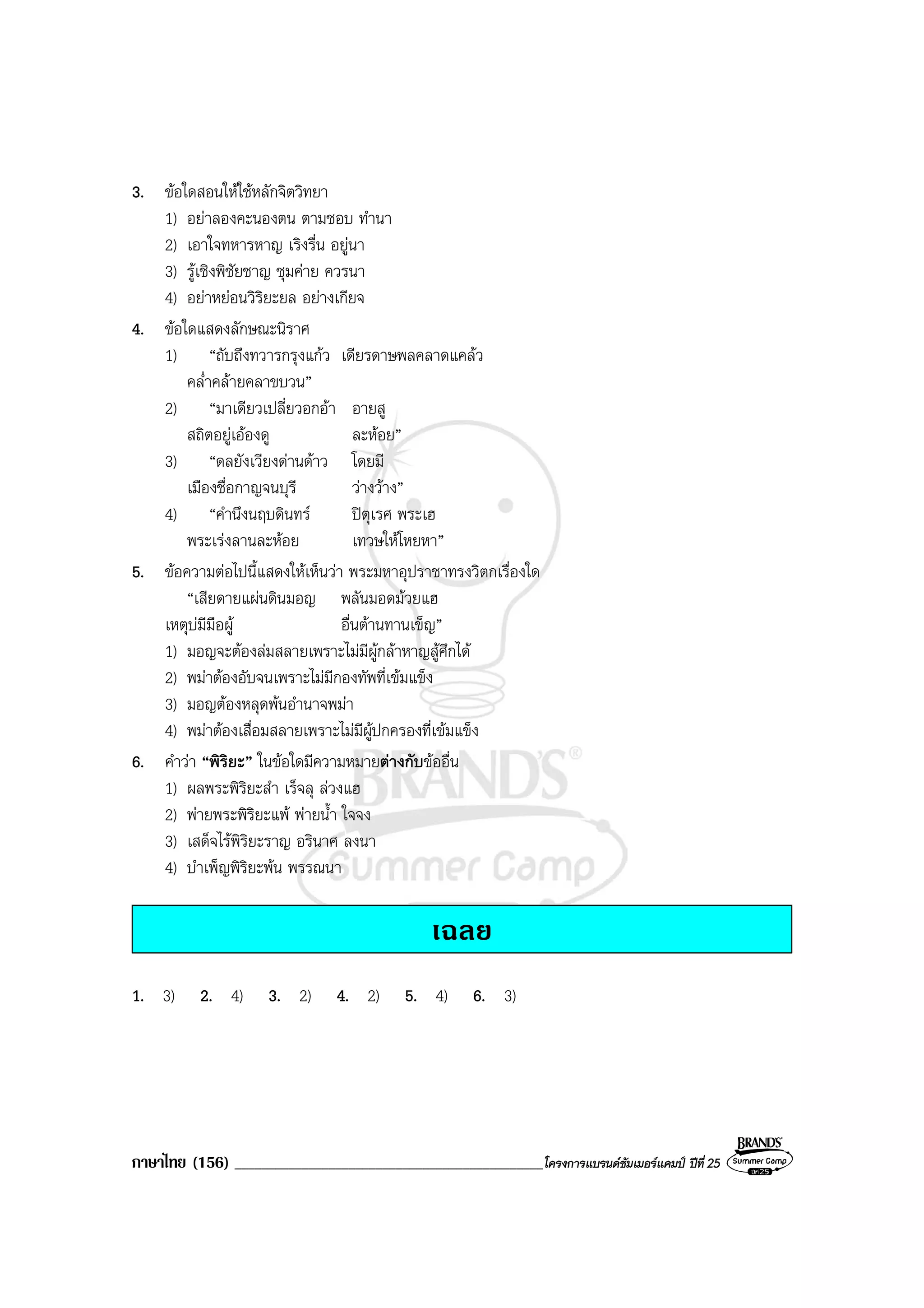 ภาษาไทย (156) ______________________________________________โครงการแบรนดซัมเมอรแคมป ปที่ 25
3. ขอใดสอนใหใชหลักจิตวิทยา
1) อยาลองคะนองตน ตามชอบ ทํานา
2) เอาใจทหารหาญ เริงรื่น อยูนา
3) รูเชิงพิชัยชาญ ชุมคาย ควรนา
4) อยาหยอนวิริยะยล อยางเกียจ
4. ขอใดแสดงลักษณะนิราศ
1) “ถับถึงทวารกรุงแกว เดียรดาษพลคลาดแคลว
คล่ําคลายคลาขบวน”
2) “มาเดียวเปลี่ยวอกอา อายสู
สถิตอยูเอองดู ละหอย”
3) “ดลยังเวียงดานดาว โดยมี
เมืองชื่อกาญจนบุรี วางวาง”
4) “คํานึงนฤบดินทร ปตุเรศ พระเฮ
พระเรงลานละหอย เทวษใหโหยหา”
5. ขอความตอไปนี้แสดงใหเห็นวา พระมหาอุปราชาทรงวิตกเรื่องใด
“เสียดายแผนดินมอญ พลันมอดมวยแฮ
เหตุบมีมือผู อื่นตานทานเข็ญ”
1) มอญจะตองลมสลายเพราะไมมีผูกลาหาญสูศึกได
2) พมาตองอับจนเพราะไมมีกองทัพที่เขมแข็ง
3) มอญตองหลุดพนอํานาจพมา
4) พมาตองเสื่อมสลายเพราะไมมีผูปกครองที่เขมแข็ง
6. คําวา “พิริยะ” ในขอใดมีความหมายตางกับขออื่น
1) ผลพระพิริยะสํา เร็จลุ ลวงแฮ
2) พายพระพิริยะแพ พายน้ํา ใจจง
3) เสด็จไรพิริยะราญ อรินาศ ลงนา
4) บําเพ็ญพิริยะพน พรรณนา
เฉลย
1. 3) 2. 4) 3. 2) 4. 2) 5. 4) 6. 3)
 