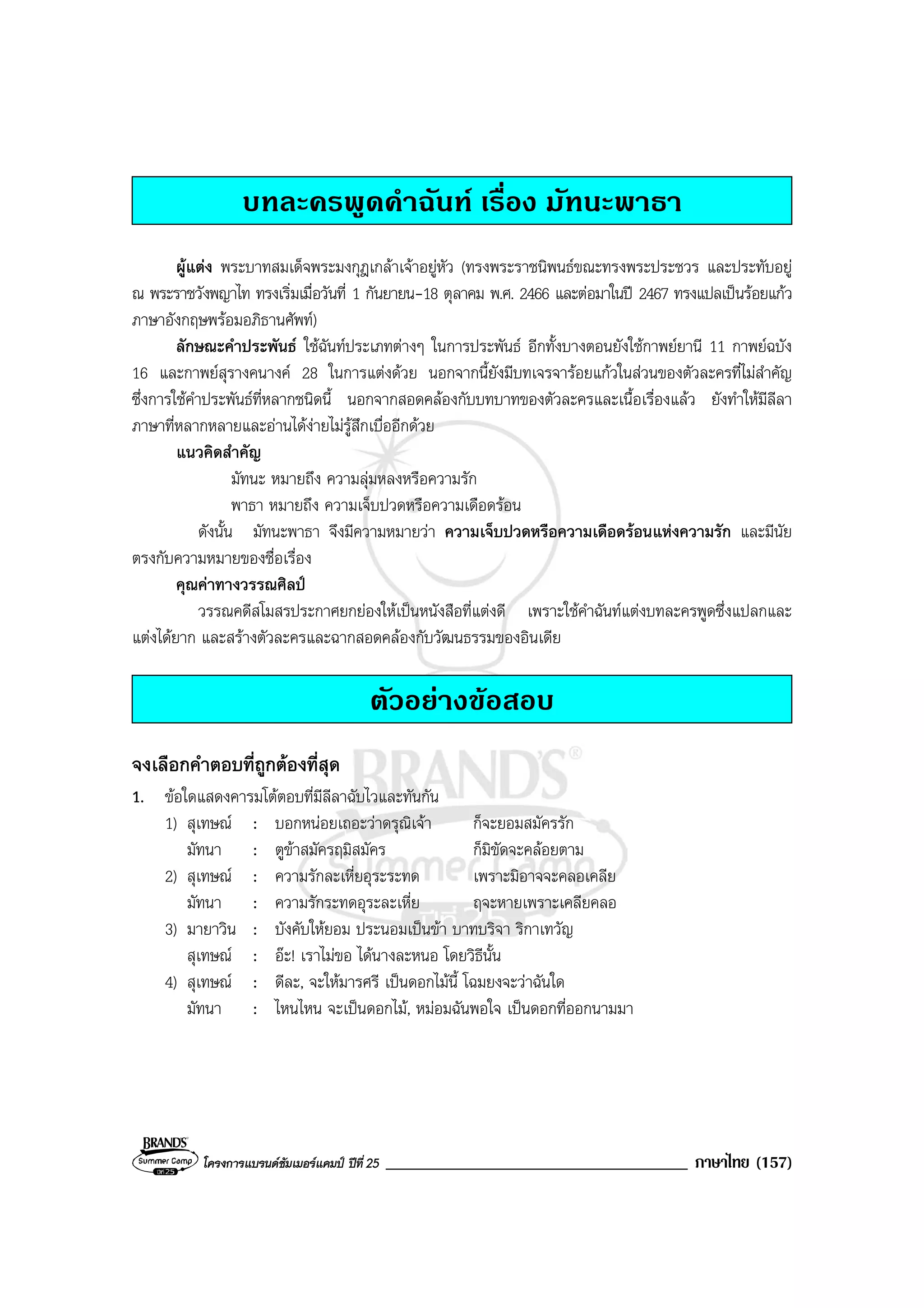 โครงการแบรนดซัมเมอรแคมป ปที่ 25 ____________________________________ ภาษาไทย (157)
บทละครพูดคําฉันท เรื่อง มัทนะพาธา
ผูแตง พระบาทสมเด็จพระมงกุฎเกลาเจาอยูหัว (ทรงพระราชนิพนธขณะทรงพระประชวร และประทับอยู
ณ พระราชวังพญาไท ทรงเริ่มเมื่อวันที่ 1 กันยายน-18 ตุลาคม พ.ศ. 2466 และตอมาในป 2467 ทรงแปลเปนรอยแกว
ภาษาอังกฤษพรอมอภิธานศัพท)
ลักษณะคําประพันธ ใชฉันทประเภทตางๆ ในการประพันธ อีกทั้งบางตอนยังใชกาพยยานี 11 กาพยฉบัง
16 และกาพยสุรางคนางค 28 ในการแตงดวย นอกจากนี้ยังมีบทเจรจารอยแกวในสวนของตัวละครที่ไมสําคัญ
ซึ่งการใชคําประพันธที่หลากชนิดนี้ นอกจากสอดคลองกับบทบาทของตัวละครและเนื้อเรื่องแลว ยังทําใหมีลีลา
ภาษาที่หลากหลายและอานไดงายไมรูสึกเบื่ออีกดวย
แนวคิดสําคัญ
มัทนะ หมายถึง ความลุมหลงหรือความรัก
พาธา หมายถึง ความเจ็บปวดหรือความเดือดรอน
ดังนั้น มัทนะพาธา จึงมีความหมายวา ความเจ็บปวดหรือความเดือดรอนแหงความรัก และมีนัย
ตรงกับความหมายของชื่อเรื่อง
คุณคาทางวรรณศิลป
วรรณคดีสโมสรประกาศยกยองใหเปนหนังสือที่แตงดี เพราะใชคําฉันทแตงบทละครพูดซึ่งแปลกและ
แตงไดยาก และสรางตัวละครและฉากสอดคลองกับวัฒนธรรมของอินเดีย
ตัวอยางขอสอบ
จงเลือกคําตอบที่ถูกตองที่สุด
1. ขอใดแสดงคารมโตตอบที่มีลีลาฉับไวและทันกัน
1) สุเทษณ : บอกหนอยเถอะวาดรุณิเจา ก็จะยอมสมัครรัก
มัทนา : ตูขาสมัครฤมิสมัคร ก็มิขัดจะคลอยตาม
2) สุเทษณ : ความรักละเหี่ยอุระระทด เพราะมิอาจจะคลอเคลีย
มัทนา : ความรักระทดอุระละเหี่ย ฤจะหายเพราะเคลียคลอ
3) มายาวิน : บังคับใหยอม ประนอมเปนขา บาทบริจา ริกาเทวัญ
สุเทษณ : อะ! เราไมขอ ไดนางละหนอ โดยวิธีนั้น
4) สุเทษณ : ดีละ, จะใหมารศรี เปนดอกไมนี้ โฉมยงจะวาฉันใด
มัทนา : ไหนไหน จะเปนดอกไม, หมอมฉันพอใจ เปนดอกที่ออกนามมา
 
