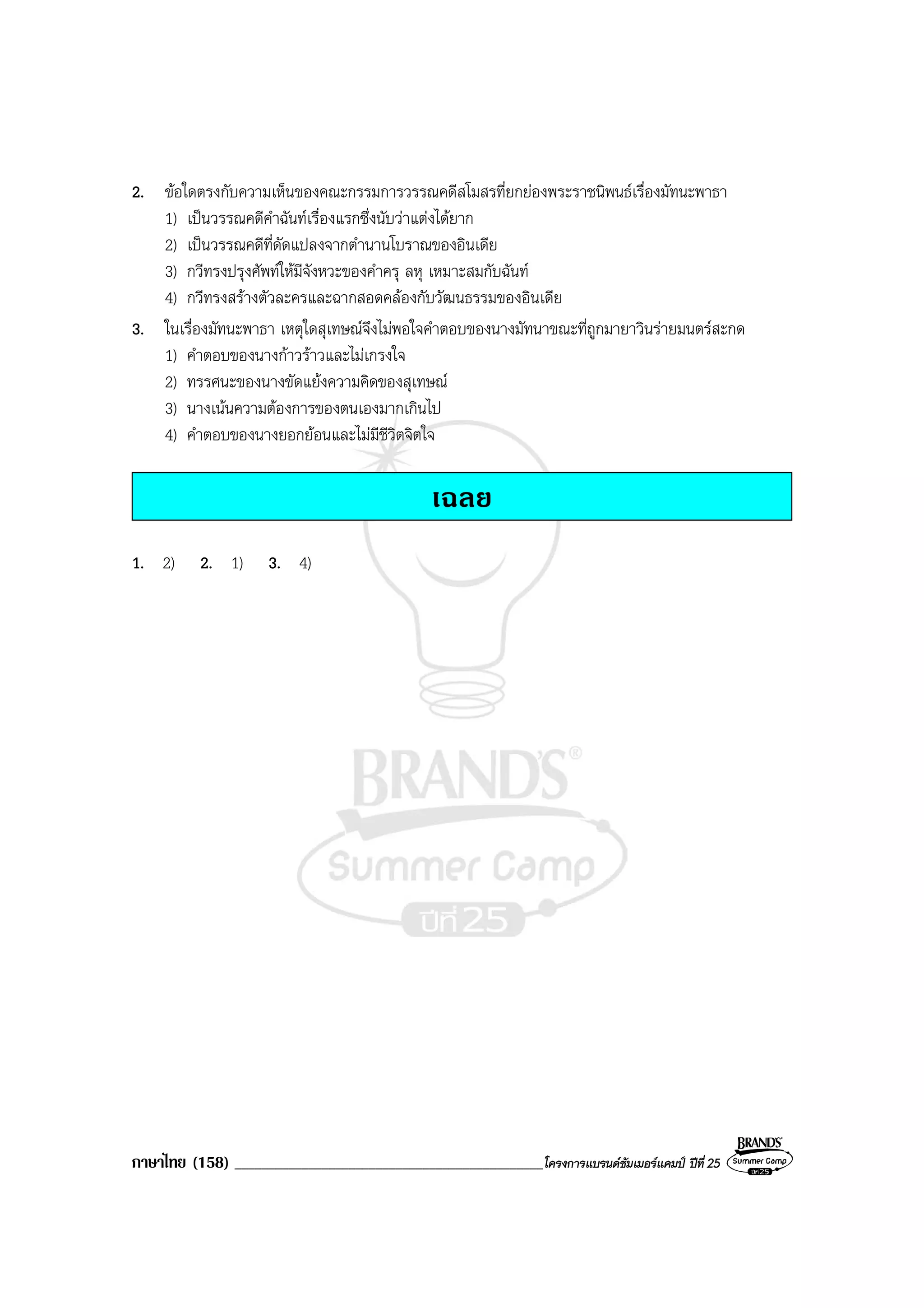 ภาษาไทย (158) ______________________________________________โครงการแบรนดซัมเมอรแคมป ปที่ 25
2. ขอใดตรงกับความเห็นของคณะกรรมการวรรณคดีสโมสรที่ยกยองพระราชนิพนธเรื่องมัทนะพาธา
1) เปนวรรณคดีคําฉันทเรื่องแรกซึ่งนับวาแตงไดยาก
2) เปนวรรณคดีที่ดัดแปลงจากตํานานโบราณของอินเดีย
3) กวีทรงปรุงศัพทใหมีจังหวะของคําครุ ลหุ เหมาะสมกับฉันท
4) กวีทรงสรางตัวละครและฉากสอดคลองกับวัฒนธรรมของอินเดีย
3. ในเรื่องมัทนะพาธา เหตุใดสุเทษณจึงไมพอใจคําตอบของนางมัทนาขณะที่ถูกมายาวินรายมนตรสะกด
1) คําตอบของนางกาวราวและไมเกรงใจ
2) ทรรศนะของนางขัดแยงความคิดของสุเทษณ
3) นางเนนความตองการของตนเองมากเกินไป
4) คําตอบของนางยอกยอนและไมมีชีวิตจิตใจ
เฉลย
1. 2) 2. 1) 3. 4)
 