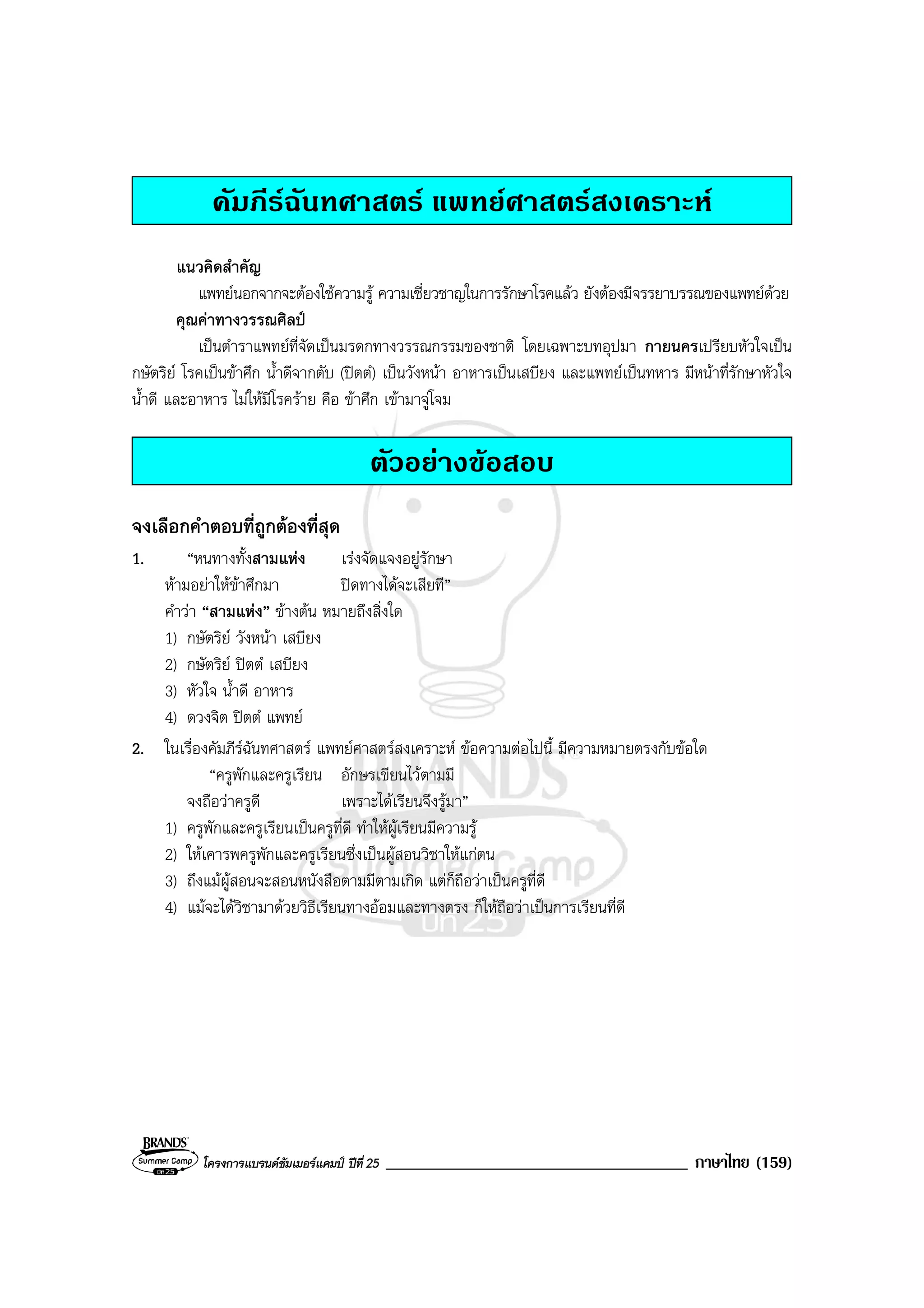โครงการแบรนดซัมเมอรแคมป ปที่ 25 ____________________________________ ภาษาไทย (159)
คัมภีรฉันทศาสตร แพทยศาสตรสงเคราะห
แนวคิดสําคัญ
แพทยนอกจากจะตองใชความรู ความเชี่ยวชาญในการรักษาโรคแลว ยังตองมีจรรยาบรรณของแพทยดวย
คุณคาทางวรรณศิลป
เปนตําราแพทยที่จัดเปนมรดกทางวรรณกรรมของชาติ โดยเฉพาะบทอุปมา กายนครเปรียบหัวใจเปน
กษัตริย โรคเปนขาศึก น้ําดีจากตับ (ปตตํ) เปนวังหนา อาหารเปนเสบียง และแพทยเปนทหาร มีหนาที่รักษาหัวใจ
น้ําดี และอาหาร ไมใหมีโรคราย คือ ขาศึก เขามาจูโจม
ตัวอยางขอสอบ
จงเลือกคําตอบที่ถูกตองที่สุด
1. “หนทางทั้งสามแหง เรงจัดแจงอยูรักษา
หามอยาใหขาศึกมา ปดทางไดจะเสียที”
คําวา “สามแหง” ขางตน หมายถึงสิ่งใด
1) กษัตริย วังหนา เสบียง
2) กษัตริย ปตตํ เสบียง
3) หัวใจ น้ําดี อาหาร
4) ดวงจิต ปตตํ แพทย
2. ในเรื่องคัมภีรฉันทศาสตร แพทยศาสตรสงเคราะห ขอความตอไปนี้ มีความหมายตรงกับขอใด
“ครูพักและครูเรียน อักษรเขียนไวตามมี
จงถือวาครูดี เพราะไดเรียนจึงรูมา”
1) ครูพักและครูเรียนเปนครูที่ดี ทําใหผูเรียนมีความรู
2) ใหเคารพครูพักและครูเรียนซึ่งเปนผูสอนวิชาใหแกตน
3) ถึงแมผูสอนจะสอนหนังสือตามมีตามเกิด แตก็ถือวาเปนครูที่ดี
4) แมจะไดวิชามาดวยวิธีเรียนทางออมและทางตรง ก็ใหถือวาเปนการเรียนที่ดี
 