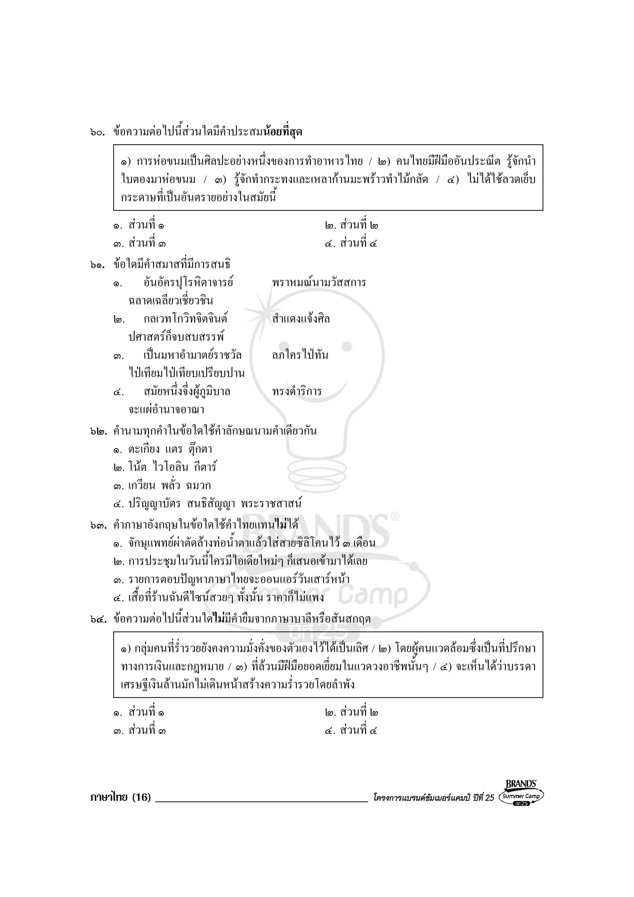 ภาษาไทย (16) _____________________________________ โครงการแบรนดซัมเมอรแคมป ปที่ 25
๖๐. ขอความตอไปนี้สวนใดมีคําประสมนอยที่สุด
๑) การหอขนมเปนศิลปะอยางหนึ่งของการทําอาหารไทย / ๒) คนไทยมีฝมืออันประณีต รูจักนํา
ใบตองมาหอขนม / ๓) รูจักทํากระทงและเหลากานมะพราวทําไมกลัด / ๔) ไมไดใชลวดเย็บ
กระดาษที่เปนอันตรายอยางในสมัยนี้
๑. สวนที่ ๑ ๒. สวนที่ ๒
๓. สวนที่ ๓ ๔. สวนที่ ๔
๖๑. ขอใดมีคําสมาสที่มีการสนธิ
๑. อันอัครปุโรหิตาจารย พราหมณนามวัสสการ
ฉลาดเฉลียวเชี่ยวชิน
๒. กลเวทโกวิทจิตจินต สําแดงแจงศิล
ปศาสตรก็จบสบสรรพ
๓. เปนมหาอํามาตยราชวัล ลภใครไปทัน
ไปเทียมไปเทียบเปรียบปาน
๔. สมัยหนึ่งจึ่งผูภูมิบาล ทรงดําริการ
จะแผอํานาจอาณา
๖๒. คํานามทุกคําในขอใดใชคําลักษณนามคําเดียวกัน
๑. ตะเกียง แตร ตุกตา
๒. โนต ไวโอลิน กีตาร
๓. เกวียน พลั่ว ฉมวก
๔. ปริญญาบัตร สนธิสัญญา พระราชสาสน
๖๓. คําภาษาอังกฤษในขอใดใชคําไทยแทนไมได
๑. จักษุแพทยผาตัดลางทอน้ําตาแลวใสสายซิลิโคนไว ๓ เดือน
๒. การประชุมในวันนี้ใครมีไอเดียใหมๆ ก็เสนอเขามาไดเลย
๓. รายการตอบปญหาภาษาไทยจะออนแอรวันเสารหนา
๔. เสื้อที่รานฉันดีไซนสวยๆ ทั้งนั้น ราคาก็ไมแพง
๖๔. ขอความตอไปนี้สวนใดไมมีคํายืมจากภาษาบาลีหรือสันสกฤต
๑) กลุมคนที่ร่ํารวยยังคงความมั่งคั่งของตัวเองไวไดเปนเลิศ / ๒) โดยผูคนแวดลอมซึ่งเปนที่ปรึกษา
ทางการเงินและกฎหมาย / ๓) ที่ลวนมีฝมือยอดเยี่ยมในแวดวงอาชีพนั้นๆ / ๔) จะเห็นไดวาบรรดา
เศรษฐีเงินลานมักไมเดินหนาสรางความร่ํารวยโดยลําพัง
๑. สวนที่ ๑ ๒. สวนที่ ๒
๓. สวนที่ ๓ ๔. สวนที่ ๔
 