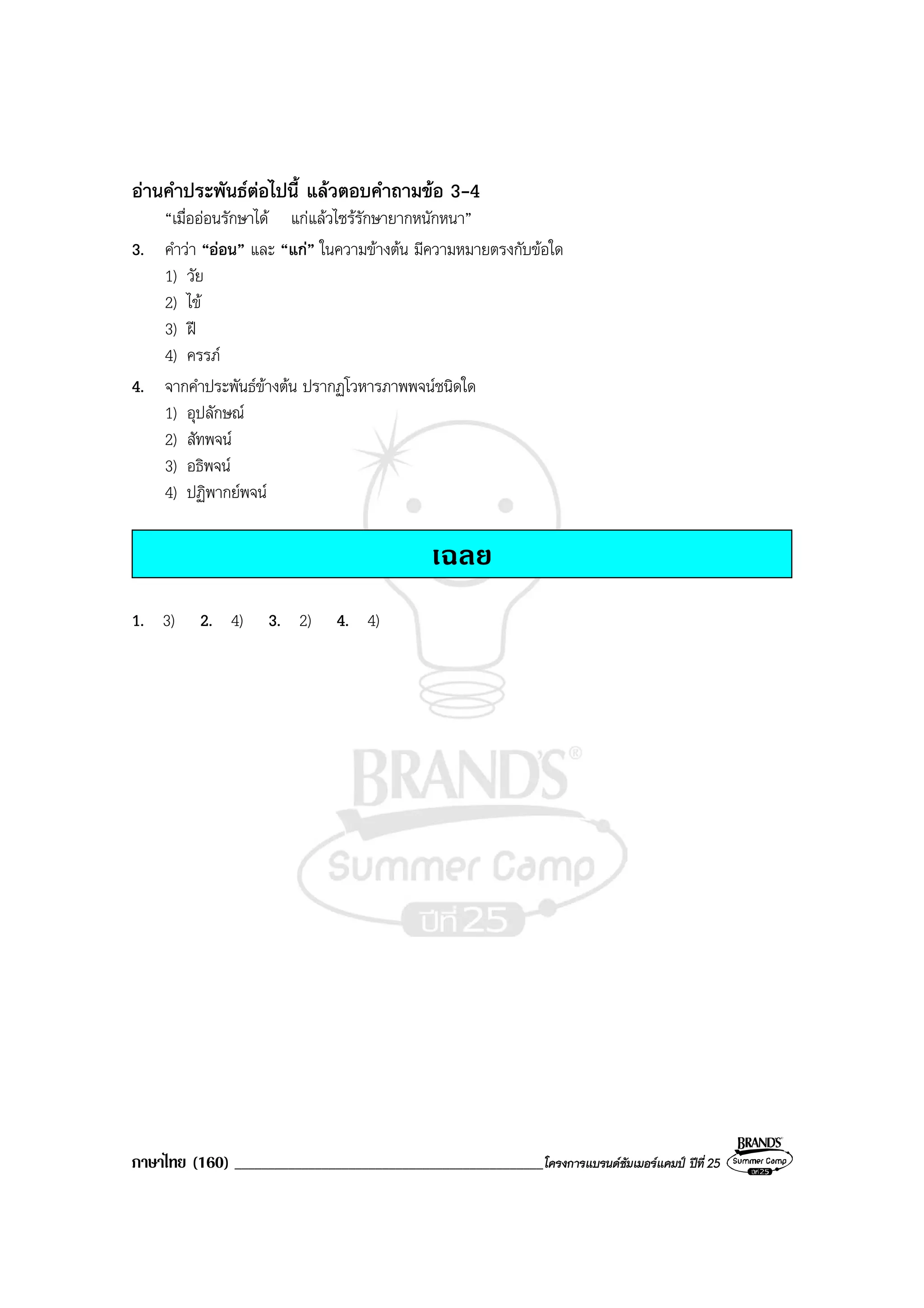 ภาษาไทย (160) ______________________________________________โครงการแบรนดซัมเมอรแคมป ปที่ 25
อานคําประพันธตอไปนี้ แลวตอบคําถามขอ 3-4
“เมื่อออนรักษาได แกแลวไซรรักษายากหนักหนา”
3. คําวา “ออน” และ “แก” ในความขางตน มีความหมายตรงกับขอใด
1) วัย
2) ไข
3) ฝ
4) ครรภ
4. จากคําประพันธขางตน ปรากฏโวหารภาพพจนชนิดใด
1) อุปลักษณ
2) สัทพจน
3) อธิพจน
4) ปฏิพากยพจน
เฉลย
1. 3) 2. 4) 3. 2) 4. 4)
 