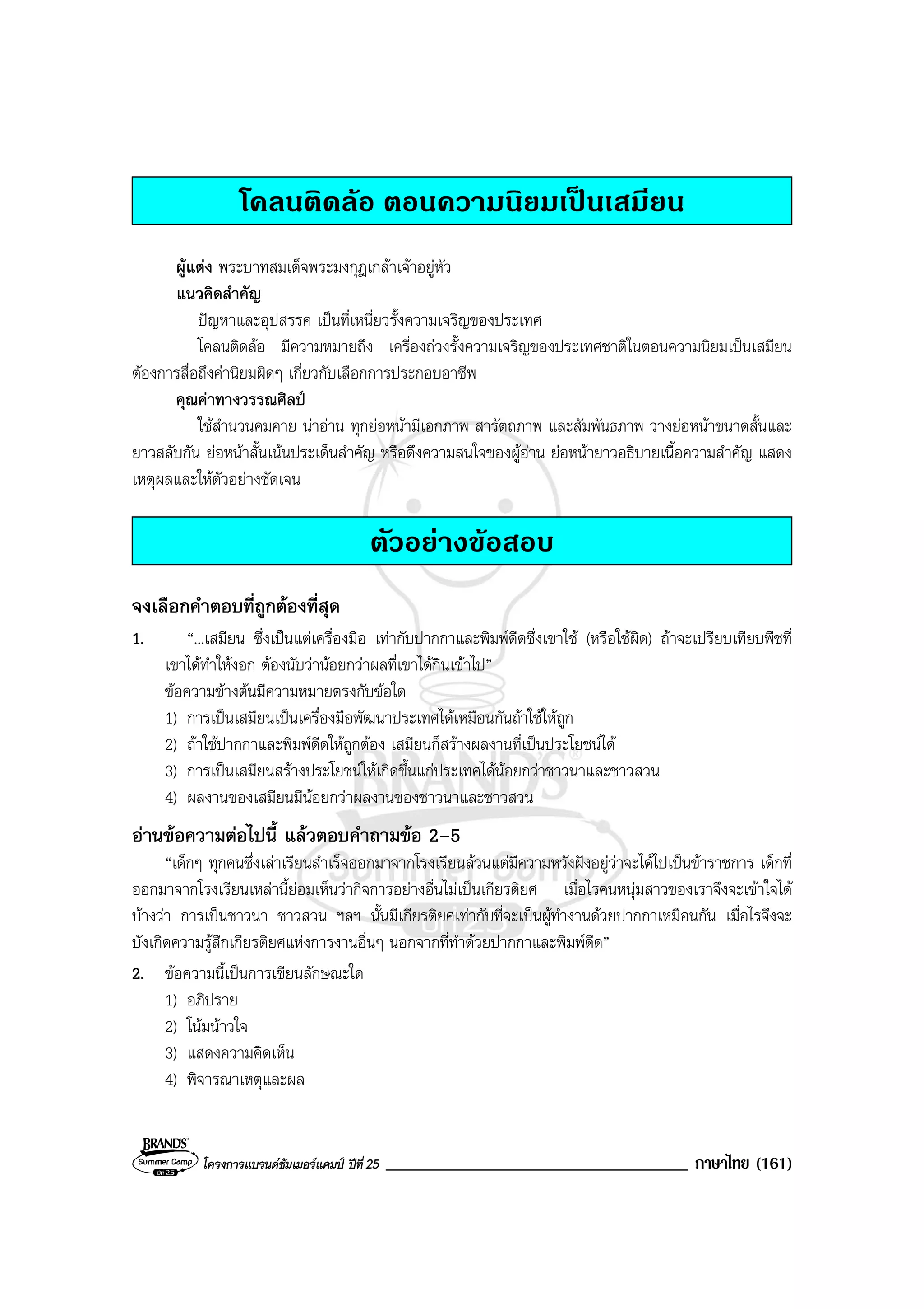 โครงการแบรนดซัมเมอรแคมป ปที่ 25 ____________________________________ ภาษาไทย (161)
โคลนติดลอ ตอนความนิยมเปนเสมียน
ผูแตง พระบาทสมเด็จพระมงกุฎเกลาเจาอยูหัว
แนวคิดสําคัญ
ปญหาและอุปสรรค เปนที่เหนี่ยวรั้งความเจริญของประเทศ
โคลนติดลอ มีความหมายถึง เครื่องถวงรั้งความเจริญของประเทศชาติในตอนความนิยมเปนเสมียน
ตองการสื่อถึงคานิยมผิดๆ เกี่ยวกับเลือกการประกอบอาชีพ
คุณคาทางวรรณศิลป
ใชสํานวนคมคาย นาอาน ทุกยอหนามีเอกภาพ สารัตถภาพ และสัมพันธภาพ วางยอหนาขนาดสั้นและ
ยาวสลับกัน ยอหนาสั้นเนนประเด็นสําคัญ หรือดึงความสนใจของผูอาน ยอหนายาวอธิบายเนื้อความสําคัญ แสดง
เหตุผลและใหตัวอยางชัดเจน
ตัวอยางขอสอบ
จงเลือกคําตอบที่ถูกตองที่สุด
1. “...เสมียน ซึ่งเปนแตเครื่องมือ เทากับปากกาและพิมพดีดซึ่งเขาใช (หรือใชผิด) ถาจะเปรียบเทียบพืชที่
เขาไดทําใหงอก ตองนับวานอยกวาผลที่เขาไดกินเขาไป”
ขอความขางตนมีความหมายตรงกับขอใด
1) การเปนเสมียนเปนเครื่องมือพัฒนาประเทศไดเหมือนกันถาใชใหถูก
2) ถาใชปากกาและพิมพดีดใหถูกตอง เสมียนก็สรางผลงานที่เปนประโยชนได
3) การเปนเสมียนสรางประโยชนใหเกิดขึ้นแกประเทศไดนอยกวาชาวนาและชาวสวน
4) ผลงานของเสมียนมีนอยกวาผลงานของชาวนาและชาวสวน
อานขอความตอไปนี้ แลวตอบคําถามขอ 2–5
“เด็กๆ ทุกคนซึ่งเลาเรียนสําเร็จออกมาจากโรงเรียนลวนแตมีความหวังฝงอยูวาจะไดไปเปนขาราชการ เด็กที่
ออกมาจากโรงเรียนเหลานี้ยอมเห็นวากิจการอยางอื่นไมเปนเกียรติยศ เมื่อไรคนหนุมสาวของเราจึงจะเขาใจได
บางวา การเปนชาวนา ชาวสวน ฯลฯ นั้นมีเกียรติยศเทากับที่จะเปนผูทํางานดวยปากกาเหมือนกัน เมื่อไรจึงจะ
บังเกิดความรูสึกเกียรติยศแหงการงานอื่นๆ นอกจากที่ทําดวยปากกาและพิมพดีด”
2. ขอความนี้เปนการเขียนลักษณะใด
1) อภิปราย
2) โนมนาวใจ
3) แสดงความคิดเห็น
4) พิจารณาเหตุและผล
 
