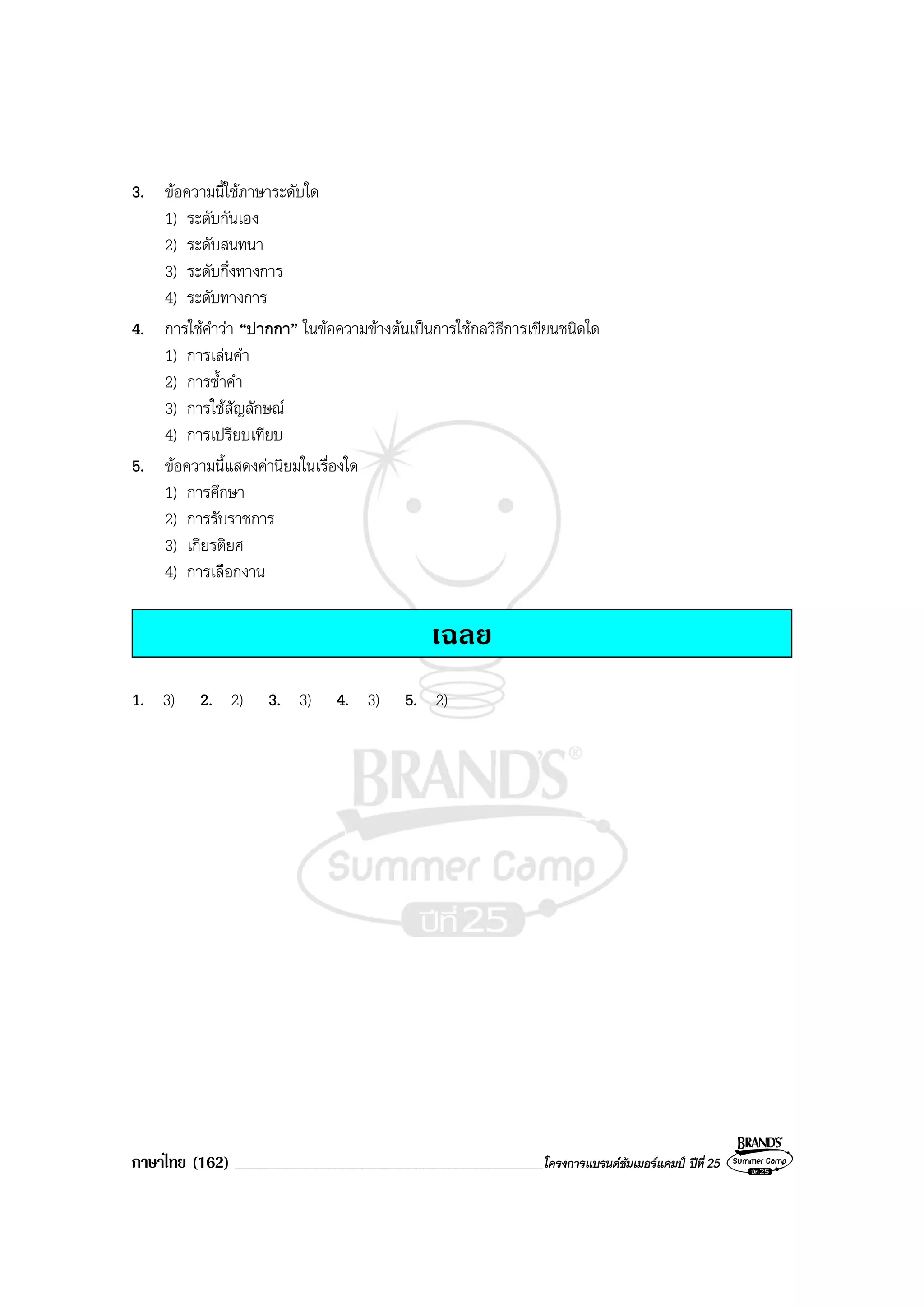 ภาษาไทย (162) ______________________________________________โครงการแบรนดซัมเมอรแคมป ปที่ 25
3. ขอความนี้ใชภาษาระดับใด
1) ระดับกันเอง
2) ระดับสนทนา
3) ระดับกึ่งทางการ
4) ระดับทางการ
4. การใชคําวา “ปากกา” ในขอความขางตนเปนการใชกลวิธีการเขียนชนิดใด
1) การเลนคํา
2) การซ้ําคํา
3) การใชสัญลักษณ
4) การเปรียบเทียบ
5. ขอความนี้แสดงคานิยมในเรื่องใด
1) การศึกษา
2) การรับราชการ
3) เกียรติยศ
4) การเลือกงาน
เฉลย
1. 3) 2. 2) 3. 3) 4. 3) 5. 2)
 