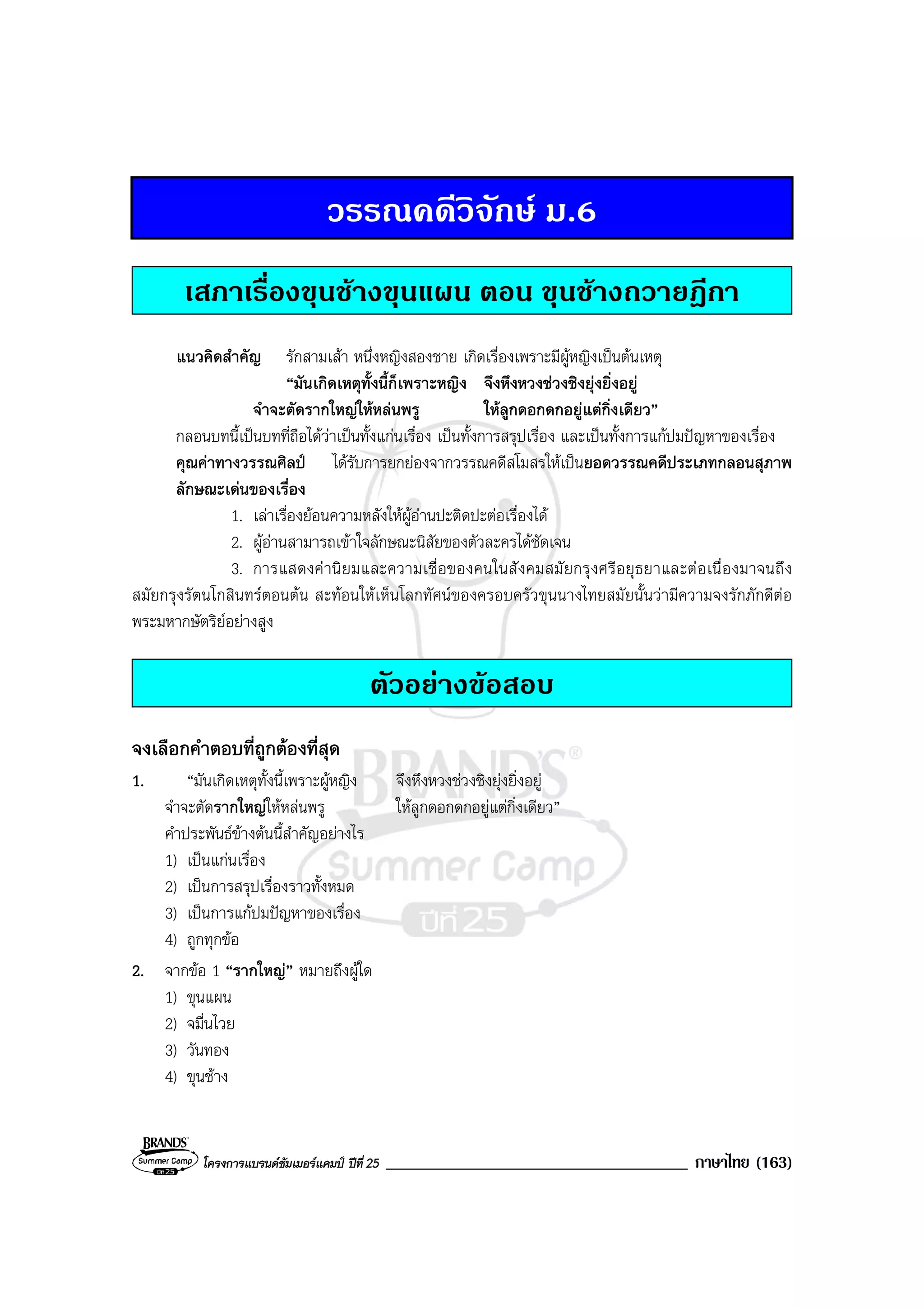 โครงการแบรนดซัมเมอรแคมป ปที่ 25 ____________________________________ ภาษาไทย (163)
วรรณคดีวิจักษ ม.6
เสภาเรื่องขุนชางขุนแผน ตอน ขุนชางถวายฎีกา
แนวคิดสําคัญ รักสามเสา หนึ่งหญิงสองชาย เกิดเรื่องเพราะมีผูหญิงเปนตนเหตุ
“มันเกิดเหตุทั้งนี้ก็เพราะหญิง จึงหึงหวงชวงชิงยุงยิ่งอยู
จําจะตัดรากใหญใหหลนพรู ใหลูกดอกดกอยูแตกิ่งเดียว”
กลอนบทนี้เปนบทที่ถือไดวาเปนทั้งแกนเรื่อง เปนทั้งการสรุปเรื่อง และเปนทั้งการแกปมปญหาของเรื่อง
คุณคาทางวรรณศิลป ไดรับการยกยองจากวรรณคดีสโมสรใหเปนยอดวรรณคดีประเภทกลอนสุภาพ
ลักษณะเดนของเรื่อง
1. เลาเรื่องยอนความหลังใหผูอานปะติดปะตอเรื่องได
2. ผูอานสามารถเขาใจลักษณะนิสัยของตัวละครไดชัดเจน
3. การแสดงคานิยมและความเชื่อของคนในสังคมสมัยกรุงศรีอยุธยาและตอเนื่องมาจนถึง
สมัยกรุงรัตนโกสินทรตอนตน สะทอนใหเห็นโลกทัศนของครอบครัวขุนนางไทยสมัยนั้นวามีความจงรักภักดีตอ
พระมหากษัตริยอยางสูง
ตัวอยางขอสอบ
จงเลือกคําตอบที่ถูกตองที่สุด
1. “มันเกิดเหตุทั้งนี้เพราะผูหญิง จึงหึงหวงชวงชิงยุงยิ่งอยู
จําจะตัดรากใหญใหหลนพรู ใหลูกดอกดกอยูแตกิ่งเดียว”
คําประพันธขางตนนี้สําคัญอยางไร
1) เปนแกนเรื่อง
2) เปนการสรุปเรื่องราวทั้งหมด
3) เปนการแกปมปญหาของเรื่อง
4) ถูกทุกขอ
2. จากขอ 1 “รากใหญ” หมายถึงผูใด
1) ขุนแผน
2) จมื่นไวย
3) วันทอง
4) ขุนชาง
 