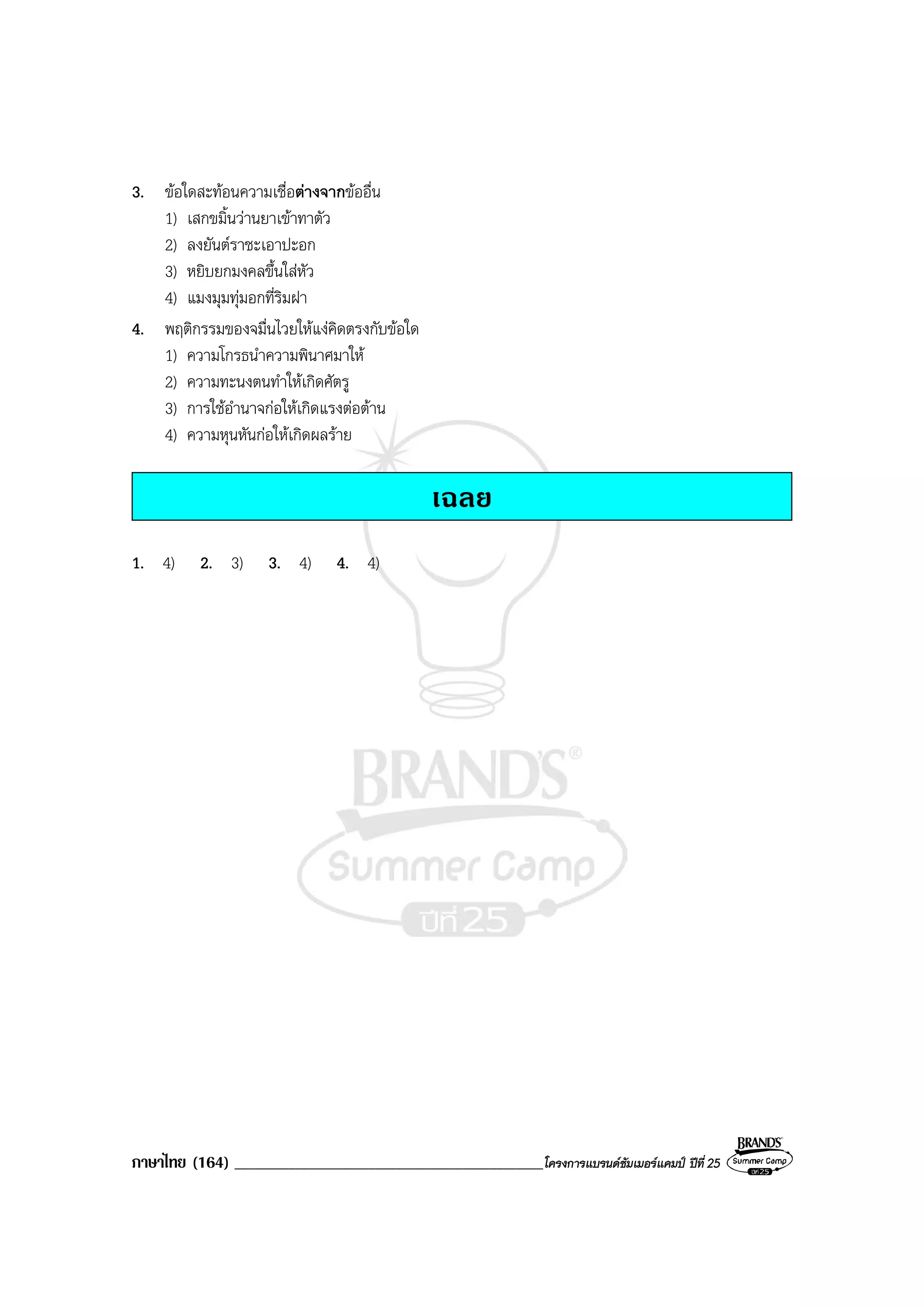 ภาษาไทย (164) ______________________________________________โครงการแบรนดซัมเมอรแคมป ปที่ 25
3. ขอใดสะทอนความเชื่อตางจากขออื่น
1) เสกขมิ้นวานยาเขาทาตัว
2) ลงยันตราชะเอาปะอก
3) หยิบยกมงคลขึ้นใสหัว
4) แมงมุมทุมอกที่ริมฝา
4. พฤติกรรมของจมื่นไวยใหแงคิดตรงกับขอใด
1) ความโกรธนําความพินาศมาให
2) ความทะนงตนทําใหเกิดศัตรู
3) การใชอํานาจกอใหเกิดแรงตอตาน
4) ความหุนหันกอใหเกิดผลราย
เฉลย
1. 4) 2. 3) 3. 4) 4. 4)
 