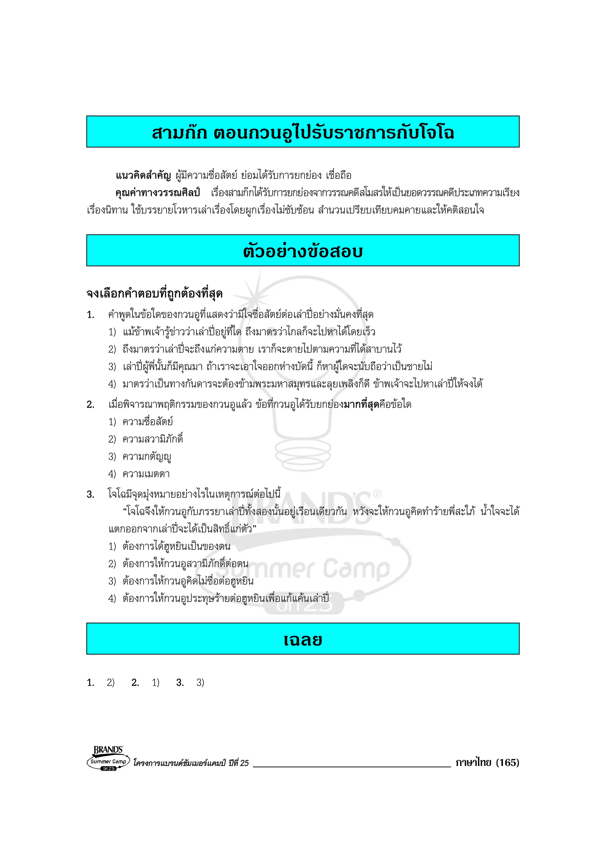 โครงการแบรนดซัมเมอรแคมป ปที่ 25 ____________________________________ ภาษาไทย (165)
สามกก ตอนกวนอูไปรับราชการกับโจโฉ
แนวคิดสําคัญ ผูมีความซื่อสัตย ยอมไดรับการยกยอง เชื่อถือ
คุณคาทางวรรณศิลป เรื่องสามกกไดรับการยกยองจากวรรณคดีสโมสรใหเปนยอดวรรณคดีประเภทความเรียง
เรื่องนิทาน ใชบรรยายโวหารเลาเรื่องโดยผูกเรื่องไมซับซอน สํานวนเปรียบเทียบคมคายและใหคติสอนใจ
ตัวอยางขอสอบ
จงเลือกคําตอบที่ถูกตองที่สุด
1. คําพูดในขอใดของกวนอูที่แสดงวามีใจซื่อสัตยตอเลาปอยางมั่นคงที่สุด
1) แมขาพเจารูขาววาเลาปอยูที่ใด ถึงมาตรวาไกลก็จะไปหาไดโดยเร็ว
2) ถึงมาตรวาเลาปจะถึงแกความตาย เราก็จะตายไปตามความที่ไดสาบานไว
3) เลาปผูพี่นั้นก็มีคุณมา ถาเราจะเอาใจออกหางบัดนี้ ก็หาผูใดจะนับถือวาเปนชายไม
4) มาตรวาเปนทางกันดารจะตองขามพระมหาสมุทรและลุยเพลิงก็ดี ขาพเจาจะไปหาเลาปใหจงได
2. เมื่อพิจารณาพฤติกรรมของกวนอูแลว ขอที่กวนอูไดรับยกยองมากที่สุดคือขอใด
1) ความซื่อสัตย
2) ความสวามิภักดิ์
3) ความกตัญู
4) ความเมตตา
3. โจโฉมีจุดมุงหมายอยางไรในเหตุการณตอไปนี้
“โจโฉจึงใหกวนอูกับภรรยาเลาปทั้งสองนั้นอยูเรือนเดียวกัน หวังจะใหกวนอูคิดทํารายพี่สะใภ น้ําใจจะได
แตกออกจากเลาปจะไดเปนสิทธิ์แกตัว”
1) ตองการไดฮูหยินเปนของตน
2) ตองการใหกวนอูสวามิภักดิ์ตอตน
3) ตองการใหกวนอูคิดไมซื่อตอฮูหยิน
4) ตองการใหกวนอูประทุษรายตอฮูหยินเพื่อแกแคนเลาป
เฉลย
1. 2) 2. 1) 3. 3)
 