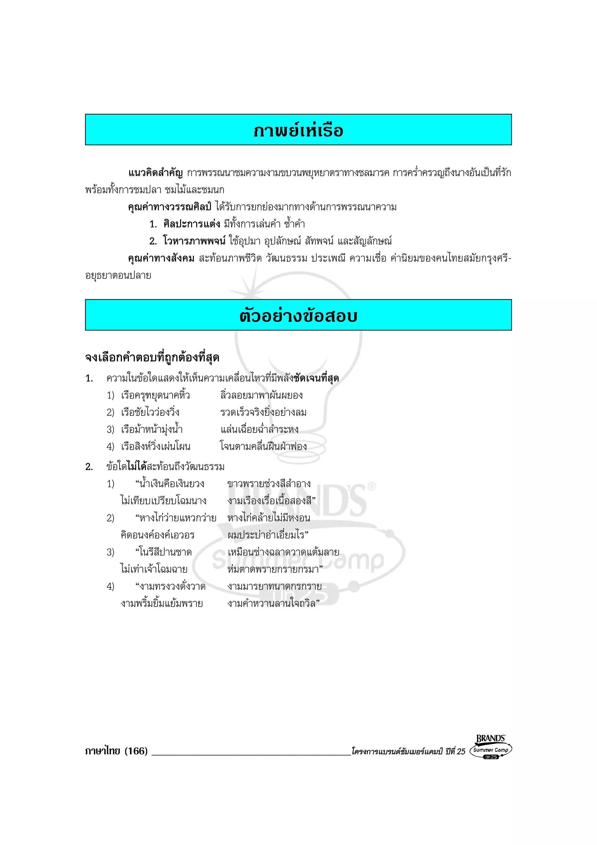 ภาษาไทย (166) ______________________________________________โครงการแบรนดซัมเมอรแคมป ปที่ 25
กาพยเหเรือ
แนวคิดสําคัญ การพรรณนาชมความงามขบวนพยุหยาตราทางชลมารค การคร่ําครวญถึงนางอันเปนที่รัก
พรอมทั้งการชมปลา ชมไมและชมนก
คุณคาทางวรรณศิลป ไดรับการยกยองมากทางดานการพรรณนาความ
1. ศิลปะการแตง มีทั้งการเลนคํา ซ้ําคํา
2. โวหารภาพพจน ใชอุปมา อุปลักษณ สัทพจน และสัญลักษณ
คุณคาทางสังคม สะทอนภาพชีวิต วัฒนธรรม ประเพณี ความเชื่อ คานิยมของคนไทยสมัยกรุงศรี-
อยุธยาตอนปลาย
ตัวอยางขอสอบ
จงเลือกคําตอบที่ถูกตองที่สุด
1. ความในขอใดแสดงใหเห็นความเคลื่อนไหวที่มีพลังชัดเจนที่สุด
1) เรือครุฑยุดนาคหิ้ว ลิ่วลอยมาพาผันผยอง
2) เรือชัยไววองวิ่ง รวดเร็วจริงยิ่งอยางลม
3) เรือมาหนามุงน้ํา แลนเฉื่อยฉ่ําลําระหง
4) เรือสิงหวิ่งเผนโผน โจนตามคลื่นฝนฝาฟอง
2. ขอใดไมไดสะทอนถึงวัฒนธรรม
1) “น้ําเงินคือเงินยวง ขาวพรายชวงสีสําอาง
ไมเทียบเปรียบโฉมนาง งามเรืองเรื่อเนื้อสองสี”
2) “หางไกวายแหวกวาย หางไกคลายไมมีหงอน
คิดอนงคองคเอวอร ผมประบาอาเอี่ยมไร”
3) “โนรีสีปานชาด เหมือนชางฉลาดวาดแตมลาย
ไมเทาเจาโฉมฉาย หมตาดพรายกรายกรมา”
4) “งามทรงวงดั่งวาด งามมารยาทนาดกรกราย
งามพริ้มยิ้มแยมพราย งามคําหวานลานใจถวิล”
 