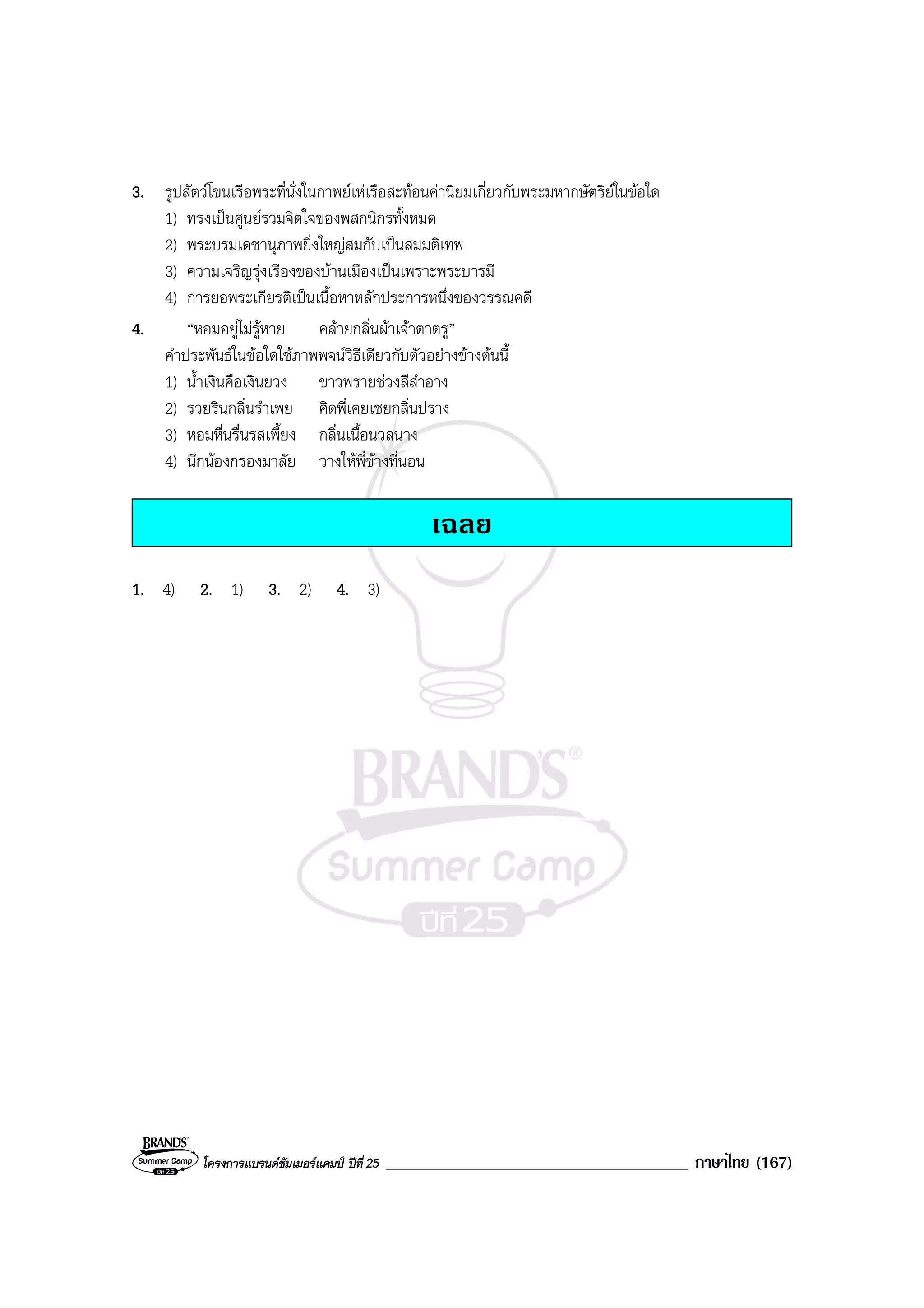 โครงการแบรนดซัมเมอรแคมป ปที่ 25 ____________________________________ ภาษาไทย (167)
3. รูปสัตวโขนเรือพระที่นั่งในกาพยเหเรือสะทอนคานิยมเกี่ยวกับพระมหากษัตริยในขอใด
1) ทรงเปนศูนยรวมจิตใจของพสกนิกรทั้งหมด
2) พระบรมเดชานุภาพยิ่งใหญสมกับเปนสมมติเทพ
3) ความเจริญรุงเรืองของบานเมืองเปนเพราะพระบารมี
4) การยอพระเกียรติเปนเนื้อหาหลักประการหนึ่งของวรรณคดี
4. “หอมอยูไมรูหาย คลายกลิ่นผาเจาตาตรู”
คําประพันธในขอใดใชภาพพจนวิธีเดียวกับตัวอยางขางตนนี้
1) น้ําเงินคือเงินยวง ขาวพรายชวงสีสําอาง
2) รวยรินกลิ่นรําเพย คิดพี่เคยเชยกลิ่นปราง
3) หอมหื่นรื่นรสเพี้ยง กลิ่นเนื้อนวลนาง
4) นึกนองกรองมาลัย วางใหพี่ขางที่นอน
เฉลย
1. 4) 2. 1) 3. 2) 4. 3)
 