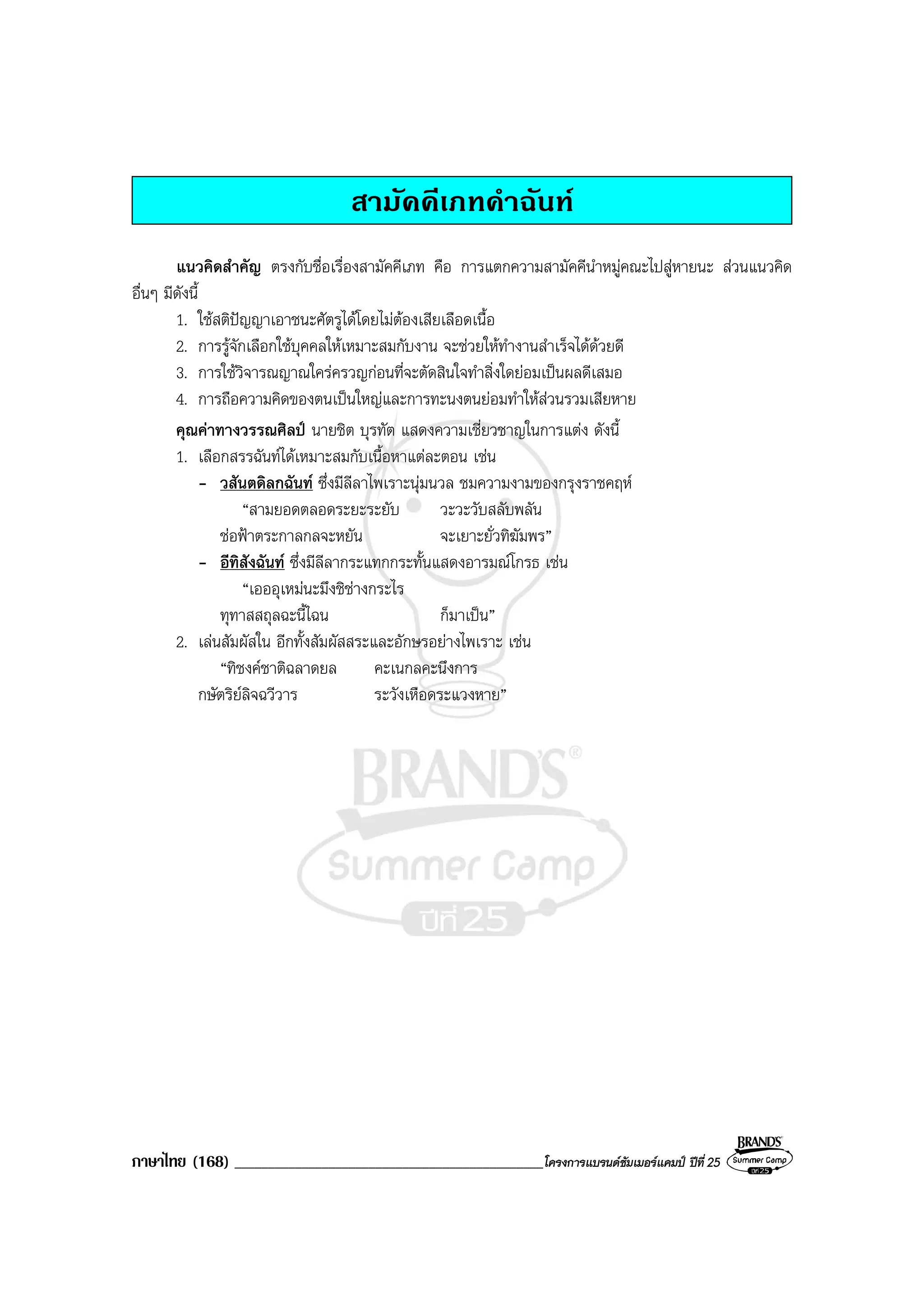 ภาษาไทย (168) ______________________________________________โครงการแบรนดซัมเมอรแคมป ปที่ 25
สามัคคีเภทคําฉันท
แนวคิดสําคัญ ตรงกับชื่อเรื่องสามัคคีเภท คือ การแตกความสามัคคีนําหมูคณะไปสูหายนะ สวนแนวคิด
อื่นๆ มีดังนี้
1. ใชสติปญญาเอาชนะศัตรูไดโดยไมตองเสียเลือดเนื้อ
2. การรูจักเลือกใชบุคคลใหเหมาะสมกับงาน จะชวยใหทํางานสําเร็จไดดวยดี
3. การใชวิจารณญาณใครครวญกอนที่จะตัดสินใจทําสิ่งใดยอมเปนผลดีเสมอ
4. การถือความคิดของตนเปนใหญและการทะนงตนยอมทําใหสวนรวมเสียหาย
คุณคาทางวรรณศิลป นายชิต บุรทัต แสดงความเชี่ยวชาญในการแตง ดังนี้
1. เลือกสรรฉันทไดเหมาะสมกับเนื้อหาแตละตอน เชน
- วสันตดิลกฉันท ซึ่งมีลีลาไพเราะนุมนวล ชมความงามของกรุงราชคฤห
“สามยอดตลอดระยะระยับ วะวะวับสลับพลัน
ชอฟาตระกาลกลจะหยัน จะเยาะยั่วทิฆัมพร”
- อีทิสังฉันท ซึ่งมีลีลากระแทกกระทั้นแสดงอารมณโกรธ เชน
“เอออุเหมนะมึงชิชางกระไร
ทุทาสสถุลฉะนี้ไฉน ก็มาเปน”
2. เลนสัมผัสใน อีกทั้งสัมผัสสระและอักษรอยางไพเราะ เชน
“ทิชงคชาติฉลาดยล คะเนกลคะนึงการ
กษัตริยลิจฉวีวาร ระวังเหือดระแวงหาย”
 