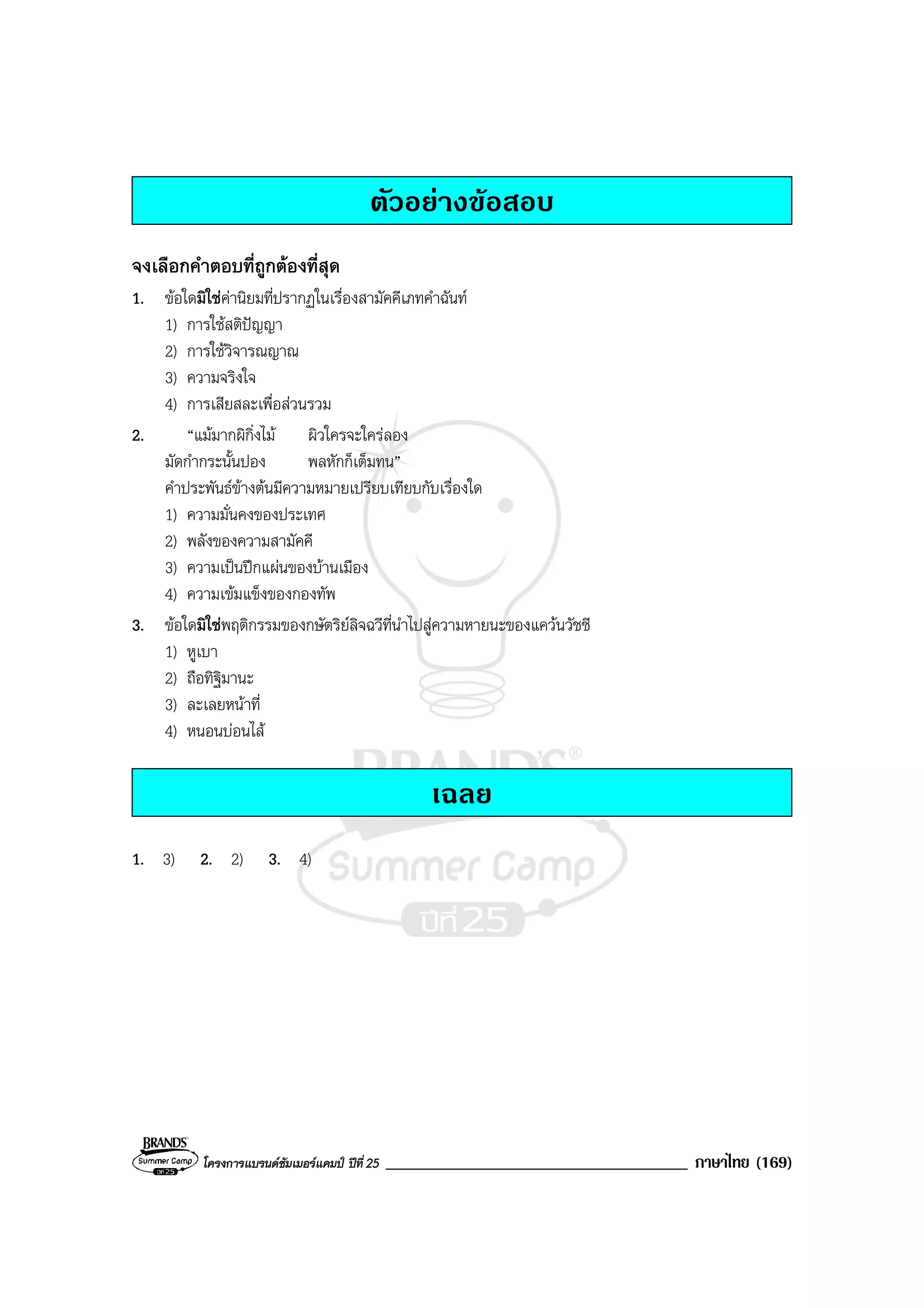 โครงการแบรนดซัมเมอรแคมป ปที่ 25 ____________________________________ ภาษาไทย (169)
ตัวอยางขอสอบ
จงเลือกคําตอบที่ถูกตองที่สุด
1. ขอใดมิใชคานิยมที่ปรากฏในเรื่องสามัคคีเภทคําฉันท
1) การใชสติปญญา
2) การใชวิจารณญาณ
3) ความจริงใจ
4) การเสียสละเพื่อสวนรวม
2. “แมมากผิกิ่งไม ผิวใครจะใครลอง
มัดกํากระนั้นปอง พลหักก็เต็มทน”
คําประพันธขางตนมีความหมายเปรียบเทียบกับเรื่องใด
1) ความมั่นคงของประเทศ
2) พลังของความสามัคคี
3) ความเปนปกแผนของบานเมือง
4) ความเขมแข็งของกองทัพ
3. ขอใดมิใชพฤติกรรมของกษัตริยลิจฉวีที่นําไปสูความหายนะของแควนวัชชี
1) หูเบา
2) ถือทิฐิมานะ
3) ละเลยหนาที่
4) หนอนบอนไส
เฉลย
1. 3) 2. 2) 3. 4)
 