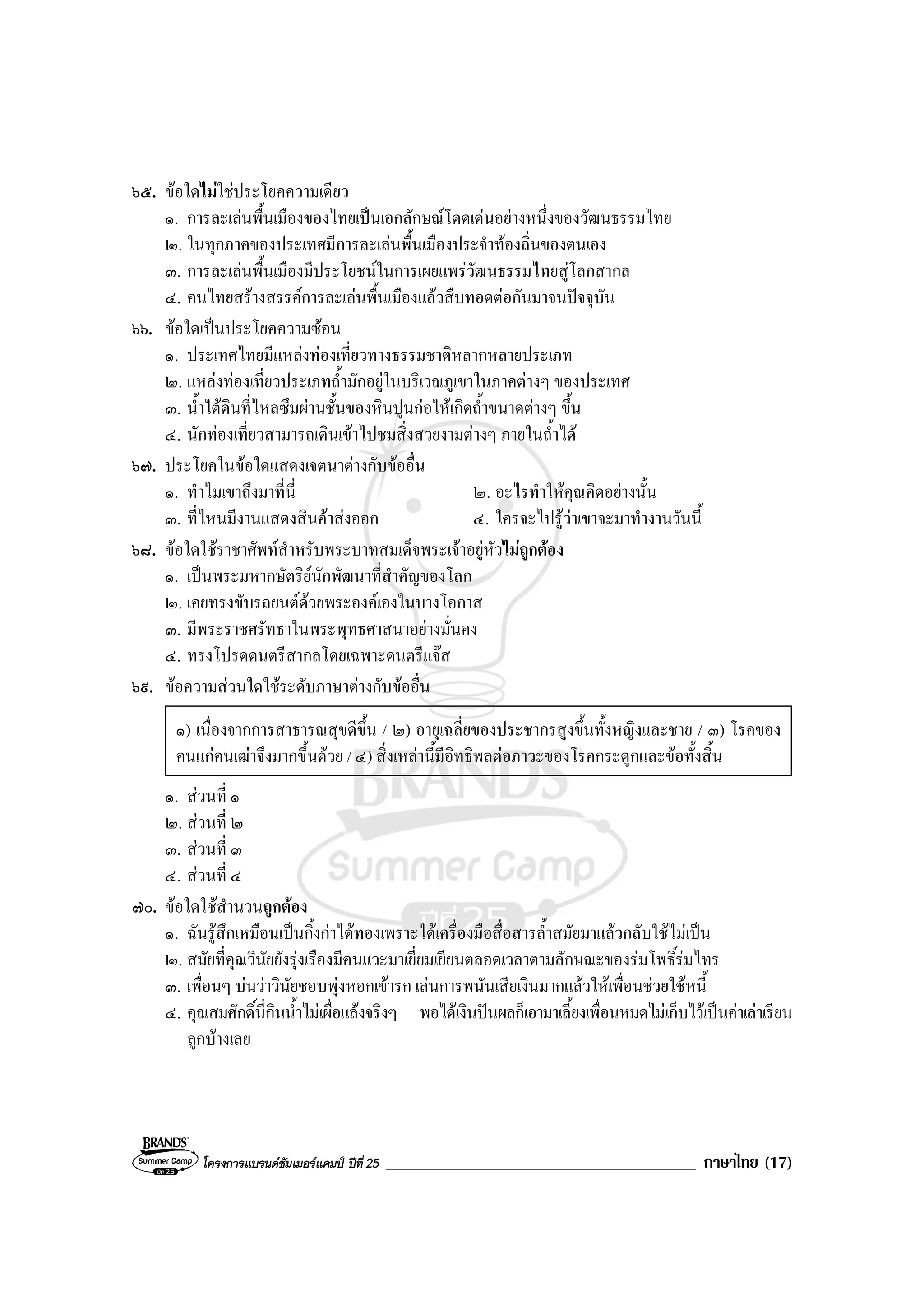 โครงการแบรนดซัมเมอรแคมป ปที่ 25 _____________________________________ ภาษาไทย (17)
๖๕. ขอใดไมใชประโยคความเดียว
๑. การละเลนพื้นเมืองของไทยเปนเอกลักษณโดดเดนอยางหนึ่งของวัฒนธรรมไทย
๒. ในทุกภาคของประเทศมีการละเลนพื้นเมืองประจําทองถิ่นของตนเอง
๓. การละเลนพื้นเมืองมีประโยชนในการเผยแพรวัฒนธรรมไทยสูโลกสากล
๔. คนไทยสรางสรรคการละเลนพื้นเมืองแลวสืบทอดตอกันมาจนปจจุบัน
๖๖. ขอใดเปนประโยคความซอน
๑. ประเทศไทยมีแหลงทองเที่ยวทางธรรมชาติหลากหลายประเภท
๒. แหลงทองเที่ยวประเภทถ้ํามักอยูในบริเวณภูเขาในภาคตางๆ ของประเทศ
๓. น้ําใตดินที่ไหลซึมผานชั้นของหินปูนกอใหเกิดถ้ําขนาดตางๆ ขึ้น
๔. นักทองเที่ยวสามารถเดินเขาไปชมสิ่งสวยงามตางๆ ภายในถ้ําได
๖๗. ประโยคในขอใดแสดงเจตนาตางกับขออื่น
๑. ทําไมเขาถึงมาที่นี่ ๒. อะไรทําใหคุณคิดอยางนั้น
๓. ที่ไหนมีงานแสดงสินคาสงออก ๔. ใครจะไปรูวาเขาจะมาทํางานวันนี้
๖๘. ขอใดใชราชาศัพทสําหรับพระบาทสมเด็จพระเจาอยูหัวไมถูกตอง
๑. เปนพระมหากษัตริยนักพัฒนาที่สําคัญของโลก
๒. เคยทรงขับรถยนตดวยพระองคเองในบางโอกาส
๓. มีพระราชศรัทธาในพระพุทธศาสนาอยางมั่นคง
๔. ทรงโปรดดนตรีสากลโดยเฉพาะดนตรีแจส
๖๙. ขอความสวนใดใชระดับภาษาตางกับขออื่น
๑) เนื่องจากการสาธารณสุขดีขึ้น / ๒) อายุเฉลี่ยของประชากรสูงขึ้นทั้งหญิงและชาย / ๓) โรคของ
คนแกคนเฒาจึงมากขึ้นดวย / ๔) สิ่งเหลานี้มีอิทธิพลตอภาวะของโรคกระดูกและขอทั้งสิ้น
๑. สวนที่ ๑
๒. สวนที่ ๒
๓. สวนที่ ๓
๔. สวนที่ ๔
๗๐. ขอใดใชสํานวนถูกตอง
๑. ฉันรูสึกเหมือนเปนกิ้งกาไดทองเพราะไดเครื่องมือสื่อสารล้ําสมัยมาแลวกลับใชไมเปน
๒. สมัยที่คุณวินัยยังรุงเรืองมีคนแวะมาเยี่ยมเยียนตลอดเวลาตามลักษณะของรมโพธิ์รมไทร
๓. เพื่อนๆ บนวาวินัยชอบพุงหอกเขารก เลนการพนันเสียเงินมากแลวใหเพื่อนชวยใชหนี้
๔. คุณสมศักดิ์นี่กินน้ําไมเผื่อแลงจริงๆ พอไดเงินปนผลก็เอามาเลี้ยงเพื่อนหมดไมเก็บไวเปนคาเลาเรียน
ลูกบางเลย
 