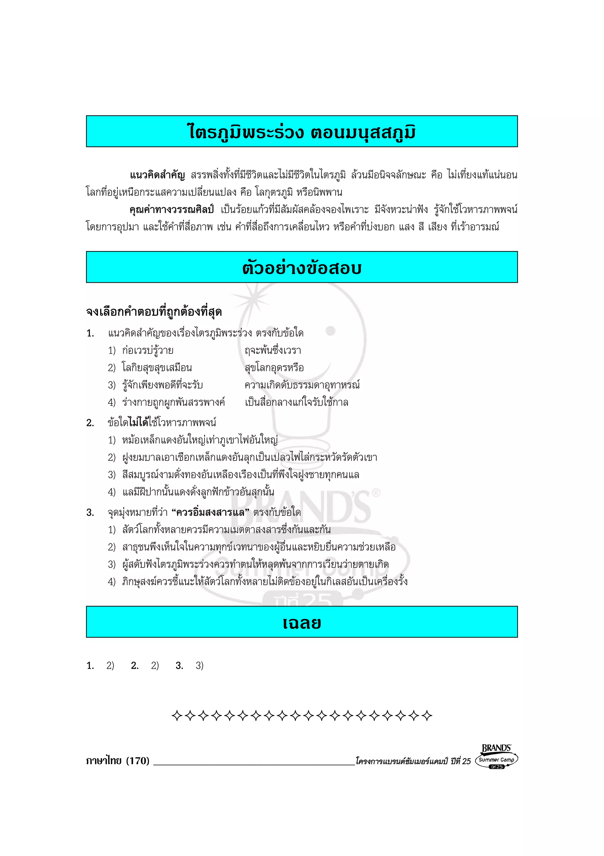 ภาษาไทย (170) ______________________________________________โครงการแบรนดซัมเมอรแคมป ปที่ 25
ไตรภูมิพระรวง ตอนมนุสสภูมิ
แนวคิดสําคัญ สรรพสิ่งทั้งที่มีชีวิตและไมมีชีวิตในไตรภูมิ ลวนมีอนิจจลักษณะ คือ ไมเที่ยงแทแนนอน
โลกที่อยูเหนือกระแสความเปลี่ยนแปลง คือ โลกุตรภูมิ หรือนิพพาน
คุณคาทางวรรณศิลป เปนรอยแกวที่มีสัมผัสคลองจองไพเราะ มีจังหวะนาฟง รูจักใชโวหารภาพพจน
โดยการอุปมา และใชคําที่สื่อภาพ เชน คําที่สื่อถึงการเคลื่อนไหว หรือคําที่บงบอก แสง สี เสียง ที่เราอารมณ
ตัวอยางขอสอบ
จงเลือกคําตอบที่ถูกตองที่สุด
1. แนวคิดสําคัญของเรื่องไตรภูมิพระรวง ตรงกับขอใด
1) กอเวรบรูวาย ฤจะพนซึ่งเวรา
2) โลกิยสุขสุขเสมือน สุขโลกอุดรหรือ
3) รูจักเพียงพอดีที่จะรับ ความเกิดดับธรรมดาอุทาหรณ
4) รางกายถูกผูกพันสรรพางค เปนสื่อกลางแกใจรับใชกาล
2. ขอใดไมไดใชโวหารภาพพจน
1) หมอเหล็กแดงอันใหญเทาภูเขาไฟอันใหญ
2) ฝูงยมบาลเอาเชือกเหล็กแดงอันลุกเปนเปลวไฟไลกระหวัดรัดตัวเขา
3) สีสมบูรณงามดั่งทองอันเหลืองเรืองเปนที่พึงใจฝูงชายทุกคนแล
4) แลมีฝปากนั้นแดงดั่งลูกฟกขาวอันสุกนั้น
3. จุดมุงหมายที่วา “ควรอิ่มสงสารแล” ตรงกับขอใด
1) สัตวโลกทั้งหลายควรมีความเมตตาสงสารซึ่งกันและกัน
2) สาธุชนพึงเห็นใจในความทุกขเวทนาของผูอื่นและหยิบยื่นความชวยเหลือ
3) ผูสดับฟงไตรภูมิพระรวงควรทําตนใหหลุดพนจากการเวียนวายตายเกิด
4) ภิกษุสงฆควรชี้แนะใหสัตวโลกทั้งหลายไมติดของอยูในกิเลสอันเปนเครื่องรั้ง
เฉลย
1. 2) 2. 2) 3. 3)
 
