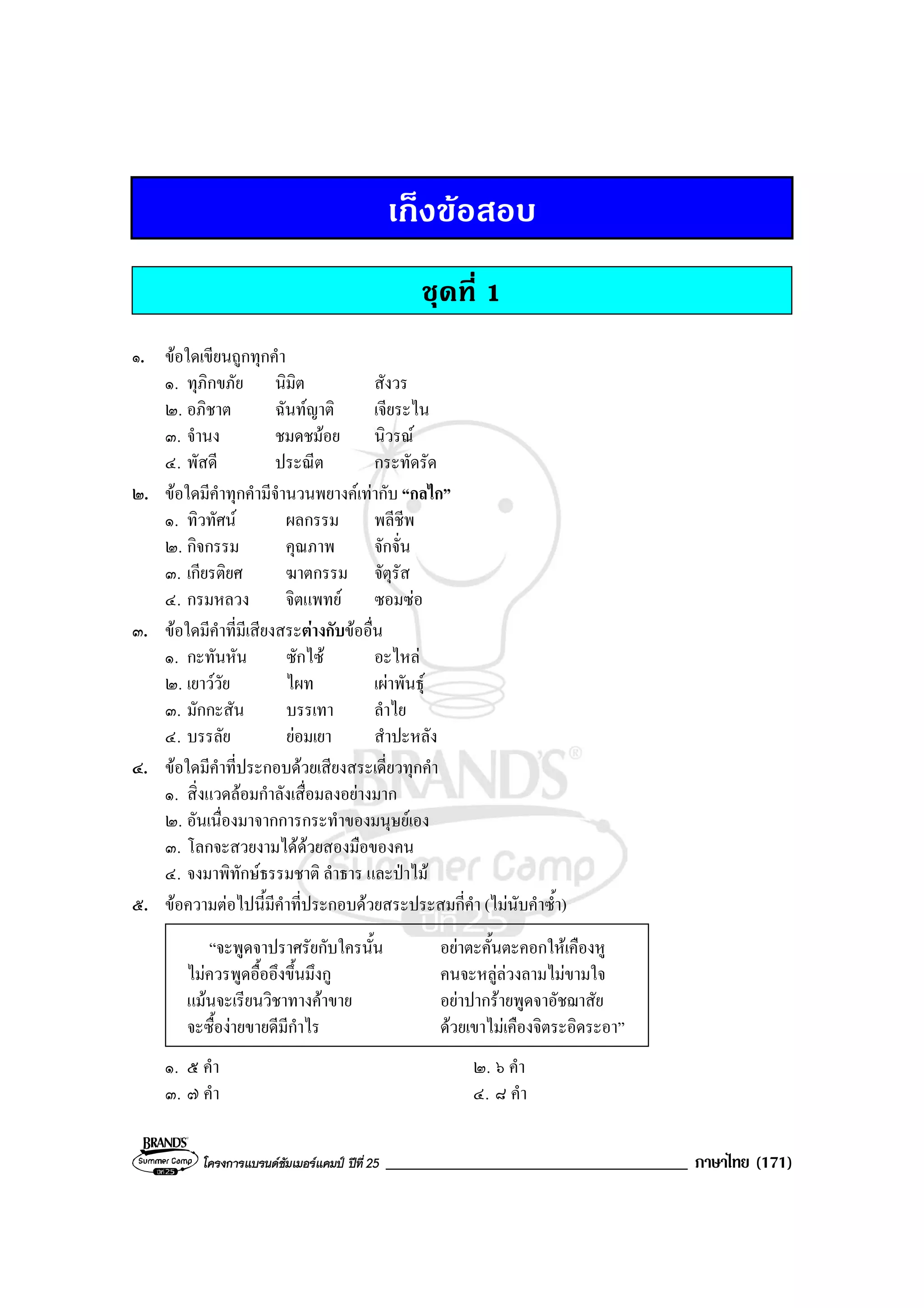 โครงการแบรนดซัมเมอรแคมป ปที่ 25 ____________________________________ ภาษาไทย (171)
เก็งขอสอบ
ชุดที่ 1
๑. ขอใดเขียนถูกทุกคํา
๑. ทุภิกขภัย นิมิต สังวร
๒. อภิชาต ฉันทญาติ เจียระไน
๓. จํานง ชมดชมอย นิวรณ
๔. พัสดี ประณีต กระทัดรัด
๒. ขอใดมีคําทุกคํามีจํานวนพยางคเทากับ “กลไก”
๑. ทิวทัศน ผลกรรม พลีชีพ
๒. กิจกรรม คุณภาพ จักจั่น
๓. เกียรติยศ ฆาตกรรม จัตุรัส
๔. กรมหลวง จิตแพทย ซอมซอ
๓. ขอใดมีคําที่มีเสียงสระตางกับขออื่น
๑. กะทันหัน ซักไซ อะไหล
๒. เยาววัย ไผท เผาพันธุ
๓. มักกะสัน บรรเทา ลําไย
๔. บรรลัย ยอมเยา สําปะหลัง
๔. ขอใดมีคําที่ประกอบดวยเสียงสระเดี่ยวทุกคํา
๑. สิ่งแวดลอมกําลังเสื่อมลงอยางมาก
๒. อันเนื่องมาจากการกระทําของมนุษยเอง
๓. โลกจะสวยงามไดดวยสองมือของคน
๔. จงมาพิทักษธรรมชาติ ลําธาร และปาไม
๕. ขอความตอไปนี้มีคําที่ประกอบดวยสระประสมกี่คํา (ไมนับคําซ้ํา)
“จะพูดจาปราศรัยกับใครนั้น อยาตะคั้นตะคอกใหเคืองหู
ไมควรพูดอื้ออึงขึ้นมึงกู คนจะหลูลวงลามไมขามใจ
แมนจะเรียนวิชาทางคาขาย อยาปากรายพูดจาอัชฌาสัย
จะซื้องายขายดีมีกําไร ดวยเขาไมเคืองจิตระอิดระอา”
๑. ๕ คํา ๒. ๖ คํา
๓. ๗ คํา ๔. ๘ คํา
 