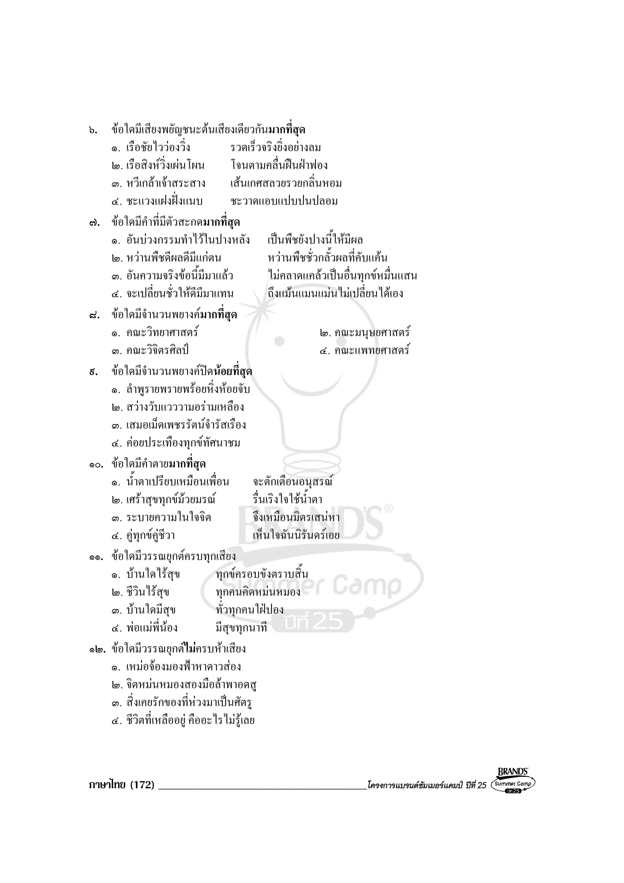 ภาษาไทย (172) ______________________________________________โครงการแบรนดซัมเมอรแคมป ปที่ 25
๖. ขอใดมีเสียงพยัญชนะตนเสียงเดียวกันมากที่สุด
๑. เรือชัยไววองวิ่ง รวดเร็วจริงยิ่งอยางลม
๒. เรือสิงหวิ่งเผนโผน โจนตามคลื่นฝนฝาฟอง
๓. หวีเกลาเจาสระสาง เสนเกศสลวยรวยกลิ่นหอม
๔. ชะแวงแฝงฝงแนบ ชะวาดแอบแปบปนปลอม
๗. ขอใดมีคําที่มีตัวสะกดมากที่สุด
๑. อันบวงกรรมทําไวในปางหลัง เปนพืชยังปางนี้ใหมีผล
๒. หวานพืชดีผลดีมีแกตน หวานพืชชั่วกลั้วผลที่คับแคน
๓. อันความจริงขอนี้มีมาแลว ไมคลาดแคลวเปนอื่นทุกขหมื่นแสน
๔. จะเปลี่ยนชั่วใหดีมีมาแทน ถึงแมนแมนแมนไมเปลี่ยนไดเอง
๘. ขอใดมีจํานวนพยางคมากที่สุด
๑. คณะวิทยาศาสตร ๒. คณะมนุษยศาสตร
๓. คณะวิจิตรศิลป ๔. คณะแพทยศาสตร
๙. ขอใดมีจํานวนพยางคปดนอยที่สุด
๑. ลําพูรายพรายพรอยหิ่งหอยจับ
๒. สวางวับแวววามอรามเหลือง
๓. เสมอเม็ดเพชรรัตนจํารัสเรือง
๔. คอยประเทืองทุกขทัศนาชม
๑๐. ขอใดมีคําตายมากที่สุด
๑. น้ําตาเปรียบเหมือนเพื่อน จะตักเตือนอนุสรณ
๒. เศราสุขทุกขมวยมรณ รื่นเริงใจใชน้ําตา
๓. ระบายความในใจจิต จึงเหมือนมิตรเสนหา
๔. คูทุกขคูชีวา เห็นใจฉันนิรันดรเอย
๑๑. ขอใดมีวรรณยุกตครบทุกเสียง
๑. บานใดไรสุข ทุกขครอบขังตราบสิ้น
๒. ชีวินไรสุข ทุกคนคิดหมนหมอง
๓. บานใดมีสุข ทั่วทุกคนใฝปอง
๔. พอแมพี่นอง มีสุขทุกนาที
๑๒. ขอใดมีวรรณยุกตไมครบหาเสียง
๑. เหมอจองมองฟาหาดาวสอง
๒. จิตหมนหมองสองมือลาพาอดสู
๓. สิ่งเคยรักของที่หวงมาเปนศัตรู
๔. ชีวิตที่เหลืออยู คืออะไรไมรูเลย
 